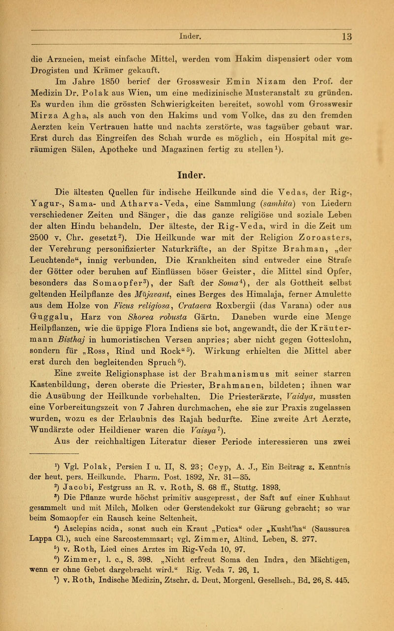 die Arzneien, meist einfache Mittel, werden vom Hakim dispensiert oder vom Drogisten und Krämer gekauft. Im Jahre 1850 berief der Grosswesir Emin Nizam den Prof. der Medizin Dr. Polak aus Wien, um eine medizinische Musteranstalt zu gründen. Es wurden ihm die grössten Schwierigkeiten bereitet, sowohl vom Grosswesir Mirza Agha, als auch von den Hakims und vom Volke, das zu den fremden Aerzten kein Vertrauen hatte und nachts zerstörte, was tagsüber gebaut war. Erst durch das Eingreifen des Schah wurde es möglich, ein Hospital mit ge- räumigen Sälen, Apotheke und Magazinen fertig zu stellen1). Inder. Die ältesten Quellen für indische Heilkunde sind die Vedas, der Big-, Yagur-, Sama- und Atharva-Veda, eine Sammlung (samhita) von Liedern verschiedener Zeiten und Sänger, die das ganze religiöse und soziale Leben der alten Hindu behandeln. Der älteste, der Big-Veda, wird in die Zeit um 2500 v. Chr. gesetzt2). Die Heilkunde war mit der Religion Zoroasters, der Verehrung personifizierter Naturkräfte, an der Spitze Brahman, „der Leuchtende, innig verbunden. Die Krankheiten sind entweder eine Strafe der Götter oder beruhen auf Einflüssen böser Geister, die Mittel sind Opfer, besonders das Somaopfer3), der Saft der Soma4), der als Gottheit selbst geltenden Heilpflanze des Müjavant, eines Berges des Himalaja, ferner Amulette aus dem Holze von Ficus religiosa, Crataeva Roxbergii (das Varana) oder aus Guggalu, Harz von Shorea röbusta Gärtn. Daneben wurde eine Menge Heilpflanzen, wie die üppige Flora Indiens sie bot, angewandt, die der Kräuter- mann Bisthaj in humoristischen Versen anpries; aber nicht gegen Gotteslohn, sondern für „Boss, Bind und Bock5). Wirkung erhielten die Mittel aber erst durch den begleitenden Spruch6). Eine zweite Beligionsphase ist der Brahmanismus mit seiner starren Kastenbildung, deren oberste die Priester, Brahmanen, bildeten; ihnen war die Ausübung der Heilkunde vorbehalten. Die Priesterärzte, Vaidya, mussten eine Vorbereitungszeit von 7 Jahren durchmachen, ehe sie zur Praxis zugelassen wurden, wozu es der Erlaubnis des Bajah bedurfte. Eine zweite Art Aerzte, Wundärzte oder Heildiener waren die Vaisya1). Aus der reichhaltigen Literatur dieser Periode interessieren uns zwei *) Vgl. Polak, Persien I u. II, S. 23; Ceyp, A. J., Ein Beitrag z. Kenntnis der heut. pers. Heilkunde. Pharm. Post. 1892, Nr. 31—35. 2) Jacobi, Festgruss an B. v. Roth, S. 68 ff., Stuttg. 1893. 8) Die Pflanze wurde höchst primitiv ausgepresst, der Saft auf einer Kuhhaut gesammelt und mit Milch, Molken oder Gerstendekokt zur Gärung gebracht; so war beim Somaopfer ein Rausch keine Seltenheit. 4) Asclepias acida, sonst auch ein Kraut „Putica oder „Kusht'ha (Saussurea Lappa Cl.), auch eine Sarcostemmaart; vgl. Zimmer, Altind. Leben, S. 277. 5) v. Roth, Lied eines Arztes im Big-Veda 10, 97. 6) Zimmer, 1. c., S. 398. „Nicht erfreut Soma den Indra, den Mächtigen, wenn er ohne Gebet dargebracht wird. Big. Veda 7. 26, 1. 7) v. Roth, Indische Medizin, Ztschr. d. Deut. Morgenl. Gesellsch., Bd. 26, S. 445.