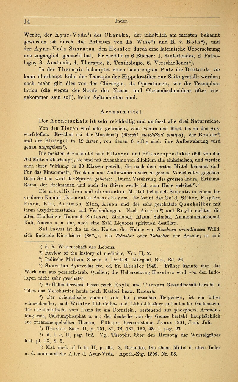 Werke, der Ayur-Veda1) des Charaka, der inhaltlich am meisten bekannt geworden ist durch die Arbeiten von Th. Wise2) und R. v. Roth3), und der Ayur-Veda Susrutas, den Hessler durch eine lateinische TJebersetzung uns zugänglich gemacht hat. Er zerfällt in 6 Bücher: 1. Einleitendes, 2. Patho- logie, 3. Anatomie, 4. Therapie, 5. Toxikologie, 6. Verschiedenes4). In der Therapie behauptet einen bevorzugten Platz die Diätetik, sie kann überhaupt kühn der Therapie der Hippokratiker zur Seite gestellt werden; noch mehr gilt dies von der Chirurgie, da Operationen, wie die Transplan- tation (die wegen der Strafe des Nasen- und Ohrenabschneidens öfter vor- gekommen sein soll), keine Seltenheiten sind. Arzneimittel. Der Arzneischatz ist sehr reichhaltig und umfasst alle drei Naturreiche. Von den Tieren wird alles gebraucht, vom Gehirn und Mark bis zu den Aus- wurfstoffen. Erwähnt sei der Moschus5) (Moschi moschiferi semina), der Bezoar6) und der Blutegel in 12 Arten, von denen 6 giftig sind; ihre Aufbewahrung wird genau angegeben7). Die meisten Arzneimittel sind Pflanzen und Pflanzenprodukte (600 von den 760 Mitteln überhaupt), sie sind mit Ausnahme von Silphium alle einheimisch, und werden nach ihrer Wirkung in 38 Klassen geteilt, die nach dem ersten Mittel benannt sind. Für das Einsammeln, Trocknen und Aufbewahren werden genaue Vorschriften gegeben. Beim Graben wird der Spruch gebetet: „Durch Verehrung des grossen Indra, Krishma, Rama, der Brahmanen und auch der Stiere werde ich zum Heile geleitet8). Die metallischen und chemischen Mittel behandelt Susruta in einem be- sonderen Kapitel „Rasarutna Samochayem. Er kennt das Gold, Silber, Kupfer, Eisen, Blei, Antimon, Zinn, Arsen und das sehr geschätzte Quecksilber mit ihren Oxydationsstufen und Verbindungen. Nach Ainslie9) und Royle stellten die alten Hinduärzte Kalomel, Zinkoxyd, Zinnober, Alaun, Salmiak, Ammoniumkarbonat, Kali, Natron u. a. dar, auch eine Zahl Liquores spirituosi destillati. Sal Indus ist die an den Knoten der Halme von Bambusa arundinacea Willd. sich findende Kieselsäure (86 °/0), das Tebashir oder Tabasher der Araber; es sind *) d. h. Wissenschaft des Lebens. 2) Review of the history of medicine, Vol. II, 2. 3) Indische Medizin, Ztschr. d. Deutsch. Morgenl. Ges., Bd. 26. *) Susrutas Ayurvedas etc. ed. Fr. Hessler 1848. Früher kannte man das Werk nur aus persisch-arab. Quellen; die TJebersetzung Hesslers wird von den Indo- logen nicht sehr geschätzt. 5) Auffallenderweise heisst nach Royle und Turners Gesandtschaftsbericht in Tibet das Moschustier heute noch Kastori bezw. Kostura. 6) Der orientalische stammt von der persischen Bergziege, ist ein bitter schmeckender, nach Wo hl er Lithofellin- und Lithobilinsäure enthaltender Gallenstein, der okzidentalische vom Lama ist ein Dornstein, bestehend aus phosphors. Ammon.- Magnesia, Calciumphosphat u. a.; der deutsche von der Gemse besteht hauptsächlich aus zusammengeballten Haaren. Fühner, Bezoardsteine, Janus 1901, Juni, Juli. 7) Hessler, Susr. II, p. 151, 81, 73, 131, 162, 93; I, pag. 27. 8) id. 1. c. II, pag. 162. Vgl. Theophr. über den Humbug der Wurzelgräber hist. pl. IX, 8, 5. 9) Mat. med. of India LT, p. 494. S. Berendes, Die ehem. Mittel d. alten Inder u. d. mutmassliche Alter d. Ayur-Veda. Apoth.-Ztg. 1899, Nr. 93.