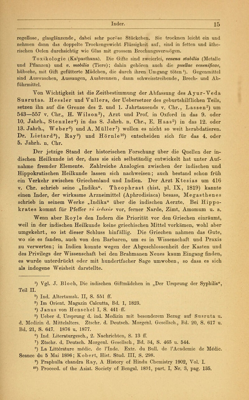 regellose, glasglänzende, dabei sehr poröse Stückchen. Sie trocknen leicht ein und nehmen dann das doppelte Trockengewicht Flüssigkeit auf, sind in fetten und äthe- rischen Oelen durchsichtig wie Glas mit grossem Brechungsvermögen. Toxikologie (Ka'pasthana). Die Gifte sind zweierlei, veneria stabilia (Metalle und Pflanzen) und v. mobilia (Tiere); dahin gehören auch die puellae venenificae, hübsche, mit Gift gefütterte Mädchen, die durch ihren Umgang töten1). Gegenmittel sind Auswaschen, Aussaugen, Ausbrennen, dann schweisstreibende, Brech- und Ab- führmittel. Von Wichtigkeit ist die Zeitbestimmung der Abfassung des Ayur-Veda Susrutas. Hessler und Vullers, der IIebersetzer des geburtshilflichen Teils, setzen ihn auf die Grenze des 2. und 1. Jahrtausends v. Chr., Lassen2) um 543—557 v. Chr., H. Wilson3), Arzt und Prof. in Oxford in das 9. oder 10. Jahrb.., Stenzler4) in das 8. Jahrh. n. Chr., E. Haas5) in das 12. oder 13. Jahrh., Weber6) und A. Müller7) wollen es nicht so weit herabdatieren. Dr. Lietard8), Ray9) und Hörnle10) entscheiden sich für das 4. oder 5. Jahrh. n. Chr. Der jetzige Stand der historischen Forschung über die Quellen der in- dischen Heilkunde ist der, dass sie sich selbständig entwickelt hat unter Auf- nahme fremder Elemente. Zahlreiche Analogien zwischen der indischen und Hippokratisehen Heilkunde lassen sich nachweisen; auch bestand schon früh ein Verkehr zwischen Griechenland und Indien. Der Arzt Ktesias um 416 v. Chr. schrieb seine „Indika. Theophrast (hist. pl. IX, 1819) kannte einen Inder, der wirksame Arzneimittel (Aphrodisiaca) besass, Megasthenes schrieb in seinem Werke „Indika über die indischen Aerzte. Bei Hippo- krates kommt für Pfeffer ro ivöiy.öv vor, ferner Narde, Zimt, Amomum u. a. Wenn aber Boyle den Indern die Priorität vor den Griechen einräumt, weil in der indischen Heilkunde keine griechischen Mittel vorkämen, wohl aber umgekehrt, so ist dieser Schluss hinfällig. Die Griechen nahmen das Gute, wo sie es fanden, auch von den Barbaren, um es in Wissenschaft und Praxis zu verwerten; in Indien konnte wegen der Abgeschlossenheit der Kasten und des Privilegs der Wissenschaft bei den Brahmanen Neues kaum Eingang finden, es wurde unterdrückt oder mit hundertfacher Sage umwoben, so dass es sich als indogene Weisheit darstellte. J) Vgl. J. Bloch, Die indischen Giftmädchen in „Der Ursprung der Syphilis, Ted n. 2) Ind. Altertumsk. II, S. 551 ff. s) Im Orient. Magazin Calcutta, Bd. 1, 1823. 4) Janus von Henschel I, S. 441 ff. 5) Ueber d. Ursprung d. ind. Medizin mit besonderem Bezug auf Susruta u. d. Medizin d. Mittelalters. Ztschr. d. Deutsch. Morgehl. Gesellsch., Bd. 20, S. 617 u. Bd. 21, S. 647. 1876 u. 1877. 6) Ind. Literaturgesch., 2. Nachrichten, S. 13 ff. 7) Ztschr. d. Deutsch. Morgen! Gesellsch., Bd. 34, S. 465 u. 544. 8) La Litterature medic. de l'Iude. Extr. du Bull, de rAcademie de Medic Seance du 5 Mai 1896; Kobert, Hist. Stud. III, S. 298. 9) Praphulla Chandra Ray, A History of Hindu Chemistry 1902, Vol. I. 10) Proceed. of the Asiat. Society of Bengal. 1891, part. I, Nr. 3, pag. 135.