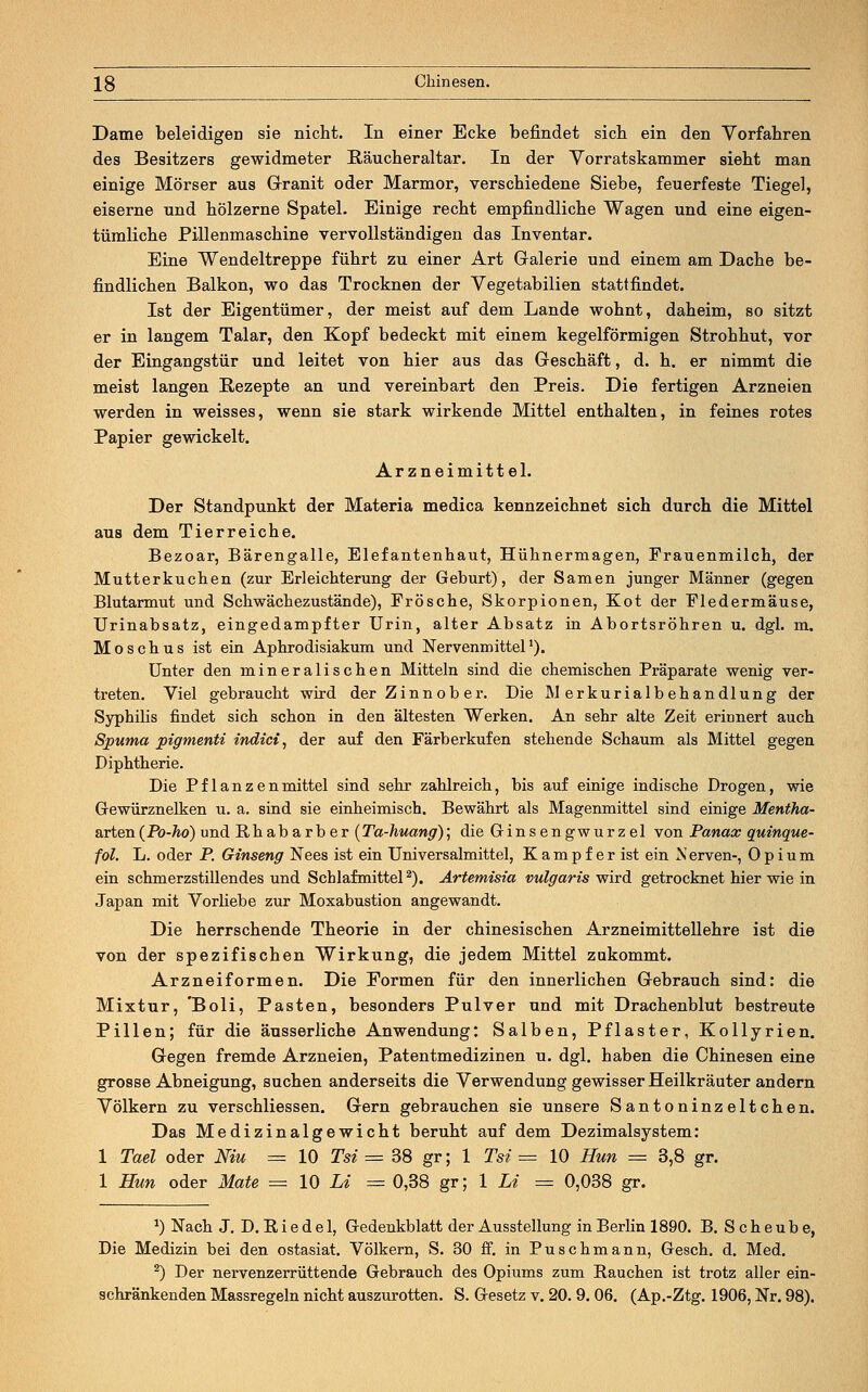 Dame beleidigen sie nicht. In einer Ecke befindet sich ein den Vorfahren des Besitzers gewidmeter Räucheraltar. In der Vorratskammer sieht man einige Mörser aus Granit oder Marmor, verschiedene Siebe, feuerfeste Tiegel, eiserne und hölzerne Spatel. Einige recht empfindliche Wagen und eine eigen- tümliche Pillenmaschine vervollständigen das Inventar. Eine Wendeltreppe führt zu einer Art Galerie und einem am Dache be- findlichen Balkon, wo das Trocknen der Vegetabilien stattfindet. Ist der Eigentümer, der meist auf dem Lande wohnt, daheim, so sitzt er in langem Talar, den Kopf bedeckt mit einem kegelförmigen Strohhut, vor der Eingangstür und leitet von hier aus das Geschäft, d. h. er nimmt die meist langen Rezepte an und vereinbart den Preis. Die fertigen Arzneien werden in weisses, wenn sie stark wirkende Mittel enthalten, in feines rotes Papier gewickelt. Arzneimittel. Der Standpunkt der Materia medica kennzeichnet sich durch die Mittel aus dem Tierreiche. Bezoar, Bärengalle, Elefantenhaut, Hühnermagen, Frauenmilch, der Mutterkuchen (zur Erleichterung der Geburt), der Samen junger Männer (gegen Blutarmut und Schwächezustände), Frösche, Skorpionen, Kot der Fledermäuse, Urinabsatz, eingedampfter Urin, alter Absatz in Abortsröhren u. dgl. m. Moschus ist ein Aphrodisiakum und Nervenmittel1). Unter den mineralischen Mitteln sind die chemischen Präparate wenig ver- treten. Viel gebraucht wird der Zinnober. Die Merkurialbehandlung der Syphilis findet sich schon in den ältesten Werken. An sehr alte Zeit erinnert auch Spuma pigmenti indici, der auf den Färberkufen stehende Schaum als Mittel gegen Diphtherie. Die Pflanzenmittel sind sehr zahlreich, bis auf einige indische Drogen, wie Gewürznelken u. a. sind sie einheimisch. Bewährt als Magenmittel sind einige Mentha- arten (Po-ho) und Rhabarber( Ta-huang); die Ginsengwurzel von Panax quinque- fol. L. oder P. Ginseng Nees ist ein Universalmittel, K a m p f e r ist ein N erven-, Opium ein schmerzstillendes und Schlafmittel2). Artemisia vulgaris wird getrocknet hier wie in Japan mit Vorliebe zur Moxabustion angewandt. Die herrschende Theorie in der chinesischen Arzneimittellehre ist die von der spezifischen Wirkung, die jedem Mittel zukommt. Arznei formen. Die Formen für den innerlichen Gebrauch sind: die Mixtur, 'Boli, Pasten, besonders Pulver und mit Drachenblut bestreute Pillen; für die äusserliche Anwendung: Salben, Pflaster, Kollyrien. Gegen fremde Arzneien, Patentmedizinen u. dgl. haben die Chinesen eine grosse Abneigung, suchen anderseits die Verwendung gewisser Heilkräuter andern Völkern zu verschliessen. Gern gebrauchen sie unsere Santoninzeltchen. Das Medizinalgewicht beruht auf dem Dezimalsystem: 1 Tael oder Niu = 10 Tai = 38 gr; 1 Tsi = 10 Hun = 3,8 gr. 1 Hun oder Mate = 10 Li = 0,38 gr; 1 Li = 0,038 gr. a) Nach J. D. R i e d e 1, Gedenkblatt der Ausstellung in Berlin 1890. B. S c h e u b e, Die Medizin bei den ostasiat. Völkern, S. 30 ff. in Puschmann, Gesch. d. Med. 2) Der nervenzerrüttende Gebrauch des Opiums zum Rauchen ist trotz aller ein- schränkenden Massregeln nicht auszurotten. S. Gesetz v. 20. 9. 06. (Ap.-Ztg. 1906, Nr. 98).