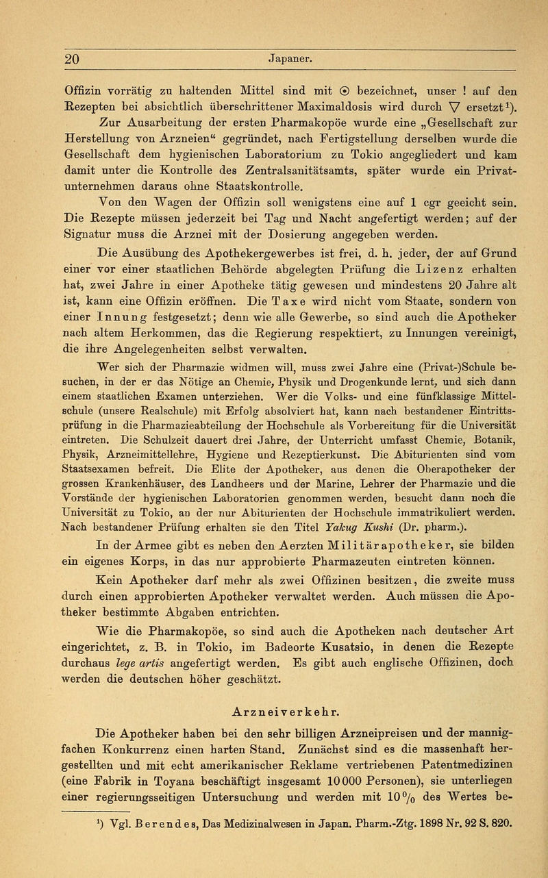 Offizin vorrätig zu haltenden Mittel sind mit © bezeichnet, unser ! auf den Rezepten bei absichtlich überschrittener Maximaldosis wird durch V ersetzt1). Zur Ausarbeitung der ersten Pharmakopoe wurde eine „Gesellschaft zur Herstellung von Arzneien gegründet, nach Fertigstellung derselben wurde die Gesellschaft dem hygienischen Laboratorium zu Tokio angegliedert und kam damit unter die Kontrolle des Zentralsanitätsamts, später wurde ein Privat- unternehmen daraus ohne Staatskontrolle. Von den Wagen der Offizin soll wenigstens eine auf 1 cgr geeicht sein. Die Rezepte müssen jederzeit bei Tag und Nacht angefertigt werden; auf der Signatur muss die Arznei mit der Dosierung angegeben werden. Die Ausübung des Apothekergewerbes ist frei, d. h. jeder, der auf Grund einer vor einer staatlichen Behörde abgelegten Prüfung die Lizenz erhalten hat, zwei Jahre in einer Apotheke tätig gewesen und mindestens 20 Jahre alt ist, kann eine Offizin eröffnen. Die Taxe wird nicht vom Staate, sondern von einer Innung festgesetzt; denn wie alle Gewerbe, so sind auch die Apotheker nach altem Herkommen, das die Regierung respektiert, zu Innungen vereinigt, die ihre Angelegenheiten selbst verwalten. Wer sich der Pharmazie widmen will, muss zwei Jahre eine (Privat-)Schule be- suchen, in der er das Nötige an Chemie, Physik und Drogenkunde lernt, und sich dann einem staatlichen Examen unterziehen. Wer die Volks- und eine fünfklassige Mittel- schule (unsere Realschule) mit Erfolg absolviert hat, kann nach bestandener Eintritts- prüfung in die Pharmazieabteilung der Hochschule als Vorbereitung für die Universität eintreten. Die Schulzeit dauert drei Jahre, der Unterricht umfasst Chemie, Botanik, Physik, Arzneimittellehre, Hygiene und Rezeptierkunst. Die Abiturienten sind vom Staatsexamen befreit. Die Elite der Apotheker, aus denen die Oberapotheker der grossen Krankenhäuser, des Landheers und der Marine, Lehrer der Pharmazie und die Vorstände der hygienischen Laboratorien genommen werden, besucht dann noch die Universität zu Tokio, an der nur Abiturienten der Hochschule immatrikuliert werden. Nach bestandener Prüfung erhalten sie den Titel Yakug Kushi (Dr. pharm.). In der Armee gibt es neben den Aerzten Militärapotheker, sie bilden ein eigenes Korps, in das nur approbierte Pharmazeuten eintreten können. Kein Apotheker darf mehr als zwei Offizinen besitzen, die zweite muss durch einen approbierten Apotheker verwaltet werden. Auch müssen die Apo- theker bestimmte Abgaben entrichten. Wie die Pharmakopoe, so sind auch die Apotheken nach deutscher Art eingerichtet, z. B. in Tokio, im Badeorte Kusatsio, in denen die Rezepte durchaus lege artis angefertigt werden. Es gibt auch englische Offizinen, doch werden die deutschen höher geschätzt. Arznei verkehr. Die Apotheker haben bei den sehr billigen Arzneipreisen und der mannig- fachen Konkurrenz einen harten Stand. Zunächst sind es die massenhaft her- gestellten und mit echt amerikanischer Reklame vertriebenen Patentmedizinen (eine Fabrik in Toyana beschäftigt insgesamt 10000 Personen), sie unterliegen einer regierungsseitigen Untersuchung und werden mit 10% des Wertes be- J) Vgl. ß e r e n d e a, Das Medizinalwesen in Japan. Pharm.-Ztg. 1898 Nr. 92 S. 820.