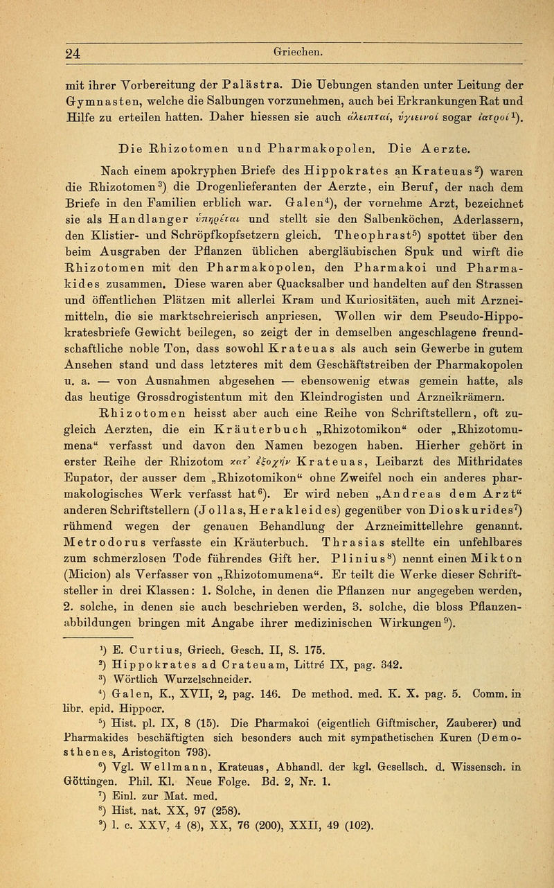 mit ihrer Vorbereitung der Palästra. Die Uebungen standen unter Leitung der Gymnasten, welche die Salbungen vorzunehmen, auch bei Erkrankungen Rat und Hilfe zu erteilen hatten. Daher hiessen sie auch aktmraC, vyuwoi sogar mrpot1). Die Rhizotomen und Pharmakopolen. Die Aerzte. Nach einem apokryphen Briefe des Hippokrates an Krateuas2) waren die Rhizotomen3) die Drogenlieferanten der Aerzte, ein Beruf, der nach dem Briefe in den Familien erblich war. Galen4), der vornehme Arzt, bezeichnet sie als Handlanger vntigtiat, und stellt sie den Salbenköchen, Aderlassern, den Klistier- und Schröpfkopfsetzern gleich. Theophrast5) spottet über den beim Ausgraben der Pflanzen üblichen abergläubischen Spuk und wirft die Rhizotomen mit den Pharmakopolen, den Pharmakoi und Pharma- kides zusammen. Diese waren aber Quacksalber und handelten auf den Strassen und öffentlichen Plätzen mit allerlei Kram und Kuriositäten, auch mit Arznei- mitteln, die sie marktschreierisch anpriesen. Wollen wir dem Pseudo-Hippo- kratesbriefe Gewicht beilegen, so zeigt der in demselben angeschlagene freund- schaftliche noble Ton, dass sowohl Krateuas als auch sein Gewerbe in gutem Ansehen stand und dass letzteres mit dem Geschäftstreiben der Pharmakopolen u. a. — von Ausnahmen abgesehen — ebensowenig etwas gemein hatte, als das heutige Grossdrogistentum mit den Kleindrogisten und Arzneikrämern. Rhizotomen heisst aber auch eine Reihe von Schriftstellern, oft zu- gleich Aerzten, die ein Kräuterbuch „Rhizotomikon oder „Rhizotomu- mena verfasst und davon den Namen bezogen haben. Hierher gehört in erster Reihe der Rhizotom y.ax i^o/rjy Krateuas, Leibarzt des Mithridates Eupator, der ausser dem „Rhizotomikon ohne Zweifel noch ein anderes phar- makologisches Werk verfasst hat6). Er wird neben „Andreas dem Arzt anderen Schriftstellern (Jollas, Herakleides) gegenüber von Dioskurides7) rühmend wegen der genauen Behandlung der Arzneimittellehre genannt. Metrodorus verfasste ein Kräuterbuch. Thrasias stellte ein unfehlbares zum schmerzlosen Tode führendes Gift her. Plinius8) nennt einen Mikton (Micion) als Verfasser von „Rhizotomumena. Er teilt die Werke dieser Schrift- steller in drei Klassen: 1. Solche, in denen die Pflanzen nur angegeben werden, 2. solche, in denen sie auch beschrieben werden, 3. solche, die bloss Pflanzen- abbildungen bringen mit Angabe ihrer medizinischen Wirkungen9). J) E. Curtius, Griech. Gesch. II, S. 175. 2) Hippokrates ad Crateuam, Littre IX, pag. 342. 3) Wörtlich Wurzelschneider. 4) Galen, K., XVII, 2, pag. 146. De method. med. K. X. pag. 5. Comm. in libr. epid. Hippocr. 5) Hist. pl. IX, 8 (15). Die Pharmakoi (eigentlich Giftmischer, Zauberer) und Pharmakides beschäftigten sich besonders auch mit sympathetischen Kuren (Demo- sthenes, Aristogiton 793). 6) Vgl. Wellmann, Krateuas, Abhandl. der kgl. Gesellsch. d. Wissensch. in Göttingen. Phil. Kl. Neue Folge. Bd. 2, Nr. 1. 7) Einl. zur Mat. med. 8) Hist. nat. XX, 97 (258). 9) 1. c. XXV, 4 (8), XX, 76 (200), XXH, 49 (102).