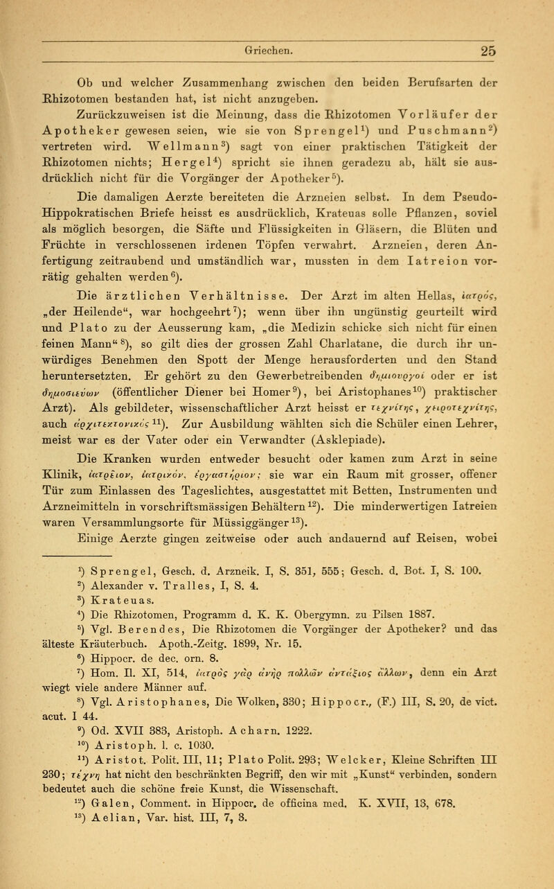 Ob und welcher Zusammenhang zwischen den beiden Berufsarten der Rhizotomen bestanden hat, ist nicht anzugeben. Zurückzuweisen ist die Meinung, dass die Rhizotomen Vorläufer der Apotheker gewesen seien, wie sie von Sprengel1) und Puschmann2) vertreten wird. Wellmann3) sagt von einer praktischen Tätigkeit der Rhizotomen nichts; Hergel4) spricht sie ihnen geradezu ab, hält sie aus- drücklich nicht für die Vorgänger der Apotheker5). Die damaligen Aerzte bereiteten die Arzneien selbst. In dem Pseudo- Hippokratischen Briefe heisst es ausdrücklich, Krateuas solle Pflanzen, soviel als möglich besorgen, die Säfte und Flüssigkeiten in Gläsern, die Blüten und Früchte in verschlossenen irdenen Töpfen verwahrt. Arzneien, deren An- fertigung zeitraubend und umständlich war, mussten in dem Iatreion vor- rätig gehalten werden6). Die ärztlichen Verhältnisse. Der Arzt im alten Hellas, iargög, „der Heilende, war hochgeehrt7); wenn über ihn ungünstig geurteilt wird und Plato zu der Aeusserung kam, „die Medizin schicke sich nicht für einen feinen Mann8), so gilt dies der grossen Zahl Charlatane, die durch ihr un- würdiges Benehmen den Spott der Menge herausforderten und den Stand heruntersetzten. Er gehört zu den Gewerbetreibenden ä^uiovQyoi oder er ist drmoouvwv (öffentlicher Diener bei Homer9), bei Aristophanes10) praktischer Arzt). Als gebildeter, wissenschaftlicher Arzt heisst er r*/Wr>j?, /apori^Wr»??, auch ctQxrttxToyixös 1X). Zur Ausbildung wählten sich die Schüler einen Lehrer, meist war es der Vater oder ein Verwandter (Asklepiade). Die Kranken wurden entweder besucht oder kamen zum Arzt in seine Klinik, icttgtiov, ütTQixöy, tQ-yuaTr^iov; sie war ein Baum mit grosser, offener Tür zum Einlassen des Tageslichtes, ausgestattet mit Betten, Instrumenten und Arzneimitteln in vorschriftsmässigen Behältern12). Die minderwertigen Iatreien waren Versammlungsorte für Müssiggänger13). Einige Aerzte gingen zeitweise oder auch andauernd auf Reisen, wobei 1) Sprengel, Gesch. d. Arzneik. I, S. 351, 555; Gesch. d. Bot. I, S. 100. 2) Alexander v. Tralles, I, S. 4. 3) Krateuas. 4) Die Rhizotomen, Programm d. K. K. Obergymn. zu Pilsen 1887. 5) Vgl. Berendes, Die Rhizotomen die Vorgänger der Apotheker? und das älteste Kräuterbuch. Apoth.-Zeitg. 1899, Nr. 15. 6) Hippocr. de dec. orn. 8. 7) Hom. II. XI, 514, iuTQog yag c<vt}q ndkX(Sv avrctgios ft'AA«»', denn ein Arzt wiegt viele andere Männer auf. 8) Vgl. Aristophanes, Die Wolken, 330; Hippocr., (F.) HI, S. 20, de vict. acut. I 44. 9) Od. XVII 383, Aristoph. Ach am. 1222. 10) Aristoph. 1. c. 1030. ) Aristot. Polit. III, 11; Plato Polit. 293; Weleker, Kleine Schriften m 230; Tt%v>] hat nicht den beschränkten Begriff, den wir mit „Kunst verbinden, sondern bedeutet auch die schöne freie Kunst, die Wissenschaft. 1L') Galen, Comment. in Hippocr. de officina med. K. XVII, 13, 678. ») Aelian, Var. hist. IH, 7, 3.