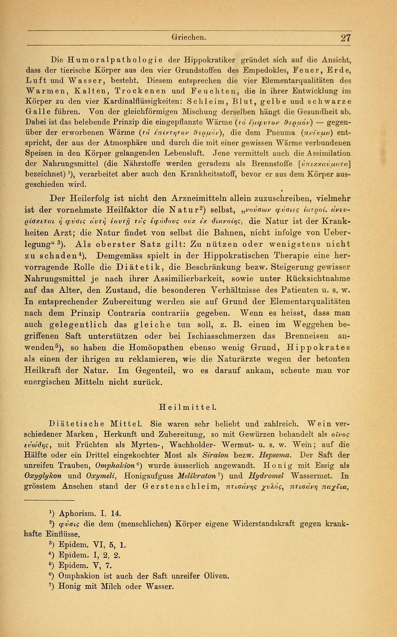 Die Humoralpathologie der Hippokratiker gründet sich auf die Ansicht, dass der tierische Körper aus den vier Grundstoffen des Empedokles, Feuer, Erde, Luft und Wasser, besteht. Diesem entsprechen die vier Elementarqualitäten des Warmen, Kalten, Trockenen und Feuchten, die in ihrer Entwicklung im Körper zu den vier Kardinalflüssigkeiten: Schleim, Blut, gelbe und schwarze Galle führen. Von der gleichförmigen Mischung derselben hängt die Gesundheit ab. Dabei ist das belebende Prinzip die eingepflanzte Wärme (ro i'tupviov fttguöis) — gegen- über der erworbenen Wärme (ro kTiixirpov ftiQ/iöv), die dem Pneuma (jivtvpa} ent- spricht, der aus der Atmosphäre und durch die mit einer gewissen Wärme verbundenen Speisen in den Körper gelangenden Lebensluft. Jene vermittelt auch die Assimilation der Nahrungsmittel (die Nährstoffe werden geradezu als Brennstoffe [vnexxav/iara] bezeichnet)'), verarbeitet aber auch den Krankheitsstoff, bevor er aus dem Körper aus- geschieden wird. Der Heilerfolg ist nicht den Arzneimitteln allein zuzuschreiben, vielmehr ist der vornehmste Heilfaktor die Natur2) selbst, „vovaujy cpvoug iatgoi. äpiv- Qioxtrcu rj (pvag avrij tavrrj zog iqpödovg ovx ix öiavoir^q, die Natur ist der Krank- heiten Arzt; die Natur findet von selbst die Bahnen, nicht infolge von Ueber- legung 3). Als oberster Satz gilt: Zu nützen oder wenigstens nicht zu schaden4). Demgemäss spielt in der Hippokratischen Therapie eine her- vorragende Rolle die Diätetik, die Beschränkung bezw. Steigerung gewisser Nahrungsmittel je nach ihrer Assimilierbarkeit, sowie unter Rücksichtnahme auf das Alter, den Zustand, die besonderen Verhältnisse des Patienten u. s. w. In entsprechender Zubereitung werden sie auf Grund der Elementarqualitäten nach dem Prinzip Contraria contrariis gegeben. Wenn es heisst, dass man auch gelegentlich das gleiche tun soll, z. B. einen im Weggehen be- griffenen Saft unterstützen oder bei Ischiasschmerzen das Brenneisen an- wenden5), so haben die Homöopathen ebenso wenig Grund, Hippokrates als einen der ihrigen zu reklamieren, wie die Naturärzte wegen der betonten Heilkraft der Natur. Im Gegenteil, wo es darauf ankam, scheute man vor energischen Mitteln nicht zurück. Heilmittel. Diätetische Mittel. Sie waren sehr beliebt und zahlreich. Wein ver- schiedener Marken, Herkunft und Zubereitung, so mit Gewürzen behandelt als olvog svuid'tjg, mit Früchten als Myrten-, Wachholder- Wermut- u. s. w. Wein; auf die Hälfte oder ein Drittel eingekochter Most als Siraion bezw. Hepsema. Der Saft der unreifen Trauben, Omphakion6) wurde ausserlich angewandt. Honig mit Essig als Oxyglykon und Oxymeli, Honigaufguss Melikraton7) und Hydromel Wassermet. In grösstem Ansehen stand der Gerstenschleim, niioüvrig /i>Ad?, nTioävi] na^tia, *) Aphorism. I. 14. 2) yvotg die dem (menschlichen) Körper eigene Widerstandskraft gegen krank- hafte Einflüsse. 3) Epidem. VI, 5, 1. 4) Epidem. I, 2, 2. 5) Epidem. V, 7. 6) Omphakion ist auch der Saft unreifer Oliven. 7) Honig mit Milch oder Wasser.