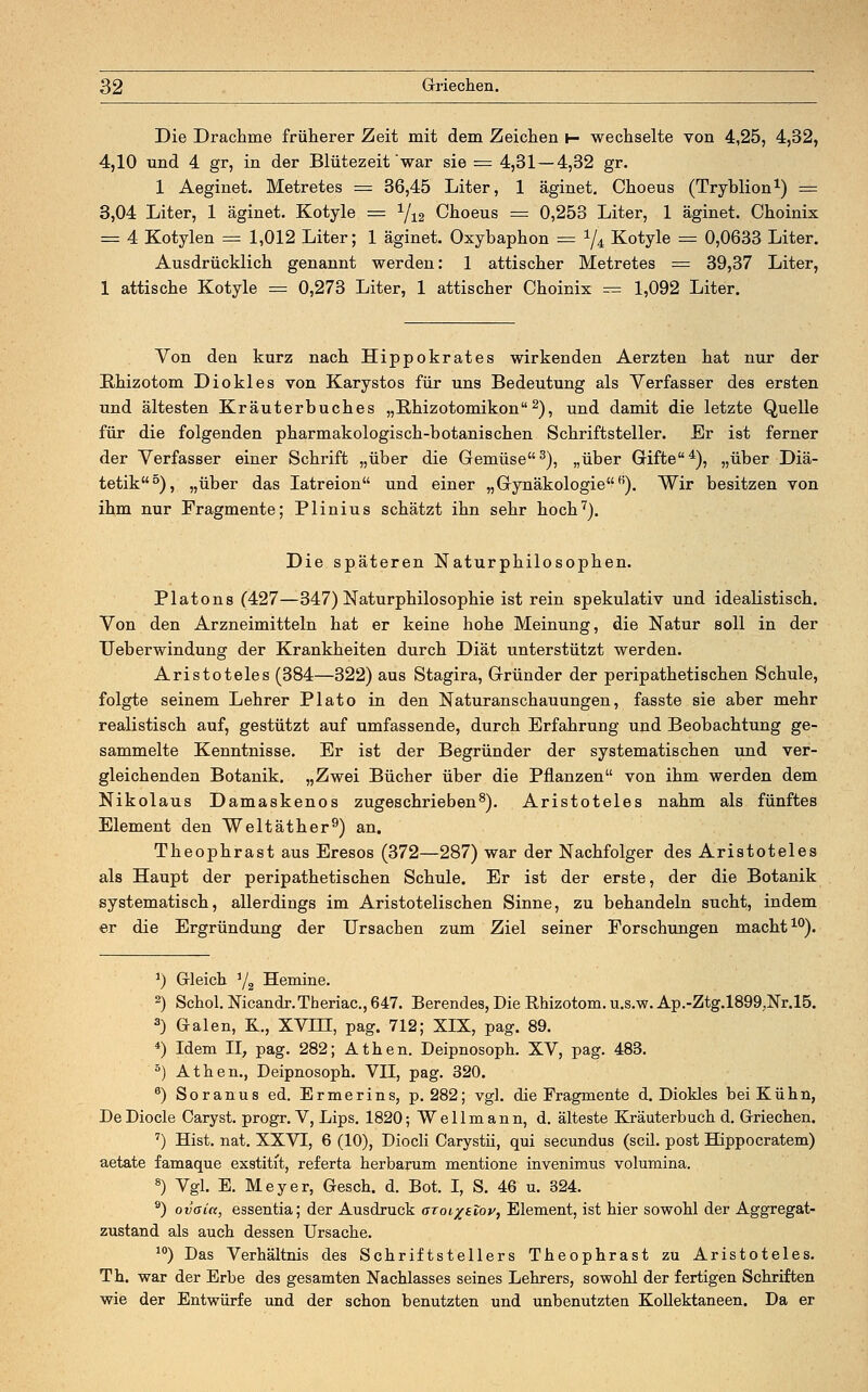 Die Drachme früherer Zeit mit dem Zeichen i- wechselte von 4,25, 4,32, 4,10 und 4 gr, in der Blütezeit war sie = 4,31—4,32 gr. 1 Aeginet. Metretes = 36,45 Liter, 1 äginet. Choeus (Tryblion1) = 3,04 Liter, 1 äginet. Kotyle = 1/12 Choeus = 0,253 Liter, 1 äginet. Choinix = 4 Kotylen == 1,012 Liter; 1 äginet. Oxybaphon = !/4 Kotyle = 0,0633 Liter. Ausdrücklich genannt werden: 1 attischer Metretes = 39,37 Liter, 1 attische Kotyle = 0,273 Liter, 1 attischer Choinix = 1,092 Liter. Von den kurz nach Hippokrates wirkenden Aerzten hat nur der Hhizotom Diokles von Karystos für uns Bedeutung als Verfasser des ersten und ältesten Kräuterbuches „Rhizotomikon2), und damit die letzte Quelle für die folgenden pharmakologisch-botanischen Schriftsteller. Er ist ferner der Verfasser einer Schrift „über die Gemüse3), „über Gifte4), „über Diä- tetik5), „über das Iatreion und einer „Gynäkologie H). Wir besitzen von ihm nur Fragmente; Plinius schätzt ihn sehr hoch7). Die späteren Naturphilosophen. Piatons (427—347) Naturphilosophie ist rein spekulativ und idealistisch. Von den Arzneimitteln hat er keine hohe Meinung, die Natur soll in der TJeberwindung der Krankheiten durch Diät unterstützt werden. Aristoteles (384—322) aus Stagira, Gründer der peripathetischen Schule, folgte seinem Lehrer Plato in den Naturanschauungen, fasste sie aber mehr realistisch auf, gestützt auf umfassende, durch Erfahrung und Beobachtung ge- sammelte Kenntnisse. Er ist der Begründer der systematischen und ver- gleichenden Botanik. „Zwei Bücher über die Pflanzen von ihm werden dem Nikolaus Damaskenos zugeschrieben8). Aristoteles nahm als fünftes Element den Weltäther9) an. Theophrast aus Eresos (372—287) war der Nachfolger des Aristoteles als Haupt der peripathetischen Schule. Er ist der erste, der die Botanik systematisch, allerdings im Aristotelischen Sinne, zu behandeln sucht, indem er die Ergründung der Ursachen zum Ziel seiner Forschungen macht10). *) Gleich ]/2 Hemine. 2) Schol. Nicandr.Theriac., 647. Berendes, Die Rhizotom. u.s.w. Ap.-Ztg.l899,Nr.l5. 3) Galen, K., XVTH, pag. 712; XIX, pag. 89. 4) Idem II, pag. 282; Athen. Deipnosoph. XV, pag. 483. 5) Athen., Deipnosoph. VII, pag. 320. 6) Soranus ed. Ermerins, p. 282; vgl. die Fragmente d. Diokles bei Kühn, DeDiocle Caryst. progr. V, Lips. 1820; Wellmann, d. älteste Kräuterbuch d. Griechen. 7) Hist. nat. XXVI, 6 (10), Diocli Carystii, qui secundus (seil, post Hippocratem) aetate famaque exstitit, referta herbarum mentione invenimus volumina. 8) Vgl. E. Meyer, Gesch. d. Bot. I, S. 46 u. 324. 9) ovaia, essentia; der Ausdruck aToi%i.iov, Element, ist hier sowohl der Aggregat- zustand als auch dessen Ursache. 10) Das Verhältnis des Schriftstellers Theophrast zu Aristoteles. Th. war der Erbe des gesamten Nachlasses seines Lehrers, sowohl der fertigen Schriften wie der Entwürfe und der schon benutzten und unbenutzten Kollektaneen. Da er
