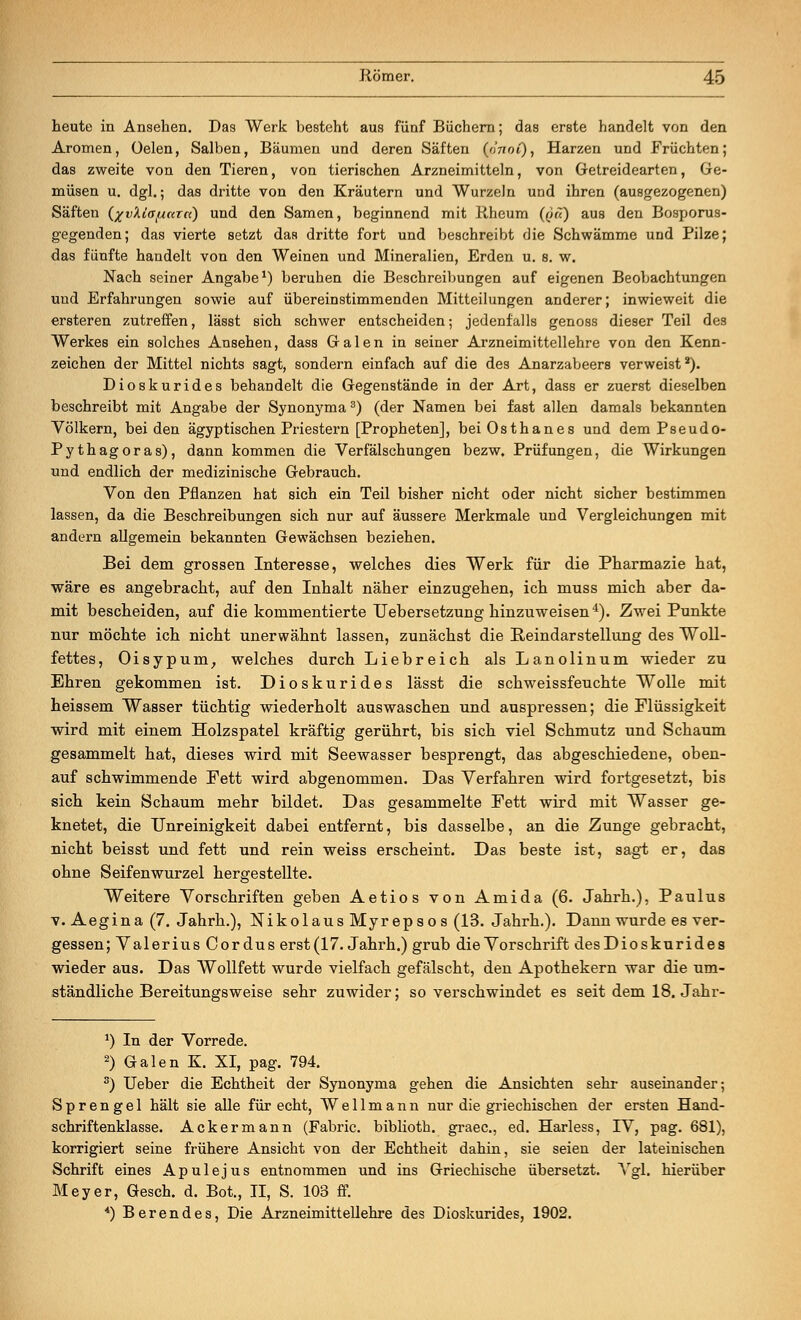heute in Ansehen. Das Werk besteht aus fünf Büchern; das erste handelt von den Aromen, üelen, Salben, Bäumen und deren Säften (dnof), Harzen und Früchten; das zweite von den Tieren, von tierischen Arzneimitteln, von Getreidearten, Ge- müsen u. dgl.; das dritte von den Kräutern und Wurzeln und ihren (ausgezogenen) Säften (%vXlafjiaTtt) und den Samen, beginnend mit Rheum (qu) aus den Bosporus- gegenden; das vierte setzt das dritte fort und beschreibt die Schwämme und Pilze; das fünfte handelt von den Weinen und Mineralien, Erden u. s. w. Nach seiner Angabe1) beruhen die Beschreibungen auf eigenen Beobachtungen und Erfahrungen sowie auf übereinstimmenden Mitteilungen anderer; inwieweit die ersteren zutreffen, lässt sich schwer entscheiden; jedenfalls genoss dieser Teil des Werkes ein solches Ansehen, dass Galen in seiner Arzneimittellehre von den Kenn- zeichen der Mittel nichts sagt, sondern einfach auf die des Anarzabeers verweist2). Dioskurides behandelt die Gegenstände in der Art, dass er zuerst dieselben beschreibt mit Angabe der Synonyma3) (der Namen bei fast allen damals bekannten Völkern, beiden ägyptischen Priestern [Propheten], beiOsthanes und dem Pseudo- Pythagoras), dann kommen die Verfälschungen bezw. Prüfungen, die Wirkungen und endlich der medizinische Gebrauch. Von den Pflanzen hat sich ein Teil bisher nicht oder nicht sicher bestimmen lassen, da die Beschreibungen sich nur auf äussere Merkmale und Vergleichungen mit andern allgemein bekannten Gewächsen beziehen. Bei dem grossen Interesse, welches dies Werk für die Pharmazie hat, wäre es angebracht, auf den Inhalt näher einzugehen, ich muss mich aber da- mit bescheiden, auf die kommentierte Uebersetzung hinzuweisen4). Zwei Punkte nur möchte ich nicht unerwähnt lassen, zunächst die Reindarstellung des Woll- fettes, Oisypum, welches durch Liebreich als Lanolinum wieder zu Ehren gekommen ist. Dioskurides lässt die schweissfeuchte Wolle mit heissem Wasser tüchtig wiederholt auswaschen und auspressen; die Flüssigkeit wird mit einem Holzspatel kräftig gerührt, bis sich viel Schmutz und Schaum gesammelt hat, dieses wird mit Seewasser besprengt, das abgeschiedene, oben- auf schwimmende Fett wird abgenommen. Das Verfahren wird fortgesetzt, bis sich kein Schaum mehr bildet. Das gesammelte Fett wird mit Wasser ge- knetet, die Unreinigkeit dabei entfernt, bis dasselbe, an die Zunge gebracht, nicht beisst und fett und rein weiss erscheint. Das beste ist, sagt er, das ohne Seifenwurzel hergestellte. Weitere Vorschriften geben Aetios von Amida (6. Jahrh.), Paulus v. Aegina (7. Jahrb.), Nikolaus Myrepsos (13. Jahrh.). Dann wurde es ver- gessen; Valerius Cordus erst (17. Jahrh.) grub die Vorschrift desDioskurides wieder aus. Das Wollfett wurde vielfach gefälscht, den Apothekern war die um- ständliche Bereitungsweise sehr zuwider; so verschwindet es seit dem 18. Jahr- *) In der Vorrede. 2) Galen K. XI, pag. 794. 3) Ueber die Echtheit der Synonyma gehen die Ansichten sehr auseinander; Sprengel hält sie alle für echt, We 11 mann nur die griechischen der ersten Hand- schriftenklasse. Ackermann (Fabric. biblioth. graec, ed. Harless, IV, pag. 681), korrigiert seine frühere Ansicht von der Echtheit dahin, sie seien der lateinischen Schrift eines Apulejus entnommen und ins Griechische übersetzt. Vgl. hierüber Meyer, Gesch. d. Bot., II, S. 103 ff. *) Berendes, Die Arzneimittellehre des Dioskurides, 1902.
