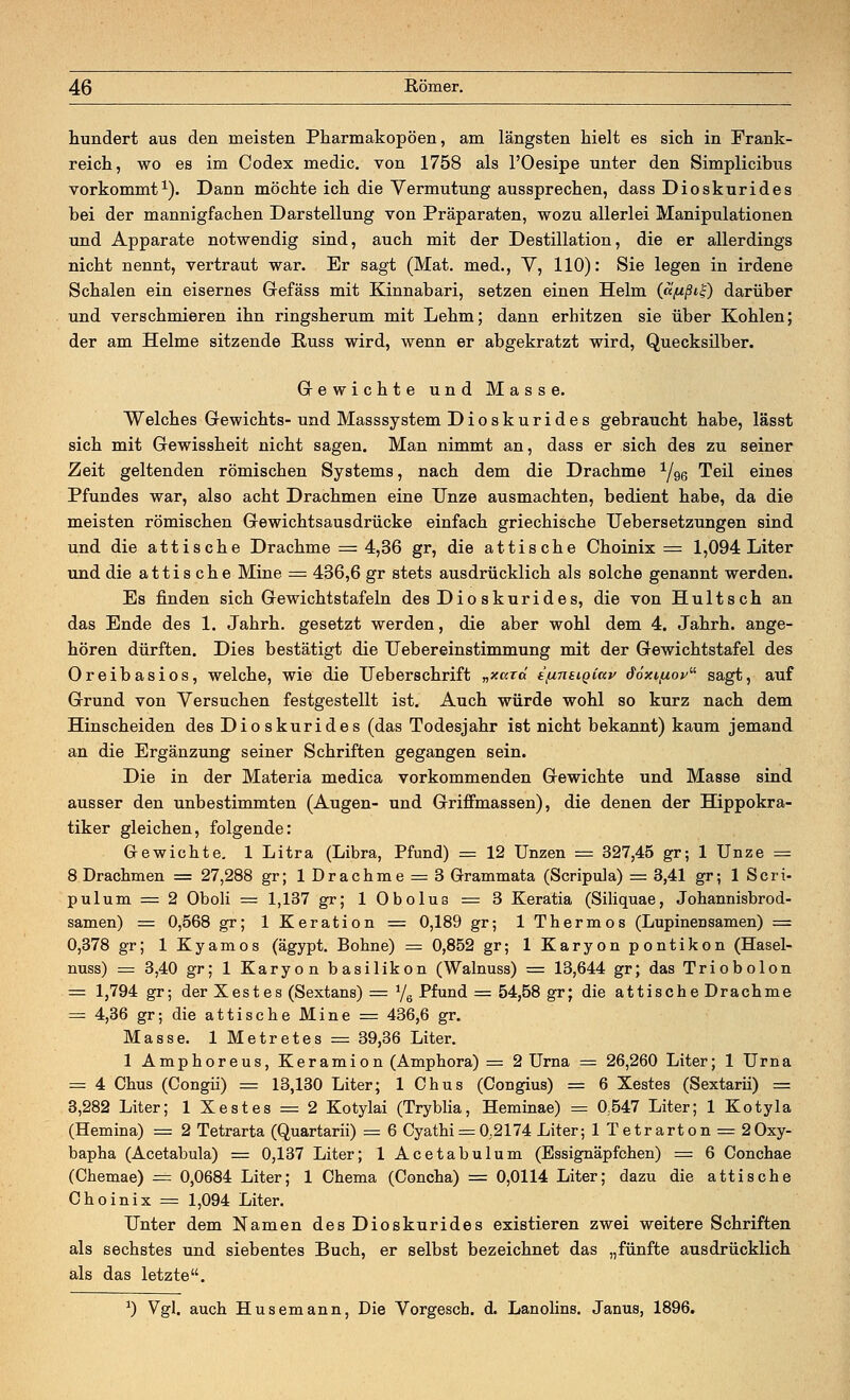 hundert aus den meisten Pharmakopoen, am längsten hielt es sich in Frank- reich, wo es im Codex medic. von 1758 als l'Oesipe unter den Simplicibus vorkommt1). Dann möchte ich die Vermutung aussprechen, dass Dioskurides bei der mannigfachen Darstellung von Präparaten, wozu allerlei Manipulationen und Apparate notwendig sind, auch mit der Destillation, die er allerdings nicht nennt, vertraut war. Er sagt (Mat. med., Y, 110): Sie legen in irdene Schalen ein eisernes Gefäss mit Kinnabari, setzen einen Helm (<xf*ßi£) darüber und verschmieren ihn ringsherum mit Lehm; dann erhitzen sie über Kohlen; der am Helme sitzende Pvuss wird, wenn er abgekratzt wird, Quecksilber. Gewichte und Masse. Welches Gewichts-und Masssystem Dioskurides gebraucht habe, lässt sich mit Gewissheit nicht sagen. Man nimmt an, dass er sich des zu seiner Zeit geltenden römischen Systems, nach dem die Drachme 1/g@ Teil eines Pfundes war, also acht Drachmen eine Unze ausmachten, bedient habe, da die meisten römischen Gewichtsausdrücke einfach griechische Uebersetzungen sind und die attische Drachme = 4,36 gr, die attische Choinix = 1,094 Liter und die attische Mine = 436,6 gr stets ausdrücklich als solche genannt werden. Es finden sich Gewichtstafeln des Dio skurides, die von Hultsch an das Ende des 1. Jahrh. gesetzt werden, die aber wohl dem 4. Jahrh. ange- hören dürften. Dies bestätigt die Uebereinstimmung mit der Gewichtstafel des Oreibasios, welche, wie die Ueberschrift „xaxd e\uneiQCai> doxiftov sagt, auf Grund von Versuchen festgestellt ist. Auch würde wohl so kurz nach dem Hinscheiden des Dioskurides (das Todesjahr ist nicht bekannt) kaum jemand an die Ergänzung seiner Schriften gegangen sein. Die in der Materia medica vorkommenden Gewichte und Masse sind ausser den unbestimmten (Augen- und Griffmassen), die denen der Hippokra- tiker gleichen, folgende: Gewichte. 1 Litra (Libra, Pfund) = 12 Unzen = 327,45 gr; 1 Unze = 8 Drachmen = 27,288 gr; 1 Drachme = 3 Grammata (Scripula) = 3,41 gr; 1 Scri- pulum = 2 Oboli = 1,137 gr; 1 Obolus = 3 Keratia (Siliquae, Johannisbrod- samen) = 0,568 gr; 1 Keration = 0,189 gr; 1 Thermos (Lupinensamen) = 0,378 gr; 1 Kyamos (ägypt. Bohne) = 0,852 gr; 1 Karyon pontikon (Hasel- nuss) = 3,40 gr; 1 Karyon basilikon (Walnuss) == 13,644 gr; das Triobolon = 1,794 gr; der Xestes (Sextans) = Y6 Pfund = 54,58 gr; die attische Drachme = 4,36 gr; die attische Mine = 436,6 gr. Masse. 1 Metretes = 39,36 Liter. 1 Amphoreus, Keramion (Amphora) = 2 Urna = 26,260 Liter; 1 Urna = 4 Chus (Congii) = 13,130 Liter; 1 Chus (Congius) = 6 Xestes (Sextarii) = 3,282 Liter; 1 Xestes = 2 Kotylai (Tryblia, Heminae) = 0;547 Liter; 1 Kotyla (Hemina) = 2 Tetrarta (Quartarii) = 6 Cyathi = 0.2174 Liter; lTetrarton = 2 0xy- bapha (Acetabula) = 0,137 Liter; 1 Acetabulum (Essignäpfchen) = 6 Conchae (Chemae) = 0,0684 Liter; 1 Chema (Concha) = 0,0114 Liter; dazu die attische Choinix = 1,094 Liter. Unter dem Namen des Dioskurides existieren zwei weitere Schriften als sechstes und siebentes Buch, er selbst bezeichnet das „fünfte ausdrücklich als das letzte. *) Vgl. auch Husemann, Die Vorgesch. d. Lanolins. Janus, 1896.