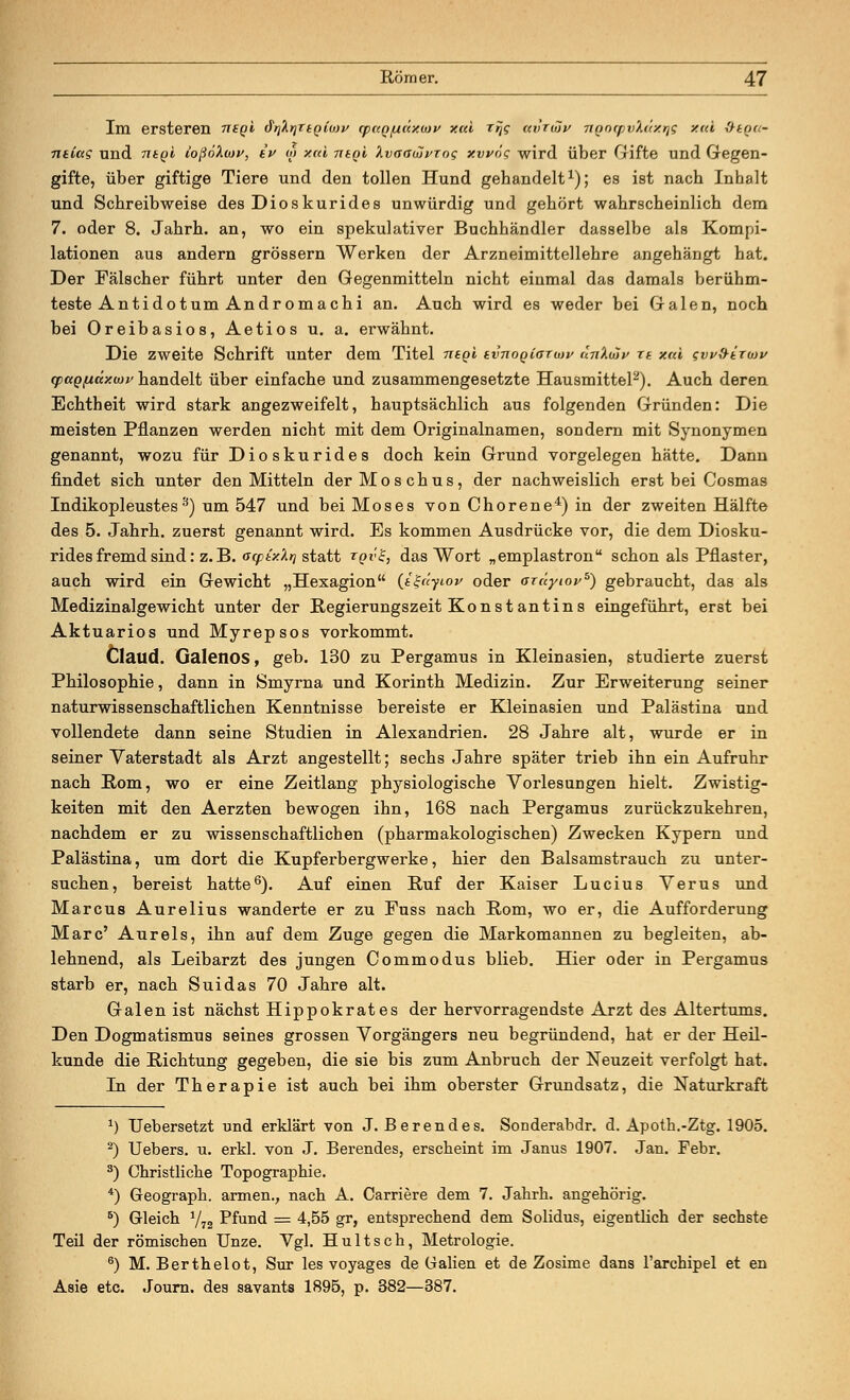 Im ersteren mgl S^yittgiiov (pcQ/xdxwv xcd rrjs ccvtiop nnrxpvXäx^g y.<ü &ega- ntlctg und ntgi iofioliav, tu o> xui ntgi Xvaaiuvrog xwog wird über Gifte und Gegen- gifte, über giftige Tiere und den tollen Hund gebandelt1); es ist nacb Inhalt und Schreibweise des Dioskurides unwürdig und gehört wahrscheinlich dem 7. oder 8. Jahrh. an, wo ein spekulativer Buchhändler dasselbe als Kompi- lationen aus andern grössern Werken der Arzneimittellehre angehängt hat. Der Fälscher führt unter den Gegenmitteln nicht einmal das damals berühm- teste Antidotum Andromachi an. Auch wird es weder bei Galen, noch bei Oreibasios, Aetios u. a. erwähnt. Die zweite Schrift unter dem Titel ntgi tvnoQiarayv unXujy xt. xai gw&ixwv cpciQfiäxaiv handelt über einfache und zusammengesetzte Hausmittel2). Auch deren Echtheit wird stark angezweifelt, hauptsächlich aus folgenden Gründen: Die meisten Pflanzen werden nicht mit dem Originalnamen, sondern mit Synonymen genannt, wozu für Dioskurides doch kein Grund vorgelegen hätte. Dann findet sich unter den Mitteln der Moschus, der nachweislich erst bei Cosmas Indikopleustes 3) um 547 und bei Moses vonChorene4)in der zweiten Hälfte des 5. Jahrh. zuerst genannt wird. Es kommen Ausdrücke vor, die dem Diosku- rides fremd sind: z. B. <stpix.hu statt iqv'S., das Wort „emplastron schon als Pflaster, auch wird ein Gewicht „Hexagion (igiiyiov oder axüyiop5) gebraucht, das als Medizinalgewicht unter der Regierungszeit Kon st ant ins eingeführt, erst bei Aktuarios und Myrepsos vorkommt. Claud. Galenos, geb. 130 zu Pergamus in Kleinasien, studierte zuerst Philosophie, dann in Smyrna und Korinth Medizin. Zur Erweiterung seiner naturwissenschaftlichen Kenntnisse bereiste er Kleinasien und Palästina und vollendete dann seine Studien in Alexandrien. 28 Jahre alt, wurde er in seiner Vaterstadt als Arzt angestellt; sechs Jahre später trieb ihn ein Aufruhr nach Rom, wo er eine Zeitlang physiologische Vorlesungen hielt. Zwistig- keiten mit den Aerzten bewogen ihn, 168 nacb Pergamus zurückzukehren, nachdem er zu wissenschaftlichen (pharmakologischen) Zwecken Kypern und Palästina, um dort die Kupferbergwerke, hier den Balsamstrauch zu unter- suchen, bereist hatte6). Auf einen Ruf der Kaiser Lucius Verus und Marcus Aurelius wanderte er zu Fuss nach Rom, wo er, die Aufforderung Marc' Au reis, ihn auf dem Zuge gegen die Markomannen zu begleiten, ab- lehnend, als Leibarzt des jungen Commodus blieb. Hier oder in Pergamus starb er, nach Suidas 70 Jahre alt. Galen ist nächst Hippokrates der hervorragendste Arzt des Altertums. Den Dogmatismus seines grossen Vorgängers neu begründend, hat er der Heil- kunde die Richtung gegeben, die sie bis zum Anbruch der Neuzeit verfolgt hat. In der Therapie ist auch bei ihm oberster Grundsatz, die Naturkraft :) Uebersetzt und erklärt von J. Berendes. Sonderabdr. d. Apoth.-Ztg. 1905. 2) Uebers. u. erkl. von J. Berendes, erscheint im Janus 1907. Jan. Febr. 3) Christliche Topographie. 4) Geograph, armen., nach A. Carriere dem 7. Jahrh. angehörig. 5) Gleich 772 Pfund = 4,55 gr, entsprechend dem Solidus, eigentlich der sechste Teil der römischen Unze. Vgl. Hultsch, Metrologie. 6) M. Berthelot, Sur les voyages de Galien et de Zosime dans l'archipel et en Asie etc. Journ. des savants 1895, p. 382—387.