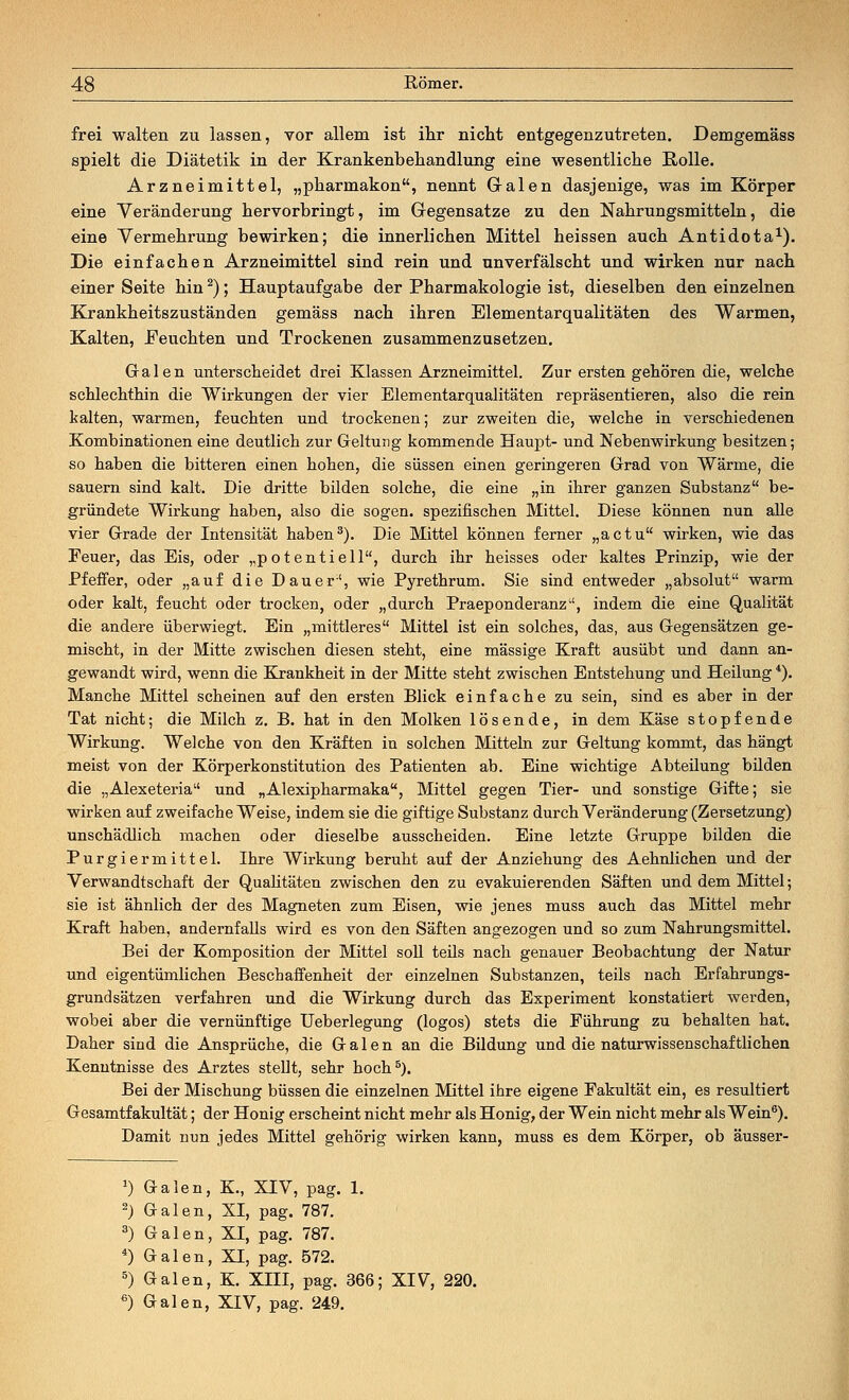 frei walten zu lassen, vor allem ist ihr nicht entgegenzutreten. Demgemäss spielt die Diätetik in der Krankenbehandlung eine wesentliche Rolle. Arzneimittel, „pharmakon, nennt Galen dasjenige, was im Körper eine Veränderung hervorbringt, im Gegensatze zu den Nahrungsmitteln, die eine Vermehrung bewirken; die innerlichen Mittel heissen auch Antidota1). Die einfachen Arzneimittel sind rein und unverfälscht und wirken nur nach einer Seite hin2); Hauptaufgabe der Pharmakologie ist, dieselben den einzelnen Krankheitszuständen gemäss nach ihren Elementarqualitäten des Warmen, Kalten, Feuchten und Trockenen zusammenzusetzen. Gralen unterscheidet drei Klassen Arzneimittel. Zur ersten gehören die, welche schlechthin die Wirkungen der vier Elementarqualitäten repräsentieren, also die rein kalten, warmen, feuchten und trockenen; zur zweiten die, welche in verschiedenen Kombinationen eine deutlich zur Geltung kommende Haupt- und Nebenwirkung besitzen; so haben die bitteren einen hohen, die süssen einen geringeren Grad von Wärme, die sauern sind kalt. Die dritte bilden solche, die eine „in ihrer ganzen Substanz be- gründete Wirkung haben, also die sogen, spezifischen Mittel. Diese können nun alle vier Grade der Intensität haben3). Die Mittel können ferner „actu wirken, wie das Feuer, das Eis, oder „potentiell, durch ihr heisses oder kaltes Prinzip, wie der Pfeffer, oder „auf die Dauer', wie Pyrethrum. Sie sind entweder „absolut warm oder kalt, feucht oder trocken, oder „durch Praeponderanz, indem die eine Qualität die andere überwiegt. Ein „mittleres Mittel ist ein solches, das, aus Gegensätzen ge- mischt, in der Mitte zwischen diesen steht, eine massige Kraft ausübt und dann an- gewandt wird, wenn die Krankheit in der Mitte steht zwischen Entstehung und Heilung *). Manche Mittel scheinen auf den ersten Blick einfache zu sein, sind es aber in der Tat nicht; die Milch z. B. hat in den Molken lösende, in dem Käse stopfende Wirkung. Welche von den Kräften in solchen Mitteln zur Geltung kommt, das hängt meist von der Körperkonstitution des Patienten ab. Eine wichtige Abteilung bilden die „Alexeteria und „Alexipharmaka, Mittel gegen Tier- und sonstige Gifte; sie wirken auf zweifache Weise, indem sie die giftige Substanz durch Veränderung (Zersetzung) unschädlich machen oder dieselbe ausscheiden. Eine letzte Gruppe bilden die Purgiermittel. Ihre Wirkung beruht auf der Anziehung des Aehnlichen und der Verwandtschaft der Qualitäten zwischen den zu evakuierenden Säften und dem Mittel; sie ist ähnlich der des Magneten zum Eisen, wie jenes muss auch das Mittel mehr Kraft haben, andernfalls wird es von den Säften angezogen und so zum Nahrungsmittel. Bei der Komposition der Mittel soll teils nach genauer Beobachtung der Natur und eigentümlichen Beschaffenheit der einzelnen Substanzen, teils nach Erfahrungs- grundsätzen verfahren und die Wirkung durch das Experiment konstatiert werden, wobei aber die vernünftige Ueberlegung (logos) stets die Führung zu behalten hat. Daher sind die Ansprüche, die Galen an die Bildung und die naturwissenschaftlichen Kenntnisse des Arztes stellt, sehr hoch5). Bei der Mischung büssen die einzelnen Mittel ihre eigene Fakultät ein, es resultiert Gesamtfakultät; der Honig erscheint nicht mehr als Honig, der Wein nicht mehr als Wein6). Damit nun jedes Mittel gehörig wirken kann, muss es dem Körper, ob äusser- 0 Galen, K., XIV, pag. 1. 2) Galen, XI, pag. 787. 8) Galen, XI, pag. 787. 4) Galen, XI, pag. 572. 5) Galen, K. XIII, pag. 366; XIV, 220. 6) Galen, XIV, pag. 249.