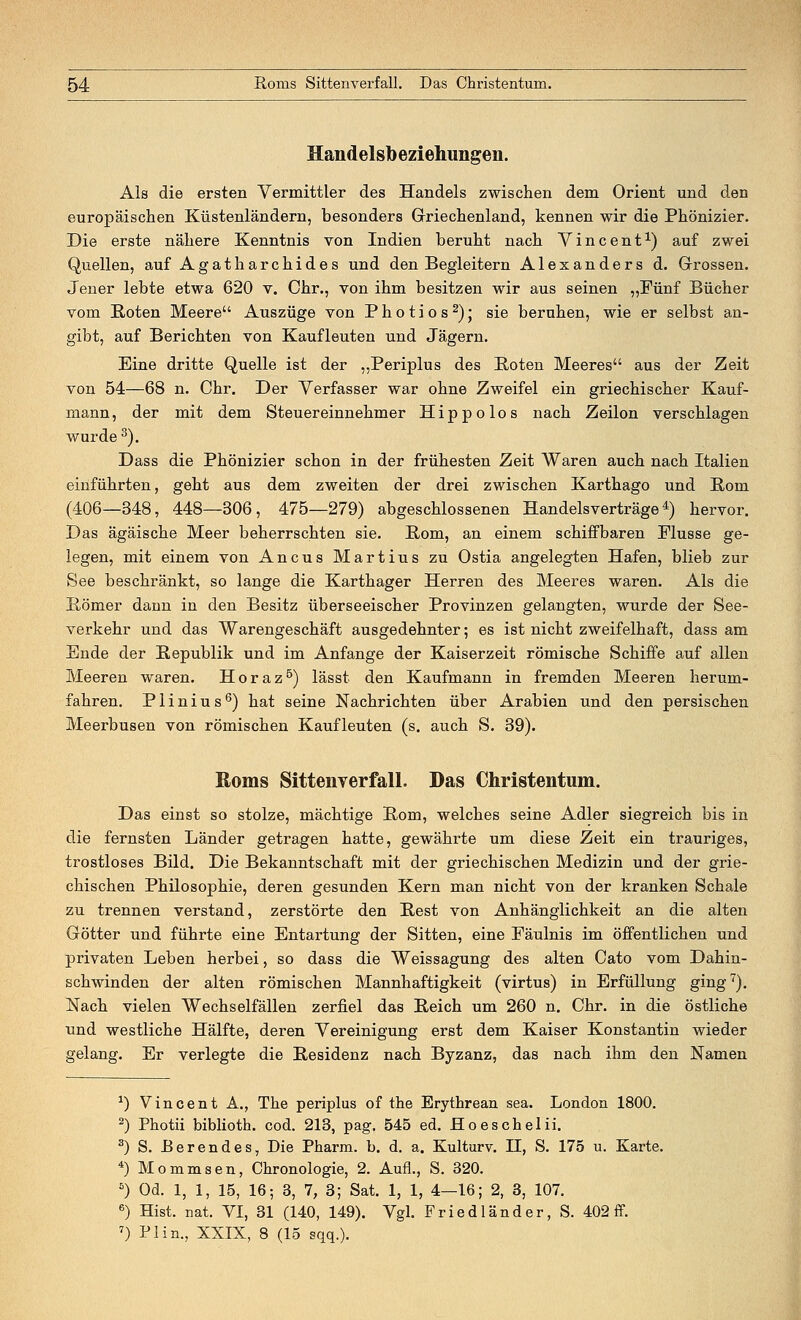 Handelsbeziehungen. Als die ersten Vermittler des Handels zwischen dem Orient und den europäischen Küstenländern, besonders Griechenland, kennen wir die Phönizier. Die erste nähere Kenntnis von Indien beruht nach Vincent1) auf zwei Quellen, auf Agatharchides und den Begleitern Alexanders d. Grossen. Jener lebte etwa 620 v. Chr., von ihm besitzen wir aus seinen „Fünf Bücher vom Boten Meere Auszüge von Photios2); sie beruhen, wie er selbst an- gibt, auf Berichten von Kaufleuten und Jägern. Eine dritte Quelle ist der „Periplus des Boten Meeres aus der Zeit von 54—68 n. Chr. Der Verfasser war ohne Zweifel ein griechischer Kauf- mann, der mit dem Steuereinnehmer Hippolos nach Zeilon verschlagen wurde3). Dass die Phönizier schon in der frühesten Zeit Waren auch nach Italien einführten, geht aus dem zweiten der drei zwischen Karthago und Born (406—348, 448—306, 475—279) abgeschlossenen Handelsverträge4) hervor. Das ägäische Meer beherrschten sie. Born, an einem schiffbaren Flusse ge- legen, mit einem von Ancus Martius zu Ostia angelegten Hafen, blieb zur See beschränkt, so lange die Karthager Herren des Meeres waren. Als die Bömer dann in den Besitz überseeischer Provinzen gelangten, wurde der See- verkehr und das Warengeschäft ausgedehnter; es ist nicht zweifelhaft, dass am Ende der Bepublik und im Anfange der Kaiserzeit römische Schiffe auf allen Meeren waren. Horaz5) lässt den Kaufmann in fremden Meeren herum- fahren. Plinius6) hat seine Nachrichten über Arabien und den persischen Meerbusen von römischen Kaufleuten (s. auch S. 39). Roms Sittenverfall. Das Christentum. Das einst so stolze, mächtige Born, welches seine Adler siegreich bis in die fernsten Länder getragen hatte, gewährte um diese Zeit ein trauriges, trostloses Bild. Die Bekanntschaft mit der griechischen Medizin und der grie- chischen Philosophie, deren gesunden Kern man nicht von der kranken Schale zu trennen verstand, zerstörte den Best von Anhänglichkeit an die alten Götter und führte eine Entartung der Sitten, eine Fäulnis im öffentlichen und privaten Leben herbei, so dass die Weissagung des alten Cato vom Dahin- schwinden der alten römischen Mannhaftigkeit (virtus) in Erfüllung ging7). Nach vielen Wechselfällen zerfiel das Beich um 260 n. Chr. in die östliche und westliche Hälfte, deren Vereinigung erst dem Kaiser Konstantin wieder gelang. Er verlegte die Besidenz nach Byzanz, das nach ihm den Namen *) Vincent A., The periplus of the Erythrean sea. London 1800. 2) Photii biblioth. cod. 213, pag. 545 ed. Hoeschelii. 3) S. ßerendes, Die Pharm, b. d. a. Kulturv. H, S. 175 u. Karte. 4) Mommsen, Chronologie, 2. Aufl., S. 320. 5) Od. 1, 1, 15, 16; 3, 7, 3; Sat. 1, 1, 4—16; 2, 3, 107. 6) Hist. nat. VI, 31 (140, 149). Vgl. Friedländer, S. 402 ff. 7) PI in., XXIX, 8 (15 sqq.).
