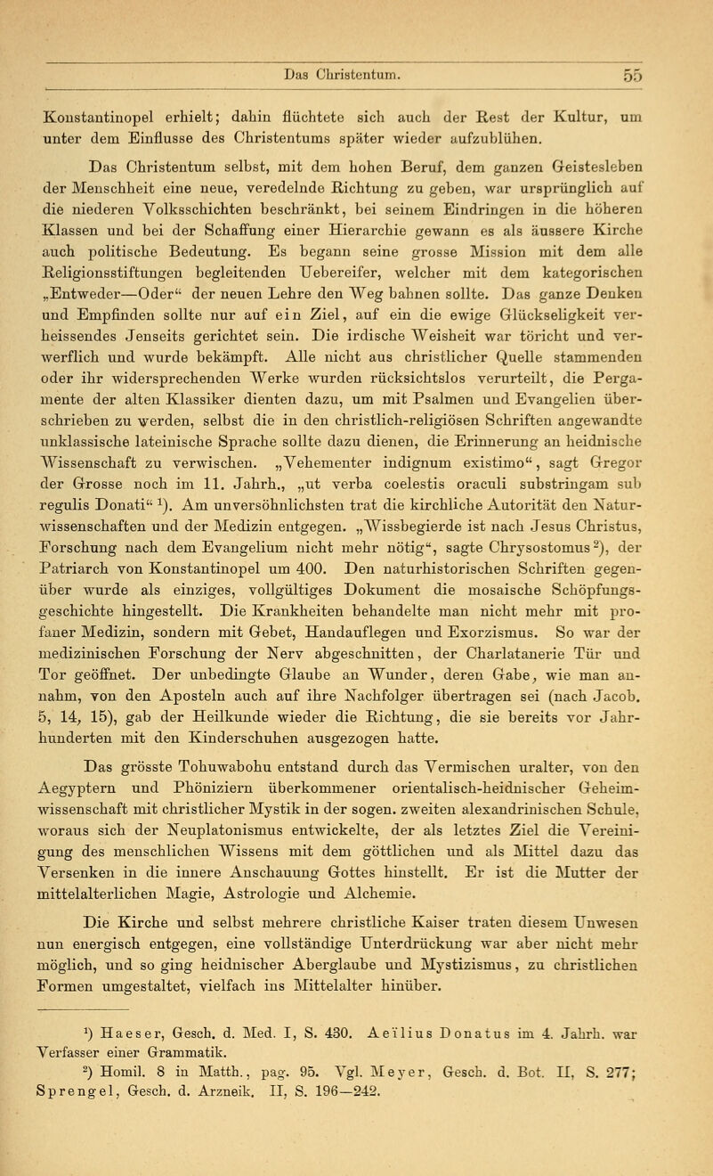 Konstantinopel erhielt; dahin flüchtete sich auch der Rest der Kultur, um unter dem Einflüsse des Christentums später wieder aufzublühen. Das Christentum selbst, mit dem hohen Beruf, dem ganzen Geistesleben der Menschheit eine neue, veredelnde Richtung zu geben, war ursprünglich auf die niederen Volksschichten beschränkt, bei seinem Eindringen in die höheren Klassen und bei der Schaffung einer Hierarchie gewann es als äussere Kirche auch politische Bedeutung. Es begann seine grosse Mission mit dem alle Religionsstiftungen begleitenden Uebereifer, welcher mit dem kategorischen „Entweder—Oder der neuen Lehre den Weg bahnen sollte. Das ganze Denken und Empfinden sollte nur auf ein Ziel, auf ein die ewige Glückseligkeit ver- heissendes Jenseits gerichtet sein. Die irdische Weisheit war töricht und ver- werflich und wurde bekämpft. Alle nicht aus christlicher Quelle stammenden oder ihr widersprechenden Werke wurden rücksichtslos verurteilt, die Perga- mente der alten Klassiker dienten dazu, um mit Psalmen und Evangelien über- schrieben zu werden, selbst die in den christlich-religiösen Schriften angewandte unklassische lateinische Sprache sollte dazu dienen, die Erinnerung an heidnische Wissenschaft zu verwischen. „Vehementer indignum existimo, sagt Gregor der Grosse noch im 11. Jahrh., „ut verba coelestis oraculi substringam sub regulis Donati 1). Am unversöhnlichsten trat die kirchliche Autorität den Natur- wissenschaften und der Medizin entgegen. „Wissbegierde ist nach Jesus Christus, Forschung nach dem Evangelium nicht mehr nötig, sagte Chrysostomus2), der Patriarch von Konstantinopel um 400. Den naturhistorischen Schriften gegen- über wurde als einziges, vollgültiges Dokument die mosaische Schöpfungs- geschichte hingestellt. Die Krankheiten behandelte man nicht mehr mit pro- faner Medizin, sondern mit Gebet, Handauflegen und Exorzismus. So war der medizinischen Forschung der Nerv abgeschnitten, der Charlatanerie Tür und Tor geöffnet. Der unbedingte Glaube an Wunder, deren Gabe, wie man an- nahm, von den Aposteln auch auf ihre Nachfolger übertragen sei (nach Jacob. 5, 14, 15), gab der Heilkunde wieder die Richtung, die sie bereits vor Jahr- hunderten mit den Kinderschuhen ausgezogen hatte. Das grösste Tohuwabohu entstand durch das Vermischen uralter, von den Aegyptern und Phöniziern überkommener orientalisch-heidnischer Geheim- wissenschaft mit christlicher Mystik in der sogen, zweiten alexandrinischen Schule, woraus sich der Neuplatonismus entwickelte, der als letztes Ziel die Vereini- gung des menschlichen Wissens mit dem göttlichen und als Mittel dazu das Versenken in die innere Anschauung Gottes hinstellt. Er ist die Mutter der mittelalterlichen Magie, Astrologie und Alchemie. Die Kirche und selbst mehrere christliche Kaiser traten diesem Unwesen nun energisch entgegen, eine vollständige Unterdrückung war aber nicht mehr möglich, und so ging heidnischer Aberglaube und Mystizismus, zu christlichen Formen umgestaltet, vielfach ins Mittelalter hinüber. *) Haeser, Gesch. d. Med. I, S. 430. Ae'ilius Donatus im 4. Jahrh. war Verfasser einer Grammatik. 2) Homil. 8 in Matth., pag. 95. Vgl. Meyer, Gesch. d. Bot. II, S. 277; Sprengel, Gesch. d. Arzneik. II, S. 196—242.