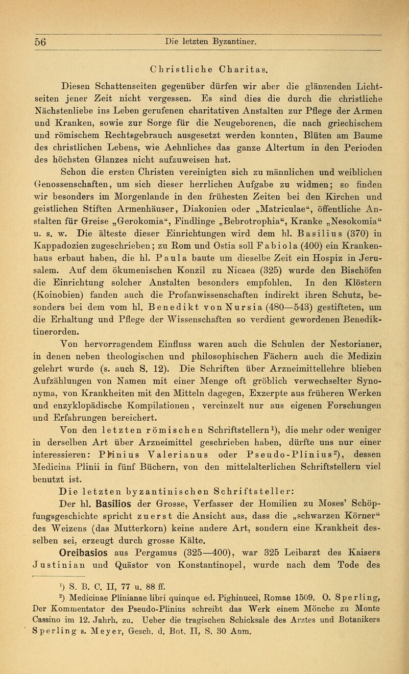 Christliche Charitas. Diesen Schattenseiten gegenüber dürfen wir aber die glänzenden Licht- seiten jener Zeit nicht vergessen. Es sind dies die durch die christliche Nächstenliebe ins Leben gerufenen charitativen Anstalten zur Pflege der Armen und Kranken, sowie zur Sorge für die Neugeborenen, die nach griechischem und römischem Bechtsgebrauch ausgesetzt werden konnten, Blüten am Baume des christlichen Lebens, wie Aehnliches das ganze Altertum in den Perioden des höchsten Glanzes nicht aufzuweisen hat. Schon die ersten Christen vereinigten sich zu männlichen und weiblichen Genossenschaften, um sich dieser herrlichen Aufgabe zu widmen; so finden wir besonders im Morgenlande in den frühesten Zeiten bei den Kirchen und geistlichen Stiften Armenhäuser, Diakonien oder „Matriculae, öffentliche An- stalten für Greise „Gerokomia, Findlinge „Bebrotrophia, Kranke „Nesokomia u. s. w. Die älteste dieser Einrichtungen wird dem hl. Basilius (370) in Kappadozien zugeschrieben; zu Born und Ostia soll Pabiola (400) ein Kranken- haus erbaut haben, die hl. Paula baute um dieselbe Zeit ein Hospiz in Jeru- salem. Auf dem ökumenischen Konzil zu Nicaea (325) wurde den Bischöfen die Einrichtung solcher Anstalten besonders empfohlen. In den Klöstern (Koinobien) fanden auch die Profanwissenschaften indirekt ihren Schutz, be- sonders bei dem vom hl. Benedikt vonNursia (480—543) gestifteten, um die Erhaltung und Pflege der Wissenschaften so verdient gewordenen Benedik- tinerorden. Von hervorragendem Einfluss waren auch die Schulen der Nestorianer, in denen neben theologischen und philosophischen Fächern auch die Medizin gelehrt wurde (s. auch S. 12). Die Schriften über Arzneimittellehre blieben Aufzählungen von Namen mit einer Menge oft gröblich verwechselter Syno- nyma, von Krankheiten mit den Mitteln dagegen, Exzerpte aus früheren Werken und enzyklopädische Kompilationen , vereinzelt nur aus eigenen Forschungen und Erfahrungen bereichert. Von den letzten römischen Schriftstellern1), die mehr oder weniger in derselben Art über Arzneimittel geschrieben haben, dürfte uns nur einer interessieren: PMnius Valerianus oder Pseudo-Plinius2), dessen Medicina Plinii in fünf Büchern, von den mittelalterlichen Schriftstellern viel benutzt ist. Die letzten byzantinischen Schriftsteller: Der hl. Basilios der Grosse, Verfasser der Homilien zu Moses' Schöp- fungsgeschichte spricht zuerst die Ansicht aus, dass die „schwarzen Körner des Weizens (das Mutterkorn) keine andere Art, sondern eine Krankheit des- selben sei, erzeugt durch grosse Kälte. Oreibasios aus Pergamus (325—400), war 325 Leibarzt des Kaisers Justinian und Quästor von Konstantinopel, wurde nach dem Tode des r) S. B. C. II, 77 u. 88 ff. 2) Medicinae Plinianae libri quinque ed. Pighinucci, Romae 1509. O. Sperling, Der Kommentator des Pseudo-Plinius schreibt das Werk einem Mönche zu Monte Cassino im 12. Jahrh. zu. Ueber die tragischen Schicksale des Arztes und Botanikers Sperling s. Meyer, Gesch. d. Bot. II, S. 30 Anm.