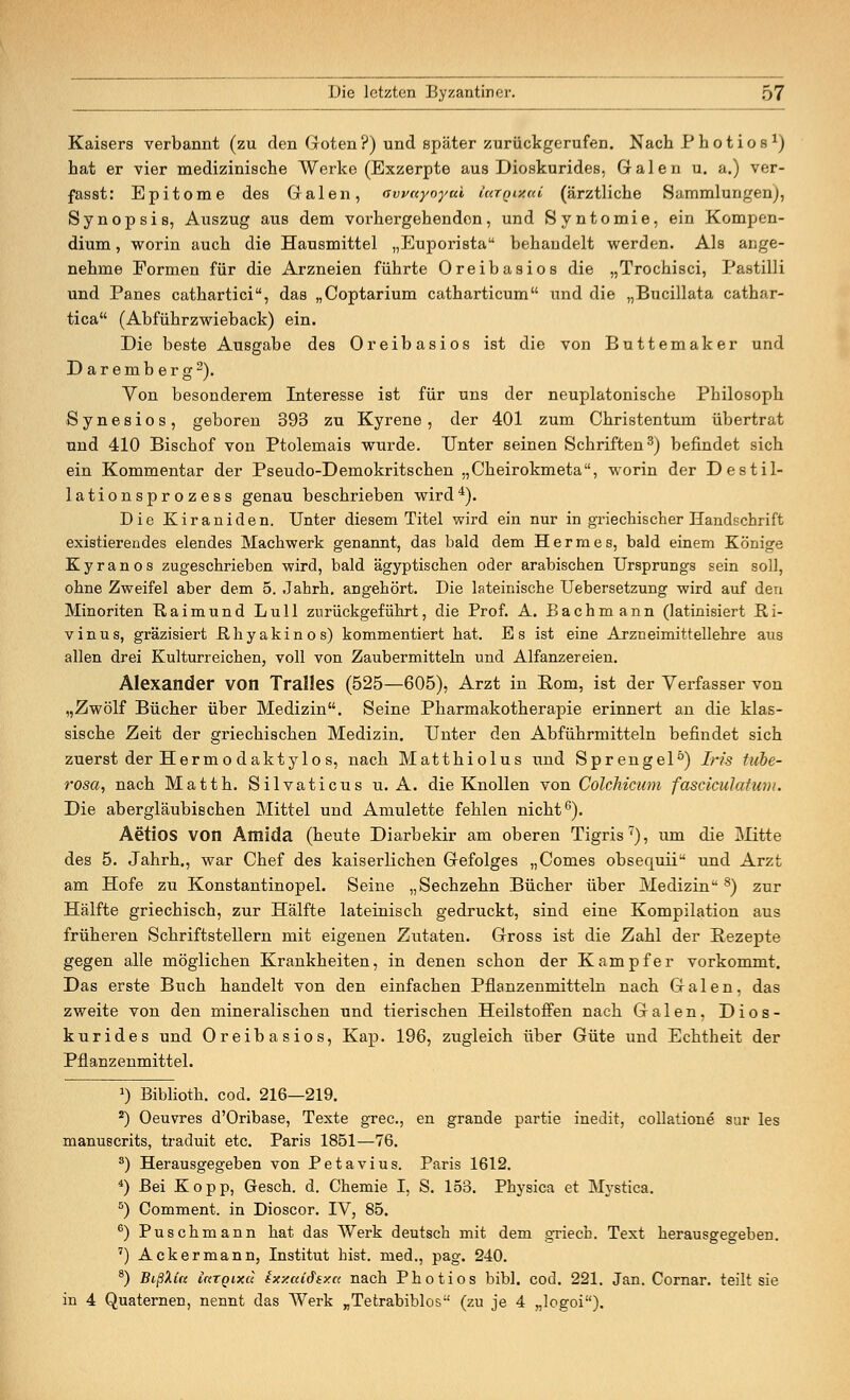 Kaisers verbannt (zu den Goten?) und später zurückgerufen. Nach Photios1) hat er vier medizinische Werke (Exzerpte aus Dioskurides, Galen u. a.) ver- fasst: Epitome des Galen, awayoyai largDfai (ärztliche Sammlungen), Synopsis, Auszug aus dem vorhergehenden, und Syntomie, ein Kompen- dium , worin auch die Hausmittel „Euporista behandelt werden. Als ange- nehme Formen für die Arzneien führte Oreibasios die „Trochisci, Pastilli und Panes cathartici, das „Coptarium catharticum und die „Bucillata cathar- tica (Abführzwieback) ein. Die beste Ausgabe des Oreibasios ist die von Buttemaker und Daremberg2). Yon besonderem Interesse ist für uns der neuplatonische Philosoph Synesios, geboren 393 zu Kyrene, der 401 zum Christentum übertrat und 410 Bischof von Ptolemais wurde. Unter seinen Schriften3) befindet sich ein Kommentar der Pseudo-Demokritschen „Cheirokmeta, worin der Destil- lationsprozess genau beschrieben wird4). Die Kiraniden. Unter diesem Titel wird ein nur in griechischer Handschrift existierendes elendes Machwerk genannt, das bald dem Hermes, bald einem Könige Kyranos zugeschrieben wird, bald ägyptischen oder arabischen Ursprungs sein soll, ohne Zweifel aber dem 5. Jahrh. angehört. Die lateinische Uebersetzung wird auf den Minoriten Raimund Lull zurückgeführt, die Prof. A. Bachmann (latinisiert Ri- vinus, gräzisiert Rhyakinos) kommentiert hat. Es ist eine Arzneimittellehre aus allen drei Kulturreichen, voll von Zaubermitteln und Alfanzereien. Alexander von Tralles (525—605), Arzt in Eom, ist der Verfasser von „Zwölf Bücher über Medizin. Seine Pharmakotherapie erinnert an die klas- sische Zeit der griechischen Medizin. Unter den Abführmitteln befindet sich zuerst der Herrnodaktylos, nach Matthiolus und Sprengel0) Iris tube- rosa, nach Matth. Silvaticus u. A. die Knollen von Colchicum fasciculatum. Die abergläubischen Mittel und Amulette fehlen nicht6). Aetios von Amida (heute Diarbekir am oberen Tigris7), um die Mitte des 5. Jahrh., war Chef des kaiserlichen Gefolges „Comes obsequii und Arzt am Hofe zu Konstantinopel. Seine „Sechzehn Bücher über Medizin8) zur Hälfte griechisch, zur Hälfte lateinisch gedruckt, sind eine Kompilation aus früheren Schriftstellern mit eigenen Zutaten. Gross ist die Zahl der Rezepte gegen alle möglichen Krankheiten, in denen schon der Kampfer vorkommt. Das erste Buch handelt von den einfachen Pflanzenmitteln nach Galen, das zweite von den mineralischen und tierischen Heilstoffen nach Galen, Dios- kurides und Oreibasios, Kap. 196, zugleich über Güte und Echtheit der Pflanzenmittel. J) Biblioth. cod. 216—219. 2) Oeuvres d'Oribase, Texte grec, en grande partie inedit, collatione sur les manuscrits, traduit etc. Paris 1851—76. s) Herausgegeben von Petavius. Paris 1612. 4) Bei Kopp, Gesch. d. Chemie I, S. 153. Physica et Mystica. s) Comment. in Dioscor. IV, 85. 6) Puschmann hat das Werk deutsch mit dem griech. Text herausgegeben. 7) Ackermann, Institut bist, med., pag. 240. 8) Bißhla irtTQixd txxaidsxa nach Photios bibl. cod. 221. Jan. Cornar. teilt sie in 4 Quaternen, nennt das Werk „Tetrabiblos (zu je 4 „logoi).