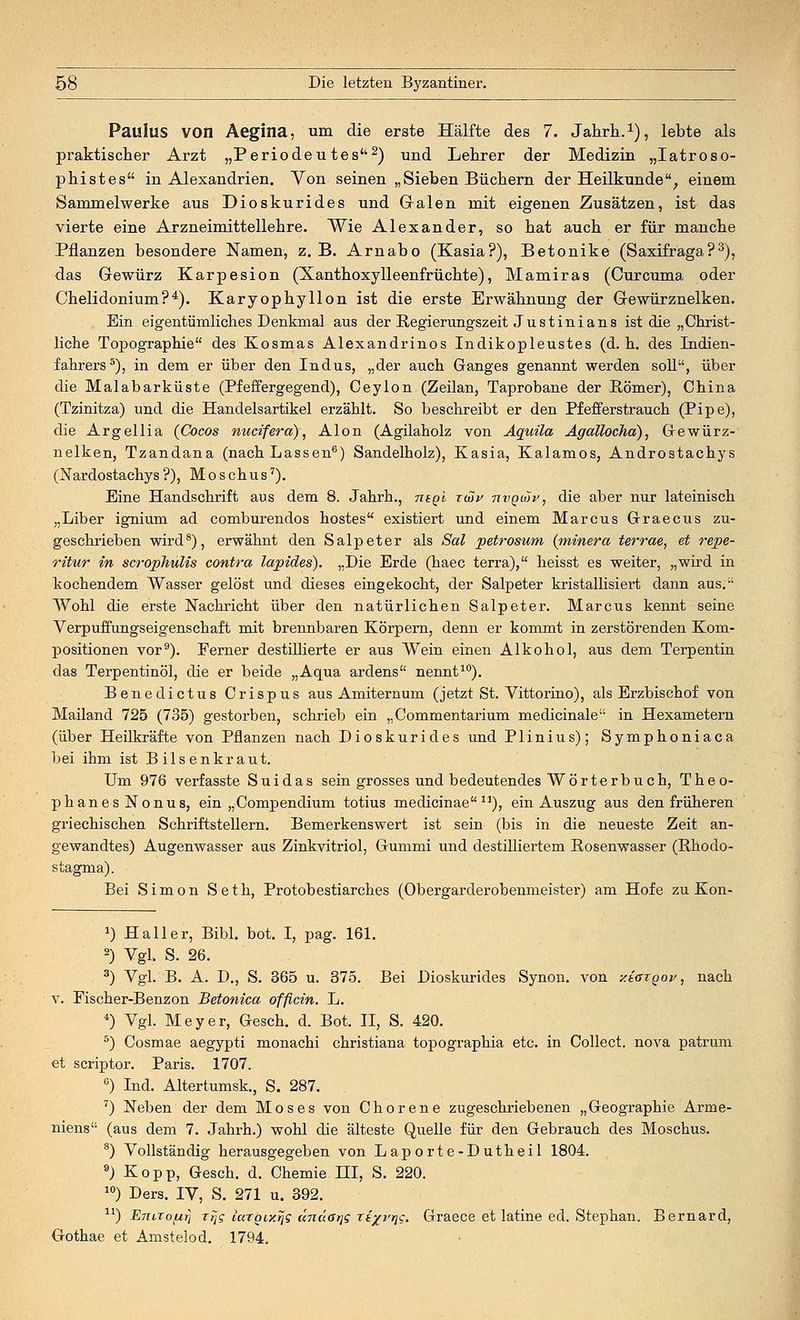 Paulus von Aegina, um die erste Hälfte des 7. Jahrb..1), lebte als praktischer Arzt „Periodeutes2) und Lehrer der Medizin „Iatroso- pbistes in Alexandrien. Von seinen „Sieben Büchern der Heilkunde, einem Sammelwerke aus Dioskurides und G-alen mit eigenen Zusätzen, ist das vierte eine Arzneimittellehre. Wie Alexander, so hat auch er für manche Pflanzen besondere Namen, z.B. Arnabo (Kasia?), Betonike (Saxifraga?3), das Grewürz Karpesion (Xanthoxylleenfrüchte), Mamiras (Curcuma oder Chelidonium?4). Karyophyllon ist die erste Erwähnung der Gewürznelken. Ein eigentümliches Denkmal aus der Regierungszeit J u s t in i a n s ist die „Christ- liche Topographie des Kosmas Alexandrinos Indikopleustes (d.h. des Indien- fahrers5), in dem er über den Indus, „der auch Ganges genannt werden soll, über die Malabarküste (Pfeffergegend), Ceylon (Zeilan, Taprobane der Römer), China (Tzinitza) und die Handelsartikel erzählt. So beschreibt er den Pfefferstrauch (Pipe), die Argellia (Cocos nucifera), Alon (Agilaholz von Aquila Agallocha), Gewürz- nelken, Tzandana (nach Lassen6) Sandelholz), Kasia, Kalamos, Androstachys (Nardostachys?), Moschus7). Eine Handschrift aus dem 8. Jahrh., mgl rtSu tivqmv, die aber nur lateinisch „Liber ignium ad comburendos hostes existiert und einem Marcus Graecus zu- geschrieben wird8), erwähnt den Salpeter als Sal petrosum (minera terrae, et repe- ritur in scrophulis contra lapides). „Die Erde (haec terra), heisst es weiter, „wird in kochendem Wasser gelöst und dieses eingekocht, der Salpeter kristallisiert dann aus. Wohl die erste Nachricht über den natürlichen Salpeter. Marcus kennt seine Verpuffungseigenschaft mit brennbaren Körpern, denn er kommt in zerstörenden Kom- positionen vor9). Ferner destillierte er aus Wein einen Alkohol, aus dem Terpentin das Terpentinöl, die er beide „Aqua ardens nennt10). Benedictus Crispus aus Amiternum (jetzt St. Vittorino), als Erzbischof von Mailand 725 (735) gestorben, schrieb ein „Commentarium medicinale in Hexametern (über Heilkräfte von Pflanzen nach Dioskurides und Plinius); Symphoniaca bei ihm ist Bilsenkraut. Um 976 verfasste Suidas sein grosses und bedeutendes Wörterbuch, Theo- phanesNonus, ein „Comp endium totius medicinae n), ein Auszug aus den früheren griechischen Schriftstellern. Bemerkenswert ist sein (bis in die neueste Zeit an- gewandtes) Augenwasser aus Zinkvitriol, Gummi und destilliertem Rosenwasser (Rhodo- stagma). Bei Simon Seth, Protobestiarches (Obergarderobenmeister) am Hofe zu Kon- a) Hall er, Bibl. bot. I, pag. 161. 2) Vgl. S. 26. 3) Vgl. B. A. D., S. 365 u. 375. Bei Dioskurides Synon. von y.taxQov, nach v. Fischer-Benzon Betonica officin. L. *) Vgl. Meyer, Gesch. d. Bot. II, S. 420. 5) Cosmae aegypti monachi christiana topographia etc. in Collect, nova patrum et scriptor. Paris. 1707. 6) Ind. Altertumsk., S. 287. 7) Neben der dem Moses von Chorene zugeschriebenen „Geographie Arme- niens (aus dem 7. Jahrh.) wohl die älteste Quelle für den Gebrauch des Moschus. 8) Vollständig herausgegeben von Laporte-Dutheil 1804. 9) Kopp, Gesch. d. Chemie HI, S. 220. 10) Ders. IV, S. 271 u. 392. lr) EnirofArj rrjg laroix^g undatjg ri^vr^q. Graece et latine ed. Stephan. Bernard, Gothae et Amstelod. 1794.