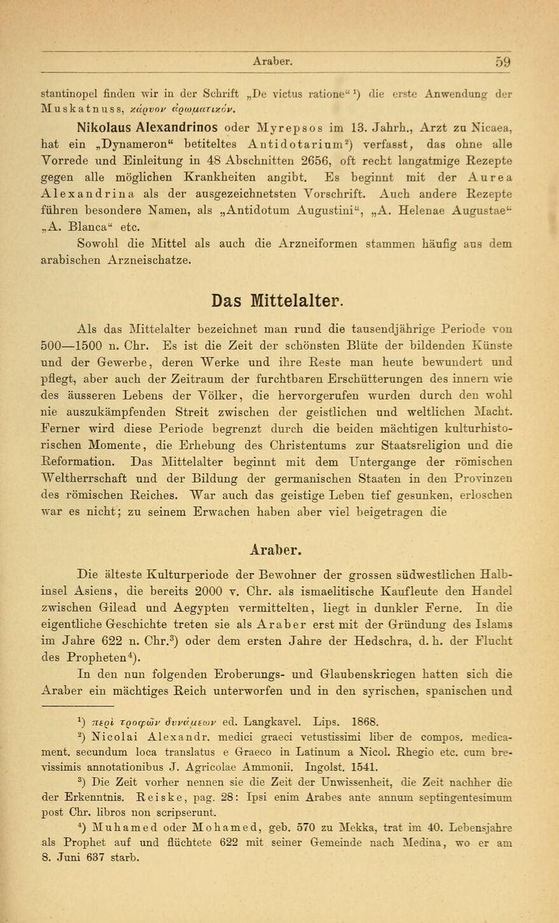 stantinopel finden wir in der Schrift „De victus ratione ') die erste Anwendung der Muskatnuss, /.üovoi> dgcoficcTixov. Nikolaus Alexandrinos oder Myrepsos im 13. Jahrh., Arzt zu Nieaea, hat ein „Dynameron betiteltes Antidotarinm2) verfasst, das ohne alle Vorrede und Einleitung in 48 Abschnitten 2656, oft recht langatmige Rezepte gegen alle möglichen Krankheiten angibt. Es beginnt mit der Aurea Alexandrina als der ausgezeichnetsten Vorschrift. Auch andere Rezepte führen besondere Namen, als „Antidotum Augustini, „A. Helenae Augustae „A. Bianca etc. Sowohl die Mittel als auch die Arzneiformen stammen häufig aus dem arabischen Arzneischatze. Das Mittelalter. Als das Mittelalter bezeichnet man rund die tausendjährige Periode von 500—1500 n. Chr. Es ist die Zeit der schönsten Blüte der bildenden Künste und der Gewerbe, deren Werke und ihre Reste man heute bewundert und pflegt, aber auch der Zeitraum der furchtbaren Erschütterungen des innern wie des äusseren Lebens der Völker, die hervorgerufen wurden durch den wohl nie auszukämpfenden Streit zwischen der geistlichen und weltlichen Macht. Ferner wird diese Periode begrenzt durch die beiden mächtigen kulturhisto- rischen Momente, die Erhebung des Christentums zur Staatsreligion und die Reformation. Das Mittelalter beginnt mit dem Untergänge der römischen Weltherrschaft und der Bildung der germanischen Staaten in den Provinzen des römischen Reiches. War auch das geistige Leben tief gesunken, erloschen war es nicht; zu seinem Erwachen haben aber viel beigetragen die Araber. Die älteste Kulturperiode der Bewohner der grossen südwestlichen Halb- insel Asiens, die bereits 2000 v. Chr. als ismaelitische Kaufleute den Handel zwischen Gilead und Aegypten vermittelten, liegt in dunkler Eerne. In die eigentliche Geschichte treten sie als Araber erst mit der Gründung des Islams im Jahre 622 n. Chr.3) oder dem ersten Jahre der Hedschra, d. h. der Flucht des Propheten4). In den nun folgenden Eroberungs- und Glaubenskriegen hatten sich die Araber ein mächtiges Reich unterworfen und in den syrischen, spanischen und x) nagi roocptHv dvväutwv ed. Langkavel. Lips. 1868. 2) Nicolai Alexandr. medici graeci vetustissimi liber de conipos. niedica- ment. secundum loca translatus e Graeco in Latinum a Mcol. Rhegio etc. cum bre- vissimis annotationibus J. Agricolae Ammonii. Ingoist. 1541. 3) Die Zeit vorher nennen sie die Zeit der Unwissenheit, die Zeit nachher die der Erkenntnis. R e i s k e, pag. 28: Ipsi enim Arabes ante annum septingentesimuni post Chr. libros non scripserunt. 4) Muhamed oder Mo ha med, geb. 570 zu Mekka, trat im 40. Lebensjahre als Prophet auf und flüchtete 622 mit seiner Gremeinde nach Medina, wo er am 8. Juni 637 starb.