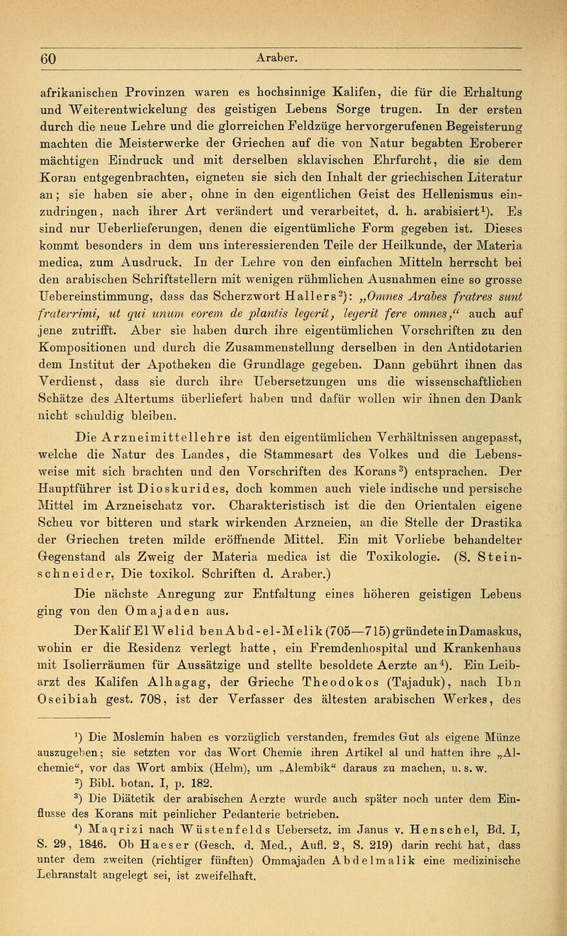 afrikanischen Provinzen waren es hochsinnige Kalifen, die für die Erhaltung und Weiterentwickelung des geistigen Lebens Sorge trugen. In der ersten durch die neue Lehre und die glorreichen Feldzüge hervorgerufenen Begeisterung machten die Meisterwerke der Griechen auf die von Natur begabten Eroberer mächtigen Eindruck und mit derselben sklavischen Ehrfurcht, die sie dem Koran entgegenbrachten, eigneten sie sich den Inhalt der griechischen Literatur an; sie haben sie aber, ohne in den eigentlichen Geist des Hellenismus ein- zudringen, nach ihrer Art verändert und verarbeitet, d. h. arabisiert1). Es sind nur Ueberlieferungen, denen die eigentümliche Eorm gegeben ist. Dieses kommt besonders in dem uns interessierenden Teile der Heilkunde, der Materia medica, zum Ausdruck. In der Lehre von den einfachen Mitteln herrscht bei den arabischen Schriftstellern mit wenigen rühmlichen Ausnahmen eine so grosse Uebereinstimmung, dass das Scherzwort Hall er s2): „Omnes Arabes fratres sunt frcderrimi, ut qui unum eorem de planus legerit, legerit fere omnes, auch auf jene zutrifft. Aber sie haben durch ihre eigentümlichen Vorschriften zu den Kompositionen und durch die Zusammenstellung derselben in den Antidotarien dem Institut der Apotheken die Grundlage gegeben. Dann gebührt ihnen das Verdienst, dass sie durch ihre Uebersetzungen uns die wissenschaftlichen Schätze des Altertums überliefert haben und dafür wollen wir ihnen den Dank nicht schuldig bleiben. Die Arzneimittellehre ist den eigentümlichen Verhältnissen angepasst, welche die Natur des Landes, die Stammesart des Volkes und die Lebens- weise mit sich brachten und den Vorschriften des Korans3) entsprachen. Der Hauptführer ist Dioskurides, doch kommen auch viele indische und persische Mittel im Arzneischatz vor. Charakteristisch ist die den Orientalen eigene Scheu vor bitteren und stark wirkenden Arzneien, an die Stelle der Drastika der Griechen treten milde eröffnende Mittel. Ein mit Vorliebe behandelter Gegenstand als Zweig der Materia medica ist die Toxikologie. (S. Stein- schneider, Die toxikol. Schriften d. Araber.) Die nächste Anregung zur Entfaltung eines höheren geistigen Lebens ging von den Omajaden aus. Der Kalif El Welid benAbd-el-Melik (705—715) gründete inDamaskus, wohin er die Residenz verlegt hatte, ein Fremdenhospital und Krankenhaus mit Isolierräumen für Aussätzige und stellte besoldete Aerzte an4). Ein Leib- arzt des Kalifen Alhagag, der Grieche Theodokos (Tajaduk), nach Ibn Oseibiah gest. 708, ist der Verfasser des ältesten arabischen Werkes, des ') Die Moslemin haben es vorzüglich verstanden, fremdes Gut als eigene Münze auszugeben; sie setzten vor das Wort Chemie ihren Artikel al und hatten ihre „Al- chemie, vor das Wort ambix (Helm), um „Alembik daraus zu machen, u. s. w. 2) Bibl. botan. I, p. 182. 3) Die Diätetik der arabischen Aerzte wurde auch später noch unter dem Ein- flüsse des Korans mit peinlicher Pedanterie betrieben. *) Maqrizi nach Wüstenfelds Uebersetz. im Janus v. Henschel, Bd. I, S. 29, 1846. Ob Haeser (Gesch. d. Med., Aufl. 2, S. 219) darin recht hat, dass unter dem zweiten (richtiger fünften) Ommajaden Ab de lmalik eine medizinische Lehranstalt angelegt sei, ist zweifelhaft.