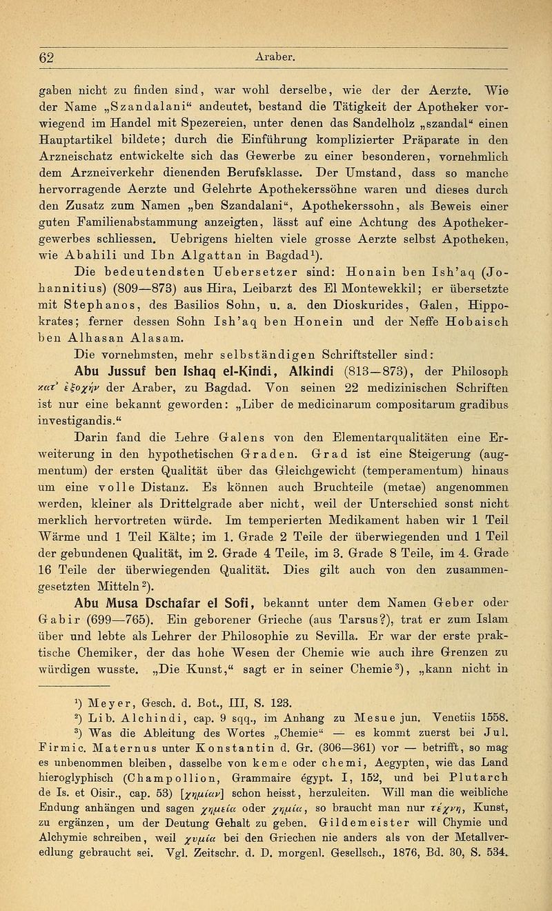 gaben nicht zu finden sind, war wohl derselbe, wie der der Aerzte. Wie der Name „Szandalani andeutet, bestand die Tätigkeit der Apotheker vor- wiegend im Handel mit Spezereien, unter denen das Sandelholz „szandal einen Hauptartikel bildete; durch die Einführung komplizierter Präparate in den Arzneischatz entwickelte sich das Gewerbe zu einer besonderen, vornehmlich dem Arzneiverkehr dienenden Berufsklasse. Der Umstand, dass so manche hervorragende Aerzte und Gelehrte Apothekerssöhne waren und dieses durch den Zusatz zum Namen „ben Szandalani, Apothekerssohn, als Beweis einer guten Familienabstammung anzeigten, lässt auf eine Achtung des Apotheker- gewerbes schliessen. Uebrigens hielten viele grosse Aerzte selbst Apotheken, wie Abahili und Ibn Algattan in Bagdad1). Die bedeutendsten Uebersetzer sind: Honain ben Ish'aq (Jo- hannitius) (809—873) aus Hira, Leibarzt des El Montewekkil; er übersetzte mit Stephanos, des Basilios Sohn, u. a. den Dioskurides, Galen, Hippo- krates; ferner dessen Sohn Ish'aq ben Honein und der Neffe Hobaisch ben Alhasan Alasam. Die vornehmsten, mehr selbständigen Schriftsteller sind: Abu Jussuf ben Ishaq el-Kindi, Alkindi (813—873), der Philosoph xar i%o%i]v der Araber, zu Bagdad. Von seinen 22 medizinischen Schriften ist nur eine bekannt geworden: „Liber de medicinarum compositarum gradibus investigandis. Darin fand die Lehre Galens von den Elementarqualitäten eine Er- weiterung in den hypothetischen Graden. Grad ist eine Steigerung (aug- mentum) der ersten Qualität über das Gleichgewicht (temperamentum) hinaus um eine volle Distanz. Es können auch Bruchteile (metae) angenommen werden, kleiner als Drittelgrade aber nicht, weil der Unterschied sonst nicht merklich hervortreten würde. Im temperierten Medikament haben wir 1 Teil Wärme und 1 Teil Kälte; im 1. Grade 2 Teile der überwiegenden und 1 Teil der gebundenen Qualität, im 2. Grade 4 Teile, im 3. Grade 8 Teile, im 4. Grade 16 Teile der überwiegenden Qualität. Dies gilt auch von den zusammen- gesetzten Mitteln2). Abu Musa Dschafar el Sofi, bekannt unter dem Namen Geber oder Gabir (699—765). Ein geborener Grieche (aus Tarsus?), trat er zum Islam über und lebte als Lehrer der Philosophie zu Sevilla. Er war der erste prak- tische Chemiker, der das hohe Wesen der Chemie wie auch ihre Grenzen zu würdigen wusste. „Die Kunst, sagt er in seiner Chemie3), „kann nicht in 0 Meyer, Gesch. d. Bot., HI, S. 123. 2) Lib. Alchindi, cap. 9 sqq., im Anhang zu Mesue jun. Venetiis 1558. 3) Was die Ableitung des Wortes „Chemie — es kommt zuerst bei Jul. Firmic. Maternus unter Konstantin d. Gr. (306—361) vor — betrifft, so mag es unbenommen bleiben, dasselbe von kerne oder chemi, Aegypten, wie das Land hieroglyphisch (Champollion, Grammaire egypt. I, 152, und bei Plutarch de Is. et Oisir., cap. 53) [xw^ay] schon heisst, herzuleiten. Wül man die weibliche Endung anhängen und sagen xWkijU °&er Wai so braucht man nur Ti%vr\, Kunst, zu ergänzen, um der Deutung Gehalt zu geben. Gildemeister will Chymie und Alchymie schreiben, weil xv^a Dei den Griechen nie anders als von der Metallver- edlung gebraucht sei. Vgl. Zeitschr. d. D. morgenl. Gesellsch., 1876, Bd. 30, S. 534.