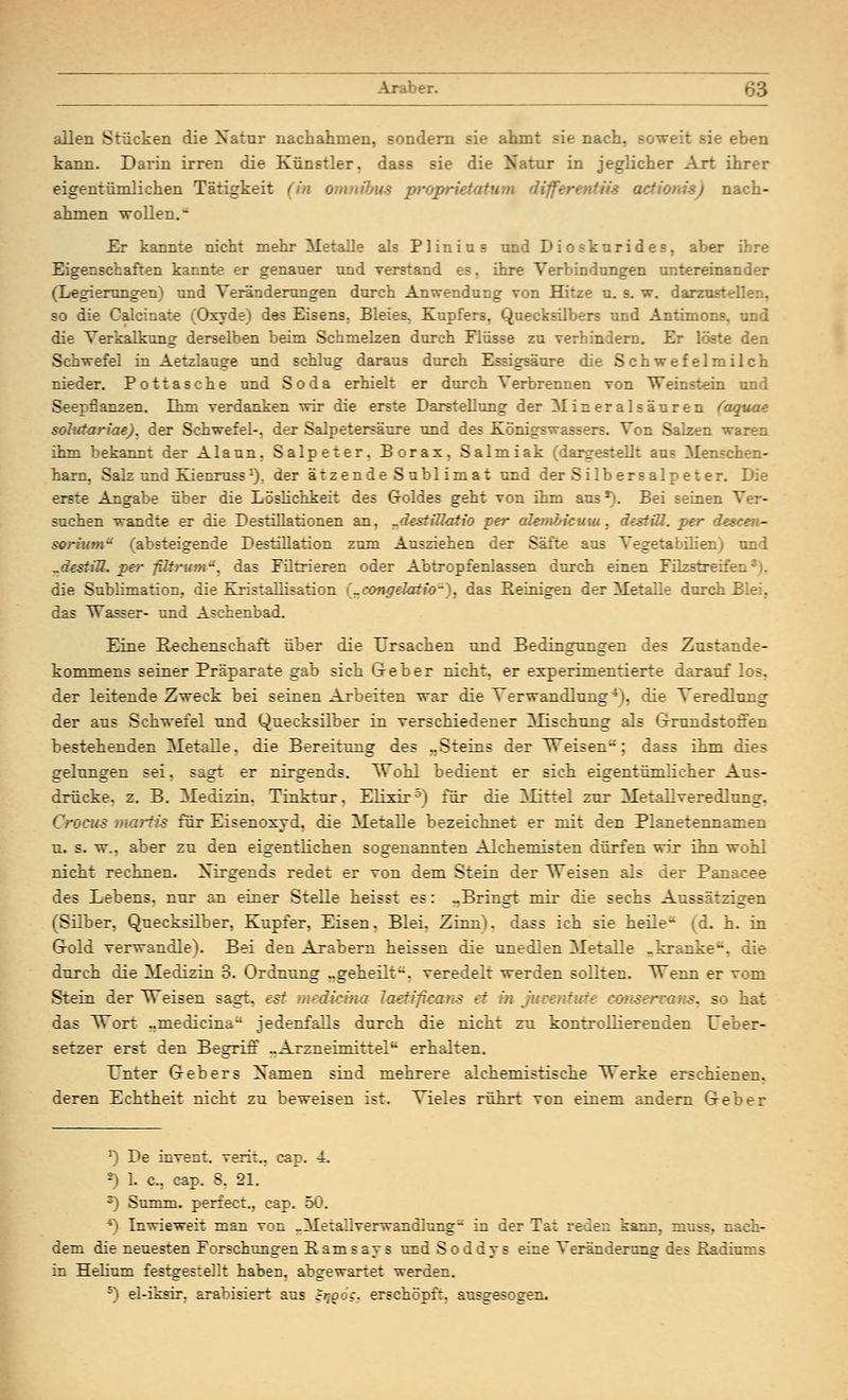 ■er. allen Stücken die Natur nachahmen, sondern sie ahmt sie nach, soweit sie eben kann. Darin irren die Künstler, dass sie die Natur in jeglicher Art ihrer eigentümlichen Tätigkeit (in Omnibus propri S acfionisj nach- ahmen wollen. - Er kannte nicht mehr Metalle als Plinius und Dioskurides, aber ihre Eigenschaften kannte er genauer und verstand es, ihre Verbindungen untereinander (Legierungen) und Veränderungen durch Anwendung von Hitze u. s. w. darzust so die Caicinaxe (Oxyde) des Eisens. Bleies. Kupfers, Quecksilbers und Antimons, und die Verkalkung derselben beim Schmelzen durch Flüsse zu verhindem. Er löste den Schwefel in Aetzlauee und schlug daraus durch Essigsäure die Schwefelmilch nieder. Pottasche und Soda erhielt er durch Verbrennen von Weinstein und Seepflanzen. Thm verdanken wir die erste Darstellung der Mineralsäuren (aquae sohctariae). der Schwefel-, der Salpetersäure und des Königswassers. Von Salzen waren ihm bekannt der Alaun. Salpeter. Borax, Salmiak (dargestellt aus Menschen- harn, Salz und Kienruss1). der ätzende Sublimat und der Silbersalpeter. Die erste Angabe über die Löslichkeit des Goldes geht von ihm aus *). Bei seinen suchen wandte er die Destillationen an, rd(stiHatio per alembicuw, destiU. per descen- sorium* (absteigende Destillation zum Ausziehen der Säfte aus Vegetabüien) und „destiU. per filtrumu. das Filtrieren oder Abtropfenlassen durch einen Filzstrei:. die Sublimation, die Kristallisation i^congelatio-), das Beinigen der Metalle durch Blei, das Wasser- und Aschenbad. Eine Rechenschaft über die Ursachen und Bedingungen des Znstande- kommens seiner Präparate gab sich Geber nicht, er experimentierte darauf los, der leitende Zweck bei seinen Arbeiten war die Verwandlung4), die Veredlung der aus Schwefel und Quecksilber in verschiedener Mischung als Grundstoffen bestehenden Metalle, die Bereitung des „Steins der Weisen; dass ihm dies gelungen sei, sagt er nirgends. Wohl bedient er sich eigentümlicher Aus- drücke, z. B. Medizin. Tinktur. Elixir5) für die Mittel zur Metallveredlung. Grocus mortis für Eisenoxyd, die Metalle bezeichnet er mit den Planetennamen u. s. w.. aber zu den eigentlichen sogenannten Alchemisten dürfen wir ihn wohl nicht rechnen. Nirgends redet er von dem Stein der Weisen als der Panacee des Lebens, nur an einer Stelle heisst es: „Bringt mir die sechs Aussätzigen (Silber, Quecksilber, Kupfer, Eisen. Blei. Zinn), dass ich sie heile- (d. h. in Gold verwandle). Bei den Arabern heissen die unedlen Metalle „kranke'*, die durch die Medizin 3. Ordnung „geheilt, veredelt werden sollten. Wenn er vom Stein der Weisen sagt, est U laeÜficans et tut .-. so hat das Wort „medicina jedenfalls durch die nicht zu kontrollierenden Ueber- setzer erst den Begriff „Arzneimittelfc erhalten. TTnter Gebers Namen sind mehrere alehemistische Werke erschienen. deren Echtheit nicht zu beweisen ist. Vieles rührt von einem andern Geber J) De invent. verit., cap. 4. *) 1. c, cap. 8. 21. 3) Summ, perfect., cap. 50. *) Inwieweit man von „Metailverwandlung-' in der Ta; reden karr, mnss, nach- dem die neuesten Forschungen K am s ay s und S o ddy s eine Veränderung des Radiums in Helium festgestellt haben, abgewartet werden. 5) el-iksir. arabisiert aus crtooc. erschöpft, ausgesogen.