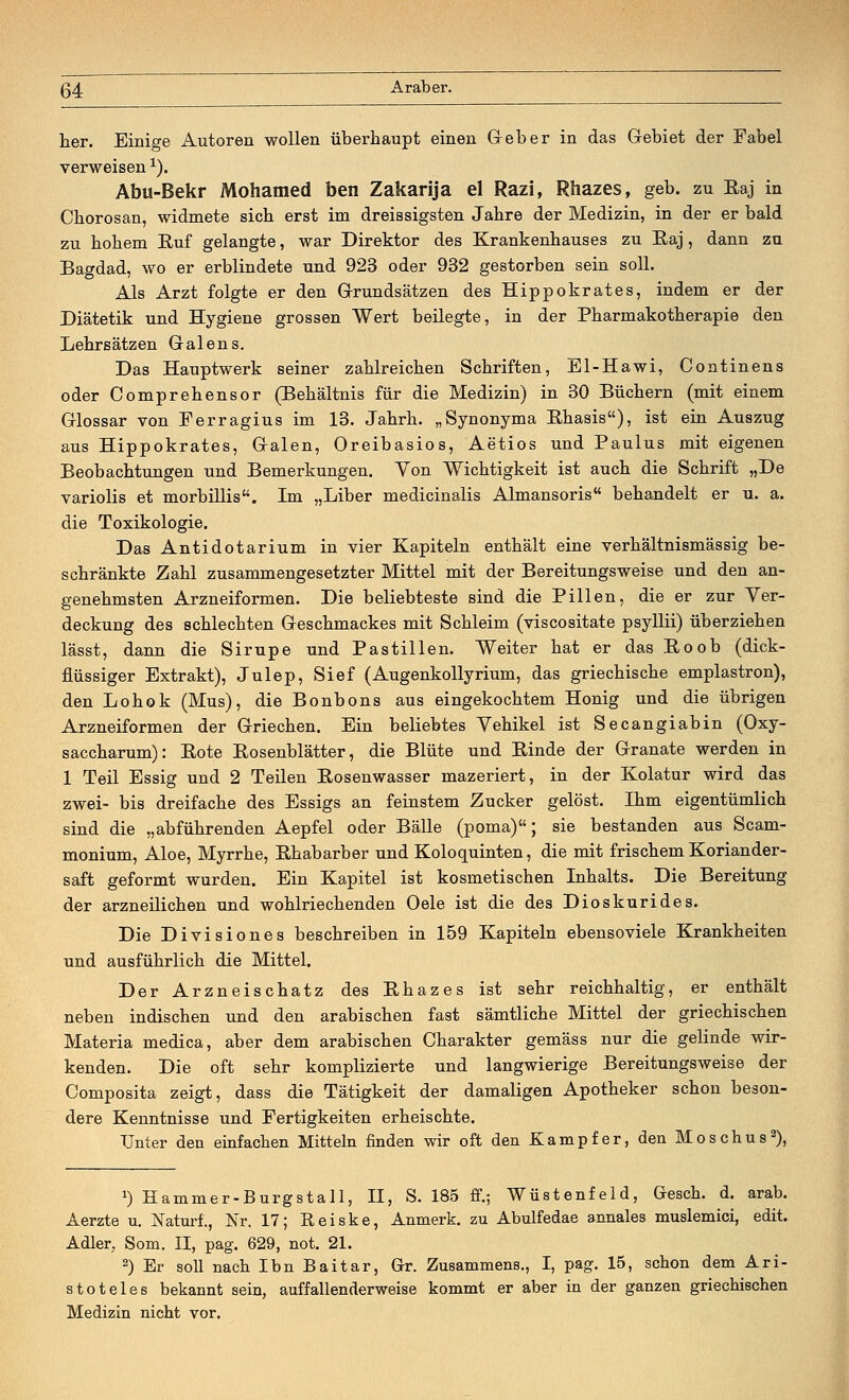 her. Einige Autoren wollen überhaupt einen G-eber in das Gebiet der Fabel verweisen x). Abu-Bekr Mohamed ben Zakarija el Razi, Rhazes, geb. zu Baj in Chorosan, widmete sich erst im dreissigsten Jahre der Medizin, in der er bald zu hohem Euf gelangte, war Direktor des Krankenhauses zu Baj, dann zu Bagdad, wo er erblindete und 923 oder 932 gestorben sein soll. Als Arzt folgte er den Grundsätzen des Hippokrates, indem er der Diätetik und Hygiene grossen Wert beilegte, in der Pharmakotherapie den Lehrsätzen Galen s. Das Hauptwerk seiner zahlreichen Schriften, El-Hawi, Continens oder Comprehensor (Behältnis für die Medizin) in 30 Büchern (mit einem Glossar von Ferragius im 13. Jahrh. „Synonyma Bhasis), ist ein Auszug aus Hippokrates, Galen, Oreibasios, Aetios und Paulus mit eigenen Beobachtungen und Bemerkungen. Yon Wichtigkeit ist auch die Schrift „De variolis et morbillis. Im „Liber medicinalis Almansoris behandelt er u. a. die Toxikologie. Das Antidotarium in vier Kapiteln enthält eine verhältnismässig be- schränkte Zahl zusammengesetzter Mittel mit der Bereitungsweise und den an- genehmsten Arzneiformen. Die beliebteste sind die Pillen, die er zur Yer- deckung des schlechten Geschmackes mit Schleim (viscositate psyllii) überziehen lässt, dann die Sirupe und Pastillen. Weiter hat er das Boob (dick- flüssiger Extrakt), Julep, Sief (Augenkollyrium, das griechische emplastron), den Lohok (Mus), die Bonbons aus eingekochtem Honig und die übrigen Arzneiformen der Griechen. Ein beliebtes Vehikel ist Secangiabin (Oxy- saccharum): Bote Bosenblätter, die Blüte und Binde der Granate werden in 1 Teil Essig und 2 Teilen Bosenwasser mazeriert, in der Kolatur wird das zwei- bis dreifache des Essigs an feinstem Zucker gelöst. Ihm eigentümlich sind die „abführenden Aepfel oder Bälle (poma); sie bestanden aus Scam- monium, Aloe, Myrrhe, Bhabarber und Koloquinten, die mit frischem Koriander- saft geformt wurden. Ein Kapitel ist kosmetischen Inhalts. Die Bereitung der arzneilichen und wohlriechenden Oele ist die des Dioskurides. Die Divisiones beschreiben in 159 Kapiteln ebensoviele Krankheiten und ausführlich die Mittel. Der Arzneischatz des Bhazes ist sehr reichhaltig, er enthält neben indischen und den arabischen fast sämtliche Mittel der griechischen Materia medica, aber dem arabischen Charakter gemäss nur die gelinde wir- kenden. Die oft sehr komplizierte und langwierige Bereitungsweise der Composita zeigt, dass die Tätigkeit der damaligen Apotheker schon beson- dere Kenntnisse und Fertigkeiten erheischte. Unter den einfachen Mitteln finden wir oft den Kampfer, den Moschus2), *) Hammer-Burgatall, II, S. 185 ff.; Wüstenfeld, Gesch. d. arab. Aerzte u. Naturf., Nr. 17; Reiske, Anmerk. zu Abulfedae annales muslemici, edit. Adler. Sonx. II, pag. 629, not. 21. 2) Er soll nach IbnBaitar, Gr. Zusammens., I, pag. 15, schon dem Ari- stoteles bekannt sein, auffallenderweise kommt er aber in der ganzen griechischen Medizin nicht vor.