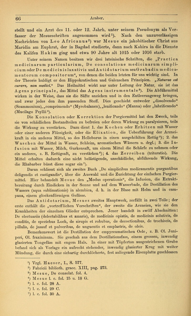 stellt und ein Arzt des 11. oder 12. Jahrb.. unter seinem Pseudonym als Ver- fasser der Mesueschriften angenommen wird1). Nach den unzuverlässigen Nachrichten von Leo Africanus2) war Mesue ein jakobitischer Christaus Maridin am Euphrat, der in Bagdad studierte, dann nach Kahira in die Dienste des Kalifen Hakim ging und etwa 90 Jahre alt 1015 oder 1016 starb. Unter seinem Namen besitzen wir drei lateinische Schriften, die „Practica medi cinarum particularium, De consolatione medicinarum simpli- cium oder D e medi cinis laxativis undAntidotarium seuGrabadin medica- mentorum compositorum, von denen die beiden letzten für uns wichtig sind. In der Theorie huldigt er den Hippokratischen und Galenschen Prinzipien. „Naturae est curare, non medici. Das Heilmittel wirkt nur unter Leitung der Natur, sie ist das Agens principale, das Mittel das Agens instrumentale3). Die Abführmittel wirken in der Weise, dass sie die Säfte anziehen und in den Entleerungsweg bringen, und zwar jedes den ihm passenden Stoff. Dies geschieht entweder „dissolvendo (Scammonium), „comprimendo (Myrobalanen), „lenificando (Manna) oder „lubrificando (Mucilago Psyllii4). Die Konsolation oder Korrektion der Purgiermittel hat den Zweck, teils sie von schädlichen Bestandteilen zu befreien oder deren Wirkung zu paralysieren, teils die Wirkung zu verstärken. Dazu dient 1. das Kochen oder Erhitzen mit Wasser oder einer anderen Flüssigkeit, oder die Elixation, die Ueberführung der Arznei- kraft in ein anderes Mittel, so des Helleborus in einen ausgehöhlten Rettig5); 2. das Waschen der Mittel in Wasser, Schleim, aromatischen Wässern u. drgl.; 3. die In- fusion mit Wasser, Milch, Gurkensaft, um einem Mittel die Schärfe zu nehmen oder ein anderes, z. B. Rettigsaft, zu verstärken6); 4. das Zerreiben (trituratio). Die Mittel erhalten dadurch eine nicht belästigende, unschädliche, abführende Wirkung, die Rhabarber büsst diese sogar ein7). Daran schliesst sich als zweites Buch „De simplicibus medicamentis purgantibus deligendis et castigandis, über die Auswahl und die Zurichtung der einfachen Purgier- mittel. Hier behandelt Mesue den „Modus operationis, die Infusion, die Extrakt- bereitung durch Eindicken in der Sonne und auf dem Wasserbade, die Destillation des Wassers (aqua sublimationis) in alembica, d. h. in der Blase mit Helm und in cam- pana, einem glockenförmigen Gefässe. Das Antidotarium, Mesues zweites Hauptwerk, zerfällt in zwei Teile; der erste enthält die „vortrefflichen Vorschriften, der zweite die Arzneien, wie sie den Krankheiten der einzelnen Glieder entsprechen. Jener handelt in zwölf Abschnitten: De electuariis (delectabilibus et amaris), de medicinis opiatis, de medicinis solutivis, de conditis, de speciebus Loch, de sirupis et robubus, de decoctionibus, de trochiscis, de pülulis, de jussuf et pulveribus, de unguentis et emplastris, de oleis. Bemerkenswert ist die Destillation der empyreumatischen Oele, z. B. Ol. Juni- peri, OL fraxininum. Sie geschah aus dem Destillationsfass, einem grossen, inwendig glasierten Tongefäss mit engem Hals. In einer mit Töpferton ausgestrichenen Grube befand sich als Vorlage ein aufrecht stehender, inwendig glasierter Krug mit weiter Mündung, die durch eine siebartig durchlöcherte, fest anliegende Eisenplatte geschlossen *) Vrgl. Ha es er, L, S. 577. 2) Fabricii biblioth. graec. XIII, pag. 273. 3) Mesue, De consolat. fol. 4. 4) Mesue 1. c. fol. 15 u. 18 G. 5) 1. c. fol. 28 A. 6) 1. c. fol. 29 0. 7) 1. c. fol. 30 A.