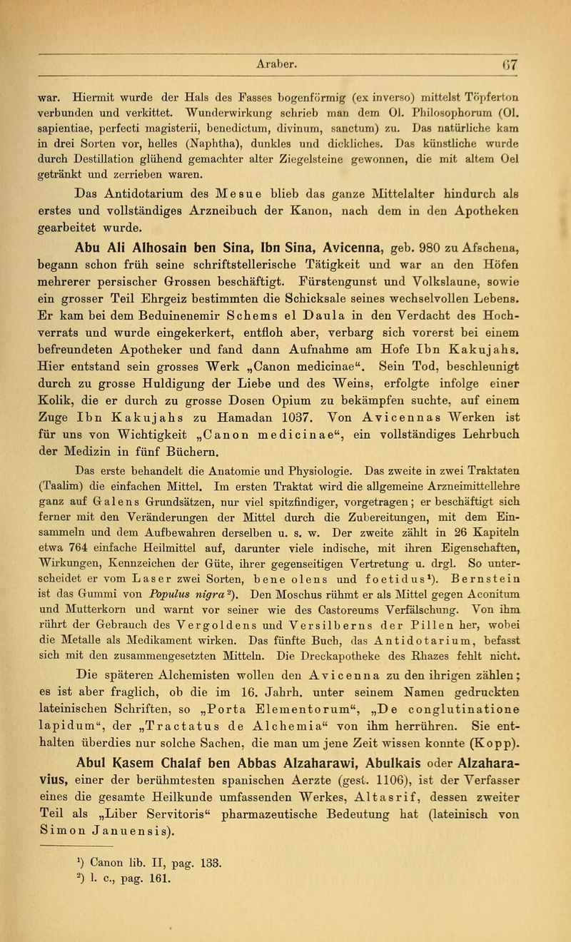 war. Hiermit wurde der Hals des Fasses bogenförmig (ex inverso) mittelst Töpferton verbunden und verkittet. Wunderwirkung schrieb man dem Ol. Philosophorum (Ol. sapientiae, perfecti magisterii, benedictum, divinum, sanctum) zu. Das natürliche kam in drei Sorten vor, helles (Naphtha), dunkles und dickliches. Das künstüche wurde durch Destillation glühend gemachter alter Ziegelsteine gewonnen, die mit altem Oel getränkt und zerrieben waren. Das Antidotarium des Mesue blieb das ganze Mittelalter hindurch als erstes und vollständiges Arzneibuch der Kanon, nach dem in den Apotheken gearbeitet wurde. Abu Ali Alhosain ben Sina, Ibn Sina, Avicenna, geb. 980 zu Afschena, begann schon früh seine schriftstellerische Tätigkeit und war an den Höfen mehrerer persischer Grossen beschäftigt. Fürstengunst und Volkslaune, sowie ein grosser Teil Ehrgeiz bestimmten die Schicksale seines wechselvollen Lebens. Er kam bei dem Beduinenemir Scheins el Daula in den Verdacht des Hoch- verrats und wurde eingekerkert, entfloh aber, verbarg sich vorerst bei einem befreundeten Apotheker und fand dann Aufnahme am Hofe Ibn Kakujahs. Hier entstand sein grosses Werk „Canon medicinae. Sein Tod, beschleunigt durch zu grosse Huldigung der Liebe und des Weins, erfolgte infolge einer Kolik, die er durch zu grosse Dosen Opium zu bekämpfen suchte, auf einem Zuge Ibn Kakujahs zu Hamadan 1037. Von Avicennas Werken ist für uns von Wichtigkeit „Canon medicinae, ein vollständiges Lehrbuch der Medizin in fünf Büchern. Das erste behandelt die Anatomie und Physiologie. Das zweite in zwei Traktaten (Taalim) die einfachen Mittel. Im ersten Traktat wird die allgemeine Arzneimittellehre ganz auf Galens Grundsätzen, nur viel spitzfindiger, vorgetragen; er beschäftigt sich ferner mit den Veränderungen der Mittel durch die Zubereitungen, mit dem Ein- sammeln und dem Aufbewahren derselben u. s. w. Der zweite zählt in 26 Kapiteln etwa 764 einfache Heilmittel auf, darunter viele indische, mit ihren Eigenschaften, Wirkungen, Kennzeichen der Güte, ihrer gegenseitigen Vertretung u. drgl. So unter- scheidet er vom Laser zwei Sorten, bene olens und foetidus1). Bernstein ist das Gummi von Populus nigra2). Den Moschus rühmt er als Mittel gegen Aconitum und Mutterkorn und warnt vor seiner wie des Castoreums Verfälschung. Von ihm rührt der Gebrauch des Vergoldens und Versilberns der Pillen her, wobei die Metalle als Medikament wirken. Das fünfte Buch, das Antidotarium, befasst sich mit den zusammengesetzten Mitteln. Die Dreckapotheke des Bhazes fehlt nicht. Die späteren Alchemisten wollen den Avicenna zu den ihrigen zählen; es ist aber fraglich, ob die im 16. Jahrh. unter seinem Namen gedruckten lateinischen Schriften, so „Porta Elementorum, „De conglutinatione lapidum, der „Tractatus de Alchemia von ihm herrühren. Sie ent- halten überdies nur solche Sachen, die man um jene Zeit wissen konnte (Kopp). Abul Kasem Chalaf ben Abbas Alzaharawi, Abulkais oder Alzahara- vius, einer der berühmtesten spanischen Aerzte (gest. 1106), ist der Verfasser eines die gesamte Heilkunde umfassenden Werkes, Altasrif, dessen zweiter Teil als „Liber Servitoris pharmazeutische Bedeutung hat (lateinisch von Simon Januensis). J) Canon lib. II, pag. 133.