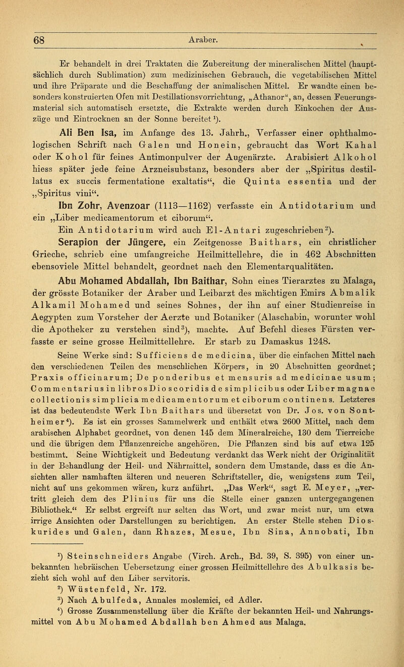 Er behandelt in drei Traktaten die Zubereitung der mineralischen Mittel (haupt- sächlich durch Sublimation) zum medizinischen Gebrauch, die vegetabilischen Mittel und ihre Präparate und die Beschaffung der animalischen Mittel. Er wandte einen be- sonders konstruierten Ofen mit Destillationsvorrichtung, „Athanor, an, dessen Feuerungs- material sich automatisch ersetzte, die Extrakte werden durch Einkochen der Aus- züge und Eintrocknen an der Sonne bereitet1). Ali Ben Isa, im Anfange des 13. Jahrb.., Verfasser einer ophthalmo- logischen Schrift nach Grälen und Hon ein, gebraucht das Wort Kahal oder Kohol für feines Antimonpulver der Augenärzte. Arabisiert Alkohol hiess später jede feine Arzneisubstanz, besonders aber der „Spiritus destil- latus ex succis fermentatione exaltatis, die Quinta essentia und der „Spiritus vini. Ibn Zohr, Avenzoar (1113—1162) verfasste ein Antidotarium und ein „Liber medicamentorum et ciborum. Ein Antidotarium wird auch El-Antari zugeschrieben2). Serapion der Jüngere, ein Zeitgenosse Baithars, ein christlicher Grieche, schrieb eine umfangreiche Heilmittellehre, die in 462 Abschnitten ebensoviele Mittel behandelt, geordnet nach den Elementarqualitäten. Abu Mohamed Abdallah, Ibn Baithar, Sohn eines Tierarztes zu Malaga, der grösste Botaniker der Araber und Leibarzt des mächtigen Emirs Abmalik Alkamil Mohamed und seines Sohnes, der ihn auf einer Studienreise in Aegypten zum Vorsteher der Aerzte und Botaniker (Alaschabin, worunter wohl die Apotheker zu verstehen sind3), machte. Auf Befehl dieses Fürsten ver- fasste er seine grosse Heilmittellehre. Er starb zu Damaskus 1248. Seine Werke sind: Sufficiens de medicina, über die einfachen Mittel nach den verschiedenen Teilen des menschlichen Körpers, in 20 Abschnitten geordnet; Praxis officinarum; De ponderibus et mensuris ad medicinae usum; OommentariusinlibrosDioscoridisdesimplicibus oder Libermagnae collectionis simplicia medicamentorum et ciborum continens. Letzteres ist das bedeutendste Werk Ibn Baithars und übersetzt von Dr. Jos. von Sont- heimer4). Es ist ein grosses Sammelwerk und enthält etwa 2600 Mittel, nach dem arabischen Alphabet geordnet, von denen 145 dem Mineralreiche, 130 dem Tierreiche und die übrigen dem Pflanzenreiche angehören. Die Pflanzen sind bis auf etwa 125 bestimmt. Seine Wichtigkeit und Bedeutung verdankt das Werk nicht der Originalität in der Behandlung der Heil- und Nährmittel, sondern dem Umstände, dass es die An- sichten aller namhaften älteren und neueren Schriftsteller, die, wenigstens zum Teil, nicht auf uns gekommen wären, kurz anführt. „Das Werk, sagt E. Meyer, „ver- tritt gleich dem des Plinius für uns die Stelle einer ganzen untergegangenen Bibliothek. Er selbst ergreift nur selten das Wort, und zwar meist nur, um etwa irrige Ansichten oder Darstellungen zu berichtigen. An erster Stelle stehen D i o s- kurides und Galen, dann Rhazes, Mesue, Ibn Sina, Annobati, Ibn *) Steinschneiders Angabe (Virch. Arch., Bd. 39, S. 395) von einer un- bekannten hebräischen Uebersetzung einer grossen Heilmittellehre des Abulkasis be- zieht sich wohl auf den Liber servitoris. 2) Wüstenfeld, Nr. 172. 3) Nach Abulfeda, Annales moslemici, ed Adler. 4) Grosse Zusammenstellung über die Kräfte der bekannten Heil- und Nahrungs- mittel von Abu Mohamed Abdallah ben Ahmed aus Malaga.