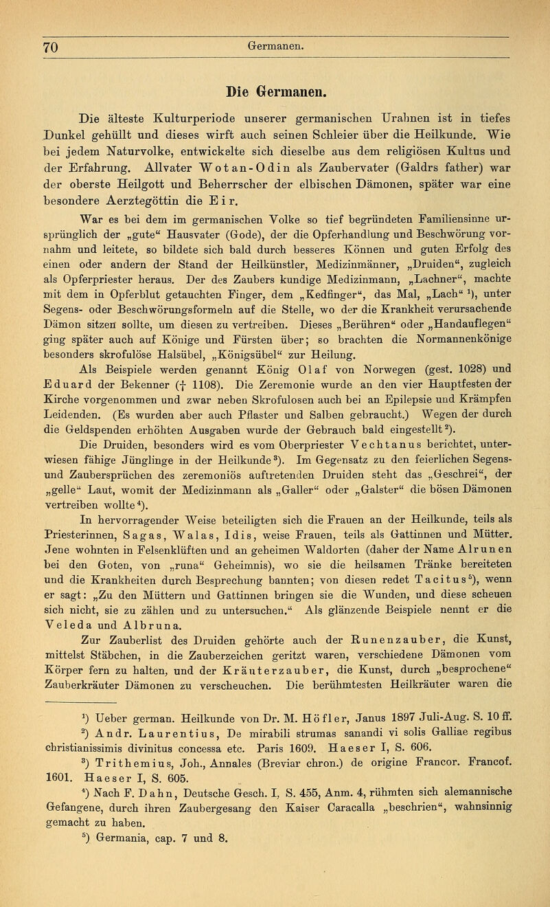 Die Germanen. Die älteste Kulturperiode unserer germanischen Urahnen ist in tiefes Dunkel gehüllt und dieses wirft auch seinen Schleier über die Heilkunde. Wie bei jedem Naturvolke, entwickelte sich dieselbe aus dem religiösen Kultus und der Erfahrung. Allvater Wotan-Odin als Zaubervater (Graldrs father) war der oberste Heilgott und Beherrscher der elbischen Dämonen, später war eine besondere Aerztegöttin die E i r. War es bei dem im germanischen Volke so tief begründeten Familiensinne ur- sprünglich der „gute Hausvater (Gode), der die Opferhandlung und Beschwörung vor- nahm und leitete, so bildete sich bald durch besseres Können und guten Erfolg des einen oder andern der Stand der Heilkünstler, Medizinmänner, „Druiden, zugleich als Opferpriester heraus. Der des Zaubers kundige Medizinmann, „Lachner, machte mit dem in Opferblut getauchten Finger, dem „Kedfinger, das Mal, „Lach *), unter Segens- oder Beschwörungsformeln auf die Stelle, wo der die Krankheit verursachende Dämon sitzen sollte, um diesen zu vertreiben. Dieses „Berühren oder „Handauflegen ging später auch auf Könige und Fürsten über; so brachten die Normannenkönige besonders skrofulöse Halsübel, „Königsübel zur Heilung. Als Beispiele werden genannt König Olaf von Norwegen (gest. 1028) und Eduard der Bekenner (f 1108). Die Zeremonie wurde an den vier Hauptfestender Kirche vorgenommen und zwar neben Skrofulösen auch bei an Epilepsie und Krämpfen Leidenden. (Es wurden aber auch Pflaster und Salben gebraucht.) Wegen der durch die Geldspenden erhöhten Ausgaben wurde der Gebrauch bald eingestellt2). Die Druiden, besonders wird es vom Oberpriester Vechtanus berichtet, unter- wiesen fähige Jünglinge in der Heilkunde3). Im Gegensatz zu den feierlichen Segens- und Zaubersprüchen des zeremoniös auftretenden Druiden steht das „Geschrei, der „gelle Laut, womit der Medizinmann als „Galler oder „Galster die bösen Dämonen vertreiben wollte4). In hervorragender Weise beteiligten sich die Frauen an der Heilkunde, teils als Priesterinnen, Sagas, Walas, Idis, weise Frauen, teils als Gattinnen und Mütter. Jene wohnten in Felsenklüften und an geheimen Waldorten (daher der Name Alrunen bei den Goten, von „runa Geheimnis), wo sie die heilsamen Tränke bereiteten und die Krankheiten durch Besprechung bannten; von diesen redet Tacitus5), wenn er sagt: „Zu den Müttern und Gattinnen bringen sie die Wunden, und diese scheuen sich nicht, sie zu zählen und zu untersuchen. Als glänzende Beispiele nennt er die Veleda und Alb runa. Zur Zauberlist des Druiden gehörte auch der Runenzauber, die Kunst, mittelst Stäbchen, in die Zauberzeichen geritzt waren, verschiedene Dämonen vom Körper fern zu halten, und der Kräuterzauber, die Kunst, durch „besprochene Zauberkräuter Dämonen zu verscheuchen. Die berühmtesten Heilkräuter waren die *) Ueber german. Heilkunde von Dr. M. Höfler, Janus 1897 Juli-Aug. S. 10ff. 2) Andr. Laurentius, De mirabili strumas sanandi vi solis Galliae regibus christianissimis divinitus concessa etc. Paris 1609. Haeser I, S. 606. 3) Trithemius, Joh., Annales (Breviar chron.) de origine Francor. Francof. 1601. Haeser I, S. 605. 4) Nach F. Dahn, Deutsche Gesch. I, S. 455, Anm. 4, rühmten sich alemannische Gefangene, durch ihren Zaubergesang den Kaiser Oaracalla „beschrien, wahnsinnig gemacht zu haben. s) Germania, cap. 7 und 8.