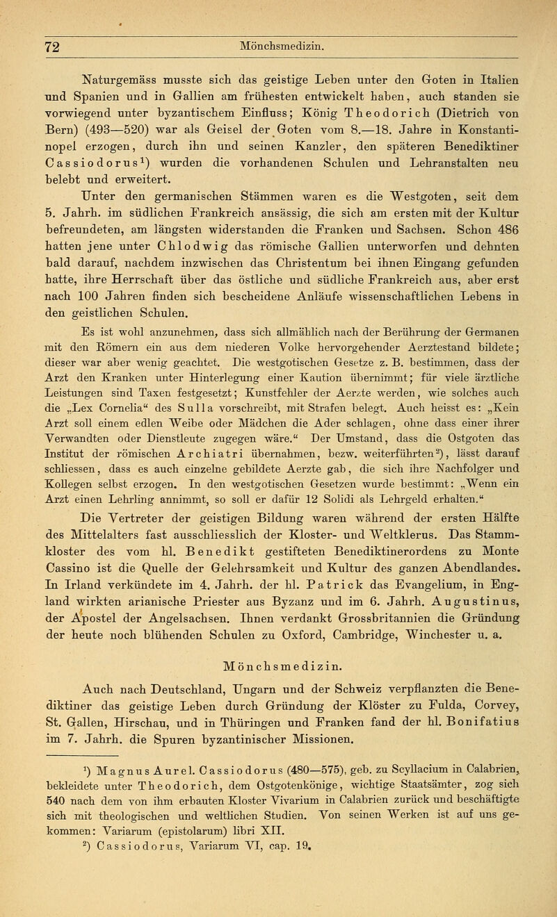 Naturgemäss musste sich das geistige Leben unter den Goten in Italien und Spanien und in Gallien am frühesten entwickelt haben, auch standen sie vorwiegend unter byzantischem Einfluss; König Theodorich (Dietrich von Bern) (493—520) war als Geisel der Goten vom 8.—18. Jahre in Konstanti- nopel erzogen, durch ihn und seinen Kanzler, den späteren Benediktiner Cassiodorus1) wurden die vorhandenen Schulen und Lehranstalten neu belebt und erweitert. Unter den germanischen Stämmen waren es die Westgoten, seit dem 5. Jahrh. im südlichen Frankreich ansässig, die sich am ersten mit der Kultur befreundeten, am längsten widerstanden die Franken und Sachsen. Schon 486 hatten jene unter Chlodwig das römische Gallien unterworfen und dehnten bald darauf, nachdem inzwischen das Christentum bei ihnen Eingang gefunden hatte, ihre Herrschaft über das östliche und südliche Frankreich aus, aber erst nach 100 Jahren finden sich bescheidene Anläufe wissenschaftlichen Lebens in den geistlichen Schulen. Es ist wohl anzunehmen, dass sich allmählich nach der Berührung der Germanen mit den Römern ein aus dem niederen Volke hervorgehender Aerztestand bildete; dieser war aber wenig geachtet. Die westgotischen Gesetze z. B. bestimmen, dass der Arzt den Kranken unter Hinterlegung einer Kaution übernimmt; für viele ärztliche Leistungen sind Taxen festgesetzt; Kunstfehler der Aerzte werden, wie solches auch die „Lex Cornelia des Sulla vorschreibt, mit Strafen belegt. Auch heisst es: „Kein Arzt soll einem edlen Weibe oder Mädchen die Ader schlagen, ohne dass einer ihrer Verwandten oder Dienstleute zugegen wäre. Der Umstand, dass die Ostgoten das Institut der römischen Archiatri übernahmen, bezw. weiterführten2), lässt darauf schliessen, dass es auch einzelne gebildete Aerzte gab, die sich ihre Nachfolger und Kollegen selbst erzogen. In den westgotischen Gesetzen wurde bestimmt: „Wenn ein Arzt einen Lehrling annimmt, so soll er dafür 12 Solidi als Lehrgeld erhalten. Die Vertreter der geistigen Bildung waren während der ersten Hälfte des Mittelalters fast ausschliesslich der Kloster- und Weltklerus. Das Stamm- kloster des vom hl. Benedikt gestifteten Benediktinerordens zu Monte Cassino ist die Quelle der Gelehrsamkeit und Kultur des ganzen Abendlandes. In Irland verkündete im 4. Jahrh. der hl. Patrick das Evangelium, in Eng- land wirkten arianische Priester aus Byzanz und im 6. Jahrh. Augustinus, der Apostel der Angelsachsen. Ihnen verdankt Grossbritannien die Gründung der heute noch blühenden Schulen zu Oxford, Cambridge, Winchester u. a. Mönchsmedizin. Auch nach Deutschland, Ungarn und der Schweiz verpflanzten die Bene- diktiner das geistige Leben durch Gründung der Klöster zu Fulda, Corvey, St. Gallen, Hirschau, und in Thüringen und Franken fand der hl. Bonifatius im 7. Jahrh. die Spuren byzantinischer Missionen. J) MagnusAurel. Cassiodorus (480—575), geb. zu Scyllacium in Calabrien, bekleidete unter Theodorich, dem Ostgotenkönige, wichtige Staatsämter, zog sich 540 nach dem von ihm erbauten Kloster Vivarium in Calabrien zurück und beschäftigte sich mit theologischen und weltlichen Studien. Von seinen Werken ist auf uns ge- kommen: Variarum (epistolarum) libri XII. 2) Cassiodorus, Variarum VI, cap. 19.