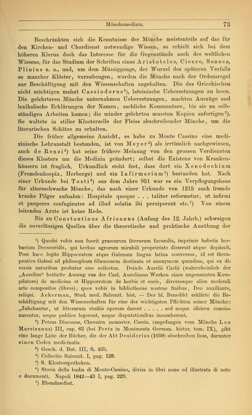 Beschränkten sich die Kenntnisse der Mönche meistenteils auf das für den Kirchen- und Chordienst notwendige Wissen, so erhielt sich hei dem höheren Klerus doch das Interesse für die Gegenstände auch des weltlichen Wissens, für das Studium der Schriften eines Aristoteles, Cicero, Seneca, Plinius u. a., und, um dem Müssiggange, der Wurzel des späteren Verfalls so mancher Klöster, vorzubeugen, wurden die Mönche nach der Ordensregel zur Beschäftigung mit den Wissenschaften angehalten. Die des Griechischen nicht mächtigen mahnt Cassiodorus1), lateinische Uebersetzungen zu lesen. Die gelehrteren Mönche unternahmen Uebersetzungen, machten Auszüge und lexikalische Erklärungen der Namen, sachliche Kommentare, bis sie zu selb- ständigen Arbeiten kamen; die minder gelehrten mussten Kopien anfertigen2). So waltete in stiller Klosterzelle der Fleiss abschreibender Mönche, um die literarischen Schätze zu erhalten. Die früher allgemeine Ansicht, es habe zu Monte Cassino eine medi- zinische Lehranstalt bestanden, ist von Meyer3) als irrtümlich nachgewiesen, auch de ßenzi4) hat seine frühere Meinung von den grossen Verdiensten dieses Klosters um die Medizin geändert; selbst die Existenz von Kranken- häusern ist fraglich. Urkundlich steht fest, dass dort ein Xenodochium (Fremdenhospiz, Herberge) und ein Infirmarium5) bestanden hat. Nach einer Urkunde bei Tosti6) aus dem Jahre 951 war es ein Verpflegungshaus für altersschwache Mönche, das nach einer Urkunde von 1215 auch fremde kranke Pilger aufnahm: Hospitale quoque . . . taliter reformetur, ut infirmi et pauperes confugientes ad illud solatia ibi perciperent etc.7) Von einem leitenden Arzte ist keine Bede. Bis zu Constantinus Africanus (Anfang des 12. Jahrh.) schweigen die zuverlässigen Quellen über die theoretische und praktische Ausübung der J) Quodsi vobis non fuerit graecarum literarum facundia, imprimis habetis her- barium Deoscoridis, qui herbas agrorum mirabüi proprietate disseruit atque depinxit. Post hapc legite Hippocratem atque Galenum lingua latina conversos, id est thera- peutica Galeni ad philosophum Glauconem destinata et anonymum quendam, qui ex di- versis autoribus probatur esse collectus. Deinde Aurelii Caelii (wahrscheinlich der „Aurelius betitelte Auszug aus des Cael. Aurelianus Werken eines ungenannten Kom- pilators) de medicina et Hippocratem de herbis et (juris, diversosque alios medendi arte compositos (libros), quos vobis in bibliothecae nostrae finibus , Deo auxiliante, reliqui. Ackerman, Stud. med. Salernit. hist. — Der hl. Benedikt erklärte die Be- schäftigung mit den Wissenschaften für eine der wichtigsten Pflichten seiner Mönche: „Jubebantur, ut litterarum studiis operam darent sed neque idcirco concio- narentur, neque publice legerent, neque disputationibus incumberent. 2) Petrus Diaconus, Chronica monaster. Cassin. (angefangen vom Mönche Leo Marsicanus) III, cap. 63 (bei Pertz in Monimenta German. histor. tom. TEL), gibt eine lange Liste der Bücher, die der Abt Desiderius (1059) abschreiben liess, darunter einen Codex medicinalis. 3) Gesch. d. Bot. III, S. 435. 4) CoUectio Salernit. I, pag. 128. 5) S. Klosterapotheken. 6) Storia della badia di Monte-Cassino, divisa in libri none ed illustrata di note e documenti. Napoli 1842—43 I, pag. 229. 7) Ebendaselbst.