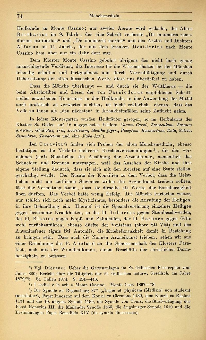 Heilkunde zu Monte Cassino; nur zweier Aerzte wird gedacht, des Abtes Bertharius im 9. Jahrh., der eine Schrift verfasste „De innumeris reme- diorum utilitatibus und „De innumeris morbis und des Arztes und Dichters Alfanus im 11. Jahrh., der mit dem kranken Desiderius nach Monte Cassino kam, aber nur ein Jahr dort war. Dem Kloster Monte Cassino gebührt übrigens das nicht hoch genug anzuschlagende Verdienst, das Interesse für die Wissenschaften bei den Mönchen lebendig erhalten und fortgepflanzt und durch Vervielfältigung und durch Uebersetzung der alten klassischen Werke diese uns überliefert zu haben. Dass die Mönche überhaupt — und durch sie der Weltklerus — die beim Abschreiben und Lesen der von Cassiodorus empfohlenen Schrift- steller erworbenen Kenntnisse in der Heilkunde, in der Anwendung der Mittel auch praktisch zu verwerten suchten, ist leicht erklärlich, ebenso, dass das Volk zu ihnen als „den nächsten in Krankheitsfällen seine Zuflucht nahm. In jedem Klostergarten wurden Heilkräuter gezogen, so im Herbularius des Klosters St. Gallen auf 16 abgegrenzten Feldern Carum Carvi, Foeniculum, Foenum graecum, Gladiolus, Iris, Levisticum, Mentha piper., Pulegium, Bosmarinus, Ruta, Salvia, Sisymbria, Tanacetum und eine Faba-Art1). Bei Caravita2) finden sich Proben der alten Mönchsmedizin, ebenso bestätigen es die Verbote mehrerer Kirchenversammlungen3), die den vor- nehmen (sie!) Geistlichen die Ausübung der Arzneikunde, namentlich das Schneiden und Brennen untersagen, weil das Ansehen der Kirche und ihre eigene Stellung dadurch, dass sie sich mit den Aerzten auf eine Stufe stellen, geschädigt werde. Der Zusatz der Konzilien zu dem Verbot, dass die Geist- lichen nicht um zeitlichen Gewinnes willen die Arzneikunst treiben sollten, lässt der Vermutung Baum, dass sie dieselbe als Werke der Barmherzigkeit üben durften. Das Verbot hatte wenig Erfolg. Die Mönche kurierten weiter, nur schlich sich noch mehr Mystizismus, besonders die Anrufung der Heiligen, in ihre Behandlung ein. Hierauf ist die Spezialverehrung einzelner Heiligen gegen bestimmte Krankheiten, so des hl. Liborius gegen Steinbeschwerden, des hl. Blasius gegen Kopf- und Zahnleiden, der hl. Barbara gegen Gifte wohl zurückzuführen, ebenso dürfte der Veitstanz (chore Sti Viti) und das Antoniusfeuer (ignis Sti Antonii), die Kriebelkrankheit damit in Beziehung zu bringen sein. Dass auch die Nonnen Arzneikunst trieben, sehen wir aus einer Ermahnung des P. Abelard an die Genossenschaft des Klosters Para- klet, sich mit der Wundheilkunde, einem Geschäfte der christlichen Barm- herzigkeit, zu befassen. x) Vgl. Dierauer, Ueber die Gartenanlagen im St. Gallischen Klosterplan vom Jahre 830; Bericht über die Tätigkeit der St. Gallischen naturw. Gesellsch. im Jabre 1872/75. St. Gallen 1874. S. 434—446. 2) I codici e le arti a Monte Cassino. Monte Cass. 1867—78. 3) Die Synode zu Regensburg 877 („Leges et physicam (Medizin) non studeant sacerdotes), Papst Innozenz auf dem Konzü zu Clermont 1130, dem Konzil zu Bheims 1131 und die 10. allgem. Synode 1139, die Synode von Tours, die Strafverfügung des Papst Honorius III, die Maüänder Synode 1565, die Augsburger Synode 1610 und die Bestimmungen Papst Benedikts XIV (de synodo dioecesana).