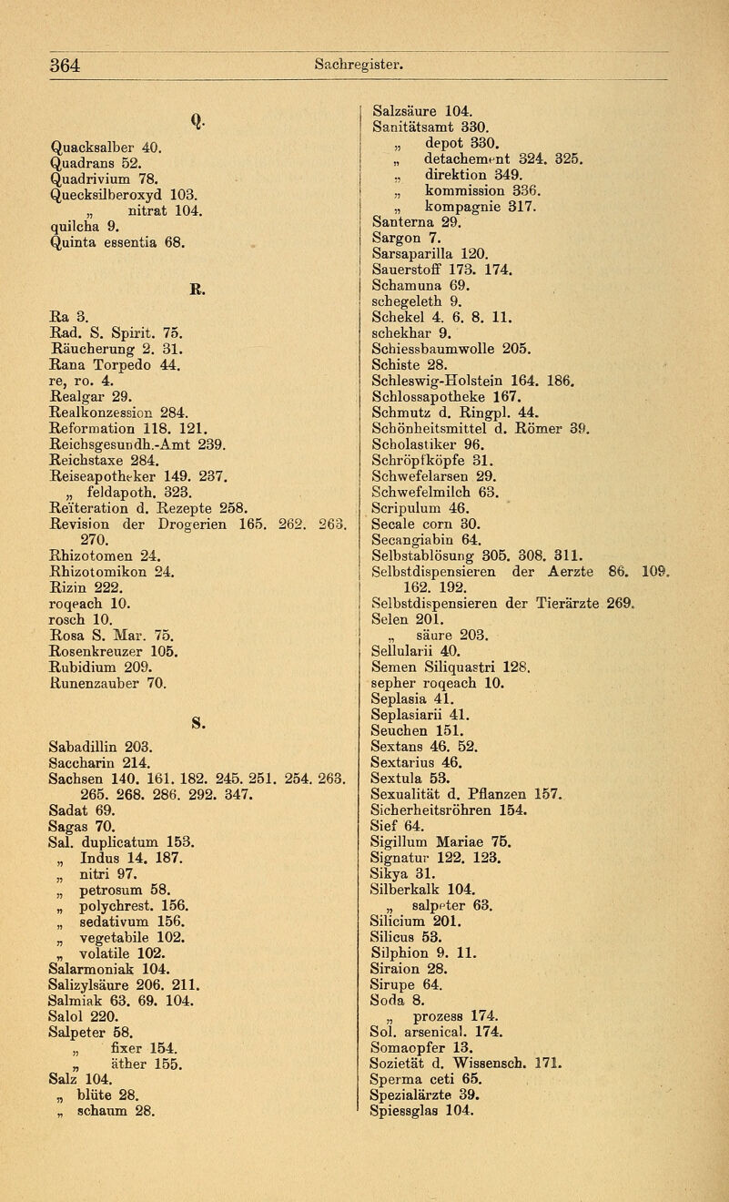 Quacksalber 40. Quadrans 52. Quadrivium 78. Quecksilberoxyd 103. „ nitrat 104. quilcha 9. Quinta essentia 68. R. Ra 3. Rad. S. Spirit. 75. Räucherung 2. 31. Rana Torpedo 44. re, ro. 4. Realgar 29. Realkonzessioxi 284. Reformation 118. 121. Reichsgesundh.-Amt 239. Reichstaxe 284. Reiseapotheker 149. 237. „ feldapoth. 323. Rei'teration d. Rezepte 258. Revision der Drogerien 165. 262. 263. 270. Rhizotomen 24. Rhizotomikon 24. Rizin 222. roqeach 10. rosch 10. Rosa S. Mar. 75. Rosenkreuzer 105. Rubidium 209. Runenzauber 70. S. Sabadillin 203. Saccharin 214. Sachsen 140. 161. 182. 245. 251. 254. 263. 265. 268. 286. 292. 347. Sadat 69. Sagas 70. Sal. duplicatum 153. „ Indus 14. 187. „ nitri 97. „ petrosum 58. „ poly ehrest. 156. „ Sedativum 156. „ vegetabile 102. „ volatile 102. Salarmoniak 104. Salizylsäure 206. 211. Salmiak 63. 69. 104. Salol 220. Salpeter 58. „ fixer 154. „ äther 155. Salz 104. „ blute 28. _ schäum 28. Salzsäure 104. Sanitätsamt 330. „ depot 330. detachement 324. 325. „ direktion 349. „ kommission 336. „ kompagnie 317. Santerna 29. Sargon 7. Sarsaparilla 120. Sauerstoff 173. 174. Schamuna 69. schegeleth 9. Schekel 4. 6. 8. 11. schekhar 9. Schiessbaumwolle 205. Schiste 28. Schleswig-Holstein 164. 186. Schlossapotheke 167. Schmutz d. Ringpl. 44. Schönheitsmittel d. Römer 39, Scholastiker 96. Schröpfköpfe 31. Schwefelarsen 29. Schwefelmilch 63. Scripulum 46. Seeale com 30. Secangiabin 64. Selbstablösung 305. 308. 311. Selbstdispensieren der Aerzte 86. 109. 162. 192. Selbstdispensieren der Tierärzte 269. Selen 201. „ säure 203. Sellularii 40. Semen Siliquastri 128. sepher roqeach 10. Seplasia 41. Seplasiarii 41. Seuchen 151. Sextans 46. 52. Sextarius 46. Sextula 53. Sexualität d. Pflanzen 157. Sicherheitsröhren 154. Sief 64. Sigillum Mariae 75. Signatur 122. 123. Sikya 31. Silberkalk 104. „ salppter 63. Silicium 201. Silicus 53. Silphion 9. 11. Siraion 28. Sirupe 64. Soda 8. „ prozess 174. Sol. arsenical. 174. Somaopfer 13. Sozietät d. Wissensch. 171. Sperma ceti 65. Spezialärzte 39. Spiessglas 104.