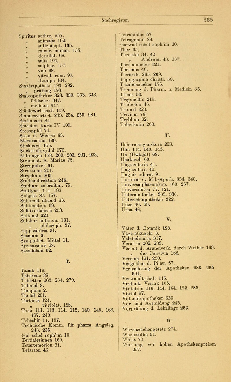 Spiritus aether. 257. n animalia 102. H antiepilept. 135. „ calvar. human. 135. destillat. 68. ,, salis 104. sulphur. 157. „ vini 68. „ vitriol. rom. 97. ,, -Lampe 104. Staatsapotheke. 193. 292. „ prüfung 193. Stabsapotheker 323. 330. 333. 343. „ feld scher 347. „ medikus 347. Städtewirtschaft 119. Standesvertret. 243. 254. 259. 284. Stationarii 84 Statuten Karls IV 109. Stechapfel 71. Stein d. Weisen 63. Sterilisation 190. Stickoxyd 155. Stickstoffoxydul 173. Stiftungen 178. 200. 203. 231. 233. Strament. S. Mariae 75. Streupulver 31. Strontium 201. Strychnin 205. Studiendirektion 248. Studium salernitan. 79. Stuttgart 114. 186. Subjekt 87. 167. Sublimat ätzend 63. Sublimation 68. Sulfitverfahren 203. Sulfonal 220. Sulphur antimon. 181. „ philosoph. 97. Suppositoria 31. Susinum 2. Sympathet. Mittel 11. Syrmaismos 29. Szandalani 62. Tabak 119. Tabernae 38. Tabletten 263. 264. 279. Talmud 9. Tampons 2. Tantal 201. Tartarus 124. „ viiriolat. 125. Taxe 111. 113. 114. 115. 140. 145. 166. 187. 240. Tebashir U. 187. Technische Komm, für pharm. Angeleg. 243. 255. teni schel roph'im 10. Tertiaierinnen 169. Tetartemorion 31. Tetarton 46. Tetrabiblos 57. Tetragonon 29. tharwad schel roph'im 10. Thee 65. Theriaka 34. 42. „ Androm. 43. 137. Thermometer 121. Thermos 46. Tierärzte 265. 269. Topographie christl. 58. Traubenzucker 175. Trennung d. Pharm, u. Medizin 35. Triens 52. Trigonellin 219. Triobolon 46. Trional 220. Trivium 78. Tryblion 32. Tuberkulin 260. U. Uebermangansäure 203. Ulm 114. 140. 143. Un (Uwkijat) 69. Unakusch 69. Unguentaria 41. Unguentarii 40. Unguis odorat 9. Uniform d. Mil.-Apoth. 334. 340. Universalpharmakop. 160. 237. Universitäten 77. 121. Unterapotheker 333. 336. Unterfeldapotheker 322. Unze 46. 53. Urna 46. Y. Väter d. Botanik 128. Vaginalkugeln 3. Valetudmaria 317. Veratrin *02. 203. Verbot d. Arzneiverk. durch Weiber 163. „ der Convivia 162. Vereine 121. 230. Vergolden d. Pillen 67. Verpachtung der Apotheken 283. 295. 301. Verwandtschaft 115. Virdonk, Verink 106. Visitation 116. 144. 164. 192. 285. Vitriol 97. Volontärapotheker 333. Vor- und Ausbildung 245. Vorprüfung d. Lehrlinge 253. W. Warenzeichen gesetz 274. Wachssalbe 31. Walas 70. Warnung vor hohen Apothekenpreisen 257.