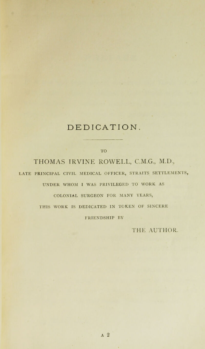 DEDICATION. TO THOMAS IRVINE ROWELL, C.M.G., M.D., LATE PRINCIPAL CIVIL MEDICAL OFFICER, STRAITS SETTLEMENTS, UNDER WHOM I WAS PRIVILEGED TO WORK AS COLONIAL SURGEON FOR MANY YEARS, THIS WORK IS DEDICATED IN TOKEN OF SINCERE FRIENDSHIP T,Y THE AUTHOR. A 2