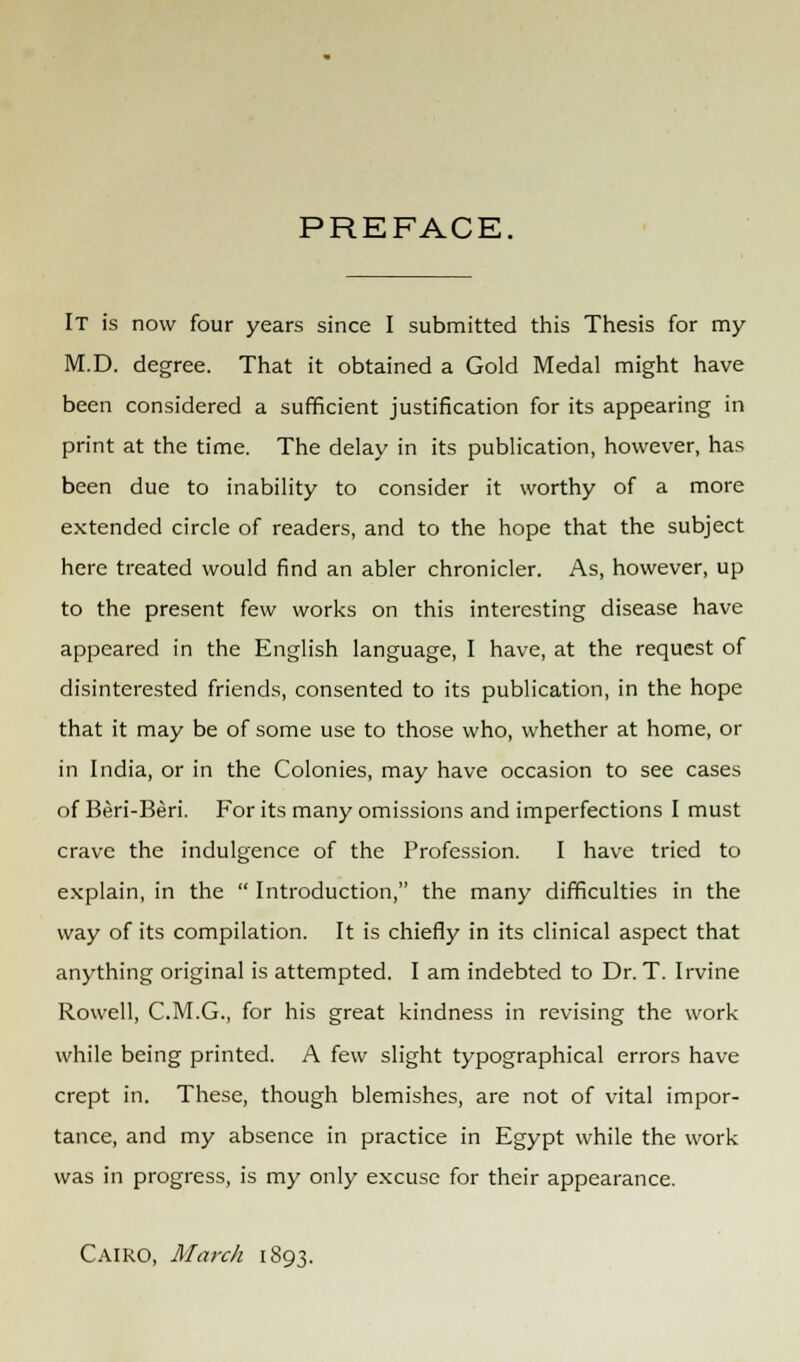 PREFACE, It is now four years since I submitted this Thesis for my M.D. degree. That it obtained a Gold Medal might have been considered a sufficient justification for its appearing in print at the time. The delay in its publication, however, has been due to inability to consider it worthy of a more extended circle of readers, and to the hope that the subject here treated would find an abler chronicler. As, however, up to the present few works on this interesting disease have appeared in the English language, I have, at the request of disinterested friends, consented to its publication, in the hope that it may be of some use to those who, whether at home, or in India, or in the Colonies, may have occasion to see cases of Beri-Beri. For its many omissions and imperfections I must crave the indulgence of the Profession. I have tried to explain, in the  Introduction, the many difficulties in the way of its compilation. It is chiefly in its clinical aspect that anything original is attempted. I am indebted to Dr. T. Irvine Rowell, C.M.G., for his great kindness in revising the work- while being printed. A few slight typographical errors have crept in. These, though blemishes, are not of vital impor- tance, and my absence in practice in Egypt while the work was in progress, is my only excuse for their appearance. Cairo, March 1893.