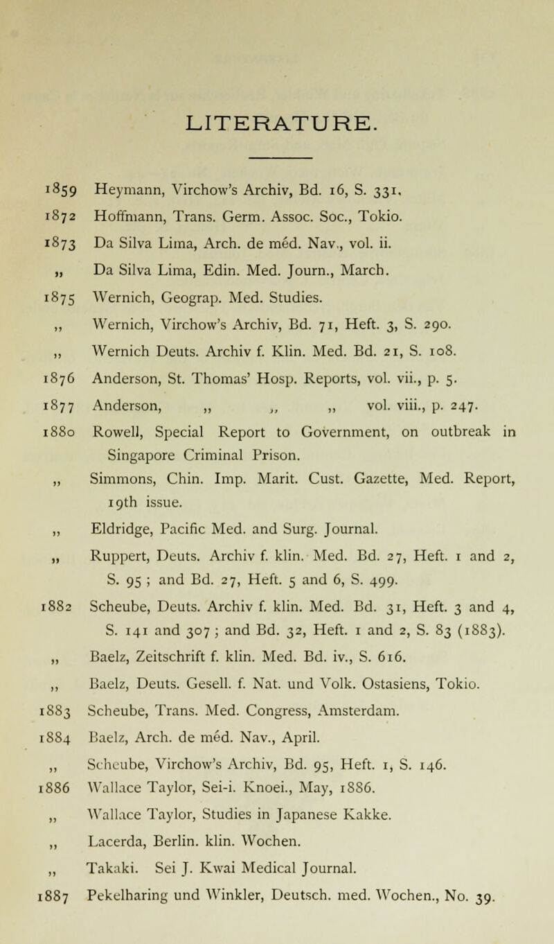 LITERATURE. 1859 Heymann, Virchow's Archiv, Bd. 16, S. 331. 1872 Hoffmann, Trans. Germ. Assoc. Soc, Tokio. 1873 Da Silva Lima, Arch, de med. Nav,, vol. ii. „ Da Silva Lima, Edin. Med. Journ., March. 1875 Wernich, Geograp. Med. Studies. „ Wernich, Virchow's Archiv, Bd. 71, Heft. 3, S. 290. ,, Wernich Deuts. Archiv f. Klin. Med. Bd. 21, S. 108. 1876 Anderson, St. Thomas' Hosp. Reports, vol. vii., p. 5. 1877 Anderson, „ ,, „ vol. viii., p. 247. 1880 Rowell, Special Report to Government, on outbreak in Singapore Criminal Prison. „ Simmons, Chin. Imp. Mark. Cust. Gazette, Med. Report, 19th issue. ,, Eldridge, Pacific Med. and Surg. Journal. „ Ruppert, Deuts. Archiv f. klin. Med. Bd. 27, Heft. 1 and 2, S. 95 ; and Bd. 27, Heft. 5 and 6, S. 499. 1882 Scheube, Deuts. Archiv f. klin. Med. Bd. 31, Heft. 3 and 4, S. 141 and 307 ; and Bd. 32, Heft. 1 and 2, S. 83 (1883). ,, Baelz, Zeitschrift f. klin. Med. Bd. iv., S. 616. ,, Baelz, Deuts. Gesell. f. Nat. und Volk. Ostasiens, Tokio. 1883 Scheube, Trans. Med. Congress, Amsterdam. 1884 Baelz, Arch, de mod. Nav., April. ,, Scheube, Virchow's Archiv, Bd. 95, Heft. 1, S. 146. 1886 Wallace Taylor, Sei-i. Knoei., May, 1886. „ Wallace Taylor, Studies in Japanese Kakke. ,, Lacerda, Berlin, klin. Wochen. ,, Takaki. Sei J. Kwai Medical Journal. 1887 Pekelharing und Winkler, Deutsch. med. Wochen., No. 39.