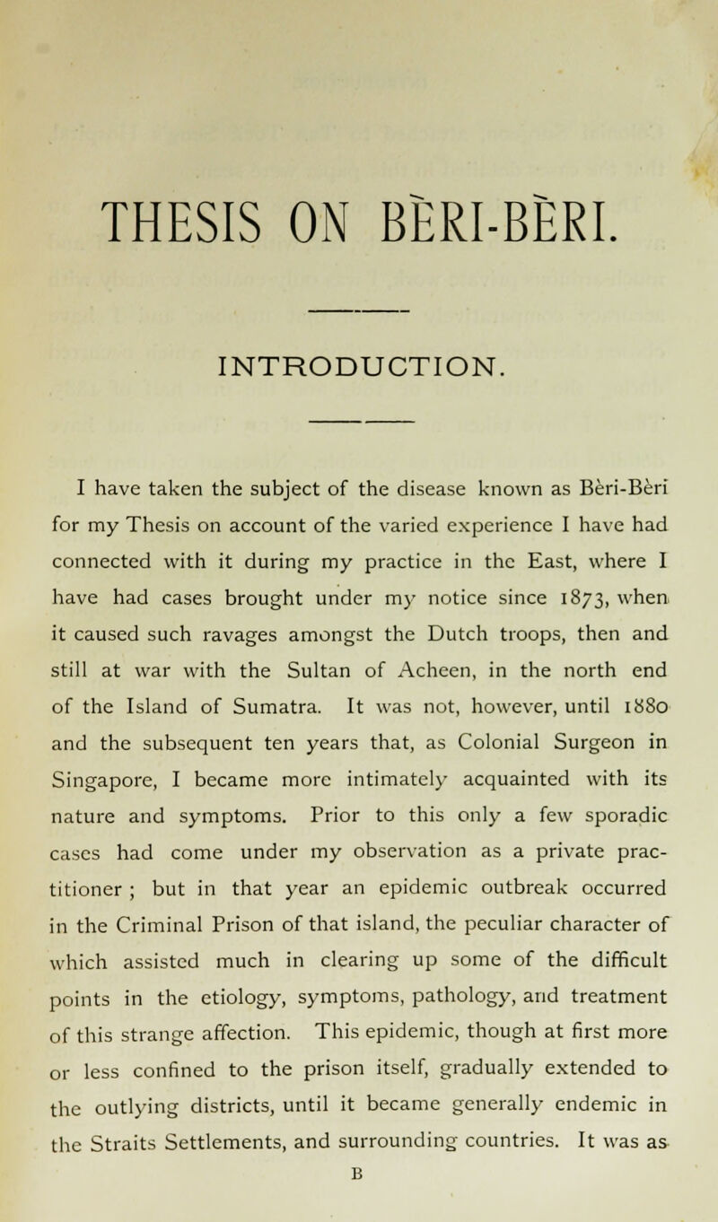 THESIS ON BERI-BERI. INTRODUCTION. I have taken the subject of the disease known as Beri-Beri for my Thesis on account of the varied experience I have had connected with it during my practice in the East, where I have had cases brought under my notice since 1873, when it caused such ravages amongst the Dutch troops, then and still at war with the Sultan of Acheen, in the north end of the Island of Sumatra. It was not, however, until 1880 and the subsequent ten years that, as Colonial Surgeon in Singapore, I became more intimately acquainted with its nature and symptoms. Prior to this only a few sporadic cases had come under my observation as a private prac- titioner ; but in that year an epidemic outbreak occurred in the Criminal Prison of that island, the peculiar character of which assisted much in clearing up some of the difficult points in the etiology, symptoms, pathology, and treatment of this strange affection. This epidemic, though at first more or less confined to the prison itself, gradually extended to the outlying districts, until it became generally endemic in the Straits Settlements, and surrounding countries. It was as B