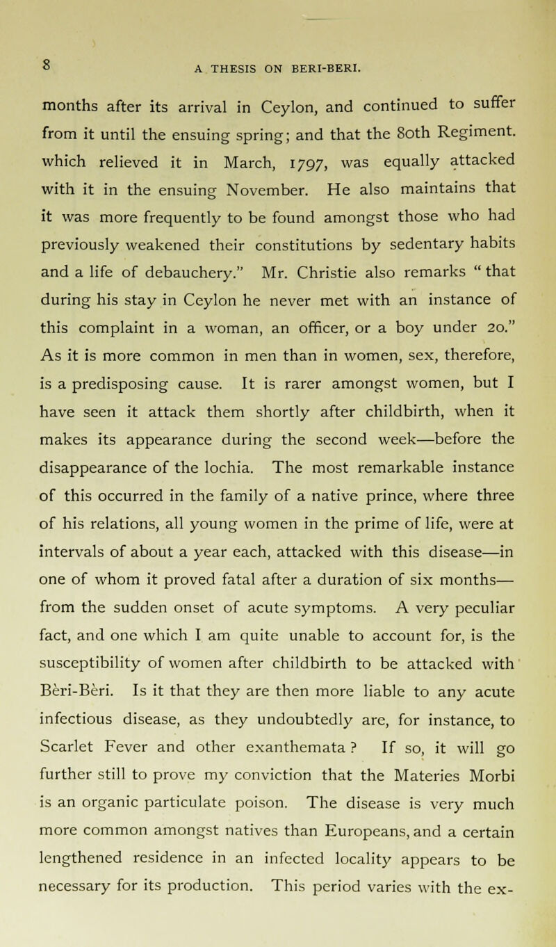 months after its arrival in Ceylon, and continued to suffer from it until the ensuing spring; and that the 8oth Regiment, which relieved it in March, 1797, was equally attacked with it in the ensuing November. He also maintains that it was more frequently to be found amongst those who had previously weakened their constitutions by sedentary habits and a life of debauchery. Mr. Christie also remarks  that during his stay in Ceylon he never met with an instance of this complaint in a woman, an officer, or a boy under 20. As it is more common in men than in women, sex, therefore, is a predisposing cause. It is rarer amongst women, but I have seen it attack them shortly after childbirth, when it makes its appearance during the second week—before the disappearance of the lochia. The most remarkable instance of this occurred in the family of a native prince, where three of his relations, all young women in the prime of life, were at intervals of about a year each, attacked with this disease—in one of whom it proved fatal after a duration of six months— from the sudden onset of acute symptoms. A very peculiar fact, and one which I am quite unable to account for, is the susceptibility of women after childbirth to be attacked with Beri-Beri. Is it that they are then more liable to any acute infectious disease, as they undoubtedly are, for instance, to Scarlet Fever and other exanthemata ? If so, it will go further still to prove my conviction that the Materies Morbi is an organic particulate poison. The disease is very much more common amongst natives than Europeans, and a certain lengthened residence in an infected locality appears to be necessary for its production. This period varies with the ex-