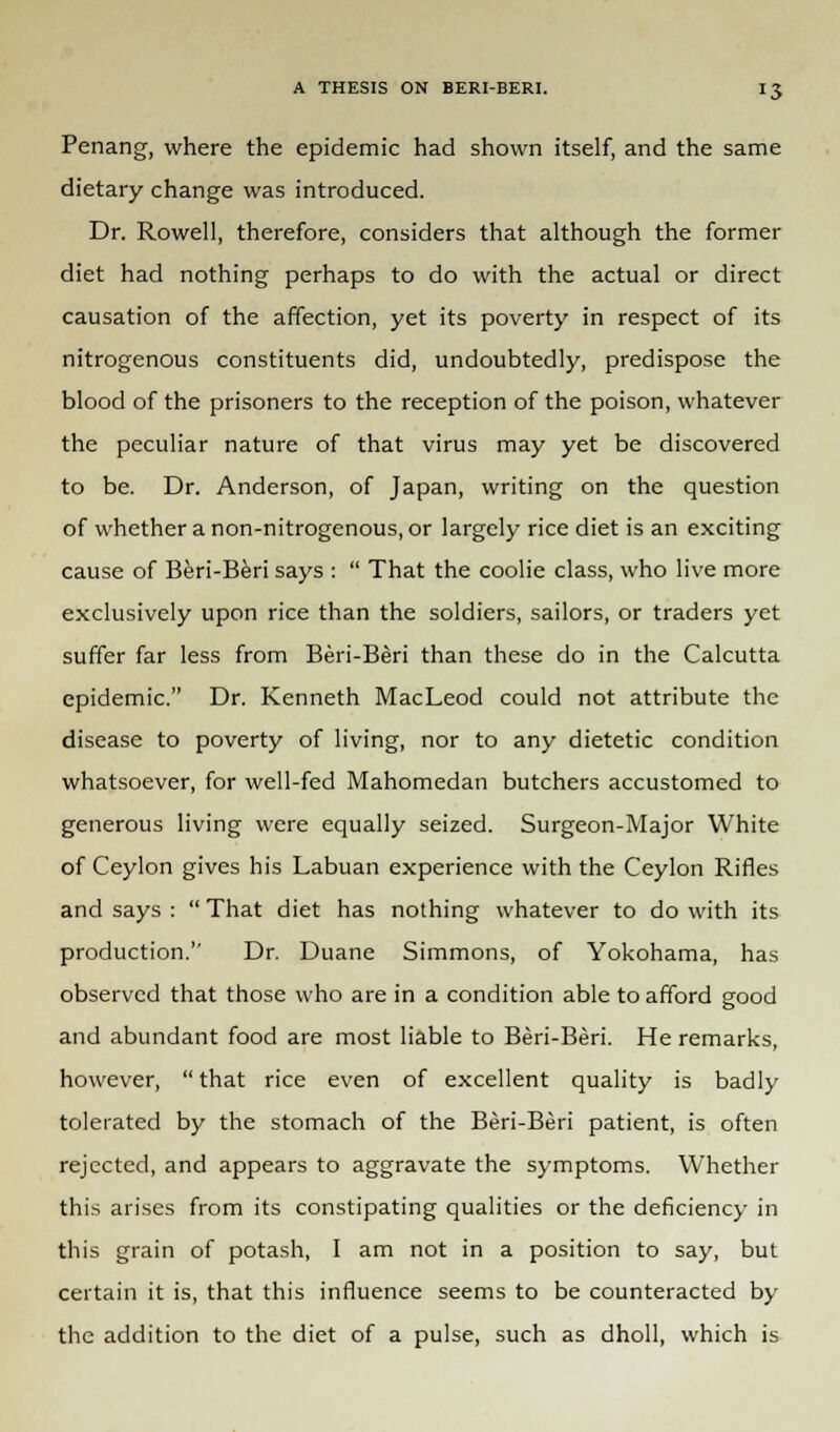 Penang, where the epidemic had shown itself, and the same dietary change was introduced. Dr. Rowell, therefore, considers that although the former diet had nothing perhaps to do with the actual or direct causation of the affection, yet its poverty in respect of its nitrogenous constituents did, undoubtedly, predispose the blood of the prisoners to the reception of the poison, whatever the peculiar nature of that virus may yet be discovered to be. Dr. Anderson, of Japan, writing on the question of whether a non-nitrogenous, or largely rice diet is an exciting cause of Beri-Beri says :  That the coolie class, who live more exclusively upon rice than the soldiers, sailors, or traders yet suffer far less from Beri-Beri than these do in the Calcutta epidemic. Dr. Kenneth MacLeod could not attribute the disease to poverty of living, nor to any dietetic condition whatsoever, for well-fed Mahomedan butchers accustomed to generous living were equally seized. Surgeon-Major White of Ceylon gives his Labuan experience with the Ceylon Rifles and says :  That diet has nothing whatever to do with its production. Dr. Duane Simmons, of Yokohama, has observed that those who are in a condition able to afford good and abundant food are most liable to Beri-Beri. He remarks, however,  that rice even of excellent quality is badly tolerated by the stomach of the Beri-Beri patient, is often rejected, and appears to aggravate the symptoms. Whether this arises from its constipating qualities or the deficiency in this grain of potash, I am not in a position to say, but certain it is, that this influence seems to be counteracted by the addition to the diet of a pulse, such as dholl, which is