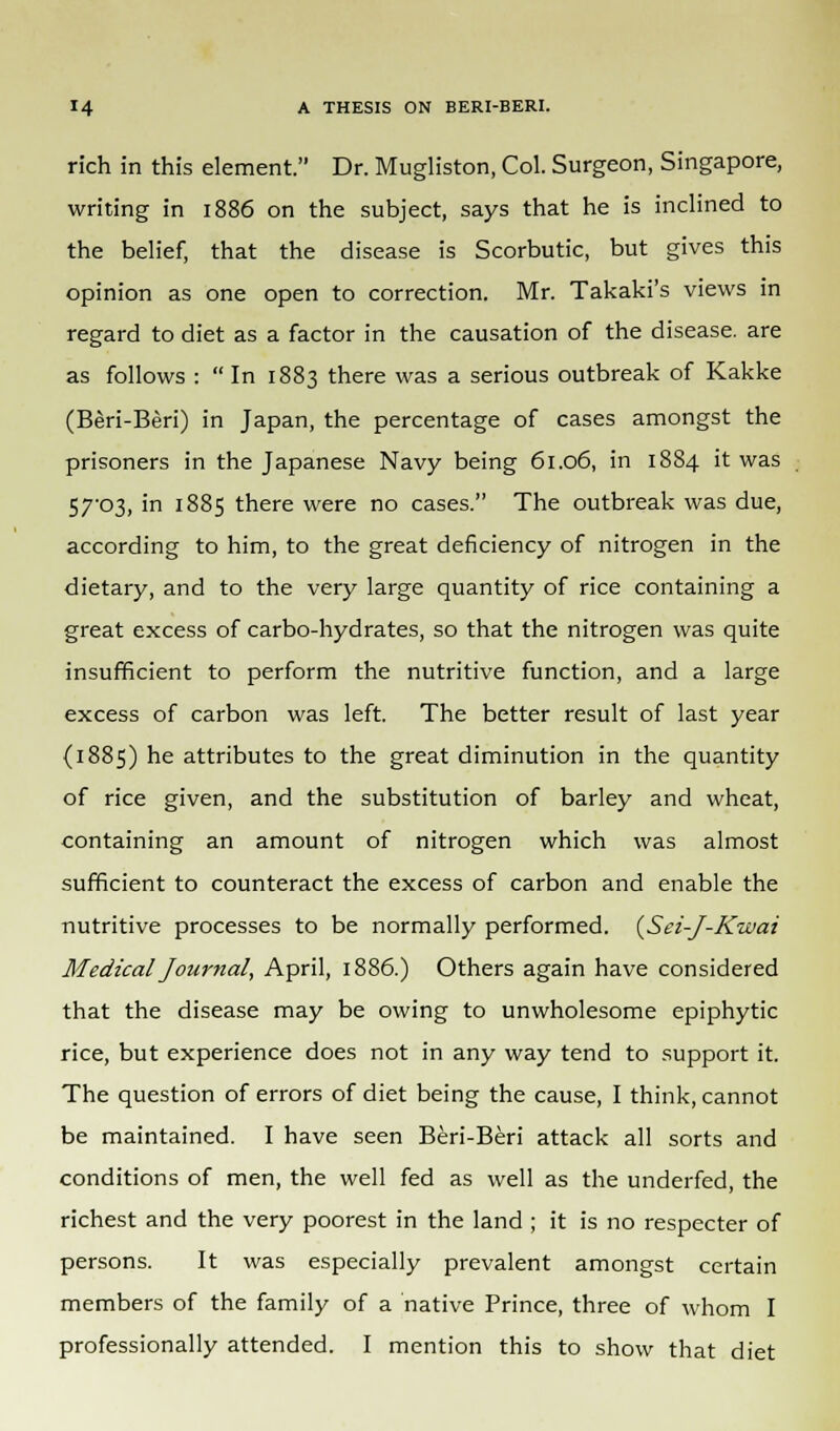 rich in this element. Dr. Mugliston, Col. Surgeon, Singapore, writing in 1886 on the subject, says that he is inclined to the belief, that the disease is Scorbutic, but gives this opinion as one open to correction. Mr. Takaki's views in regard to diet as a factor in the causation of the disease, are as follows : In 1883 there was a serious outbreak of Kakke (Beri-Beri) in Japan, the percentage of cases amongst the prisoners in the Japanese Navy being 61.06, in 1884 it was 57-03, in 1885 there were no cases. The outbreak was due, according to him, to the great deficiency of nitrogen in the dietary, and to the very large quantity of rice containing a great excess of carbo-hydrates, so that the nitrogen was quite insufficient to perform the nutritive function, and a large excess of carbon was left. The better result of last year {1885) he attributes to the great diminution in the quantity of rice given, and the substitution of barley and wheat, containing an amount of nitrogen which was almost sufficient to counteract the excess of carbon and enable the nutritive processes to be normally performed. (Sei-J-Kwai Medical Journal, April, 1886.) Others again have considered that the disease may be owing to unwholesome epiphytic rice, but experience does not in any way tend to support it. The question of errors of diet being the cause, I think, cannot be maintained. I have seen Beri-Beri attack all sorts and conditions of men, the well fed as well as the underfed, the richest and the very poorest in the land ; it is no respecter of persons. It was especially prevalent amongst certain members of the family of a native Prince, three of whom I professionally attended. I mention this to show that diet