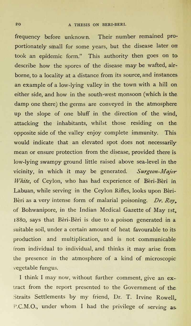 frequency before unknown. Their number remained pro- portionately small for some years, but the disease later on took an epidemic form. This authority then goes on to- describe how the spores of the disease may be wafted, air- borne, to a locality at a distance from its source, and instances, an example of a low-lying valley in the town with a hill on either side, and how in the south-west monsoon (which is the damp one there) the germs are conveyed in the atmosphere up the slope of one bluff in the direction of the wind, attacking the inhabitants, whilst those residing on the opposite side of the valley enjoy complete immunity. This would indicate that an elevated spot does not necessarily mean or ensure protection from the disease, provided there is low-lying swampy ground little raised above sea-level in the vicinity, in which it may be generated. Surgeon-Major White, of Ceylon, who has had experience of Beri-Beri in Labuan, while serving in the Ceylon Rifles, looks upon Beri- Beri as a very intense form of malarial poisoning. Dr. Royy of Bohwanipore, in the Indian Medical Gazette of May ist„ 1880, says that Beri-Beri is due to a poison generated in a suitable soil, under a certain amount of heat favourable to its production and multiplication, and is not communicable from individual to individual, and thinks it may arise from the presence in the atmosphere of a kind of microscopic vegetable fungus. I think I may now, without further comment, give an ex- tract from the report presented to the Government of the Straits Settlements by my friend, Dr. T. Irvine Rowell,, f'.C.M.O., under whom I had the privilege of serving as.