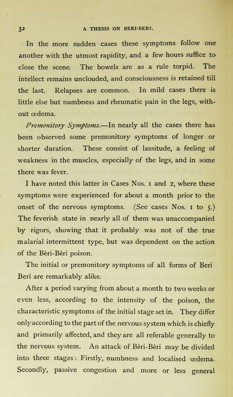 In the more sudden cases these symptoms follow one another with the utmost rapidity, and a few hours suffice to close the scene. The bowels are as a rule torpid. The intellect remains unclouded, and consciousness is retained till the last. Relapses are common. In mild cases there is little else but numbness and rheumatic pain in the legs, with- out oedema. Premonitory Syjnptoms.—In nearly all the cases there has been observed some premonitory symptoms of longer or shorter duration. These consist of lassitude, a feeling of weakness in the muscles, especially of the legs, and in some there was fever. I have noted this latter in Cases Nos. i and 2, where these symptoms were experienced for about a month prior to the onset of the nervous symptoms. (See cases Nos. 1 to 5.) The feverish state in nearly all of them was unaccompanied by rigors, showing that it probably was not of the true malarial intermittent type, but was dependent on the action of the Beri-Beri poison. The initial or premonitory symptoms of all forms of Beri Beri are remarkably alike. After a period varying from about a month to two weeks or even less, according to the intensity of the poison, the characteristic symptoms of the initial stage set in. They differ only according to the part of the nervous system which is chiefly and primarily affected, and they are all referable generally to the nervous system. An attack of Beri-Beri may be divided into three stages: Firstly, numbness and localised oedema. Secondly, passive congestion and more or less general