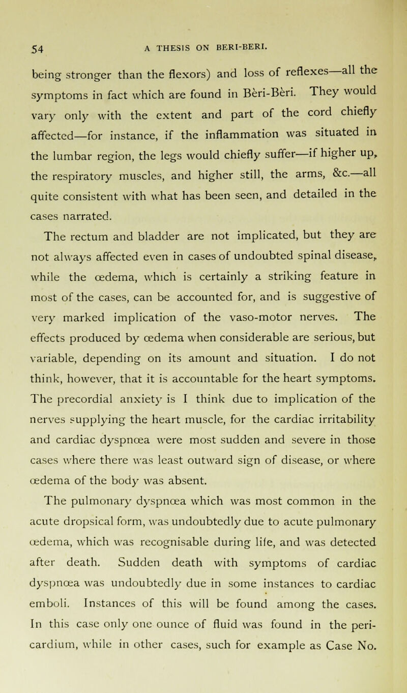 being stronger than the flexors) and loss of reflexes—all the symptoms in fact which are found in Beri-Beri. They would vary only with the extent and part of the cord chiefly affected—for instance, if the inflammation was situated in the lumbar region, the legs would chiefly suffer—if higher up, the respiratory muscles, and higher still, the arms, &c.—all quite consistent with what has been seen, and detailed in the cases narrated. The rectum and bladder are not implicated, but they are not always affected even in cases of undoubted spinal disease, while the oedema, which is certainly a striking feature in most of the cases, can be accounted for, and is suggestive of very marked implication of the vaso-motor nerves. The effects produced by cedema when considerable are serious, but variable, depending on its amount and situation. I do not think, however, that it is accountable for the heart symptoms. The precordial anxiety is I think due to implication of the nerves supplying the heart muscle, for the cardiac irritability and cardiac dyspnoea were most sudden and severe in those cases where there was least outward sign of disease, or where cedema of the body was absent. The pulmonary dyspnoea which was most common in the acute dropsical form, was undoubtedly due to acute pulmonary oedema, which was recognisable during life, and was detected after death. Sudden death with symptoms of cardiac dyspnoea was undoubtedly due in some instances to cardiac emboli. Instances of this will be found among the cases. In this case only one ounce of fluid was found in the peri- cardium, while in other cases, such for example as Case No.