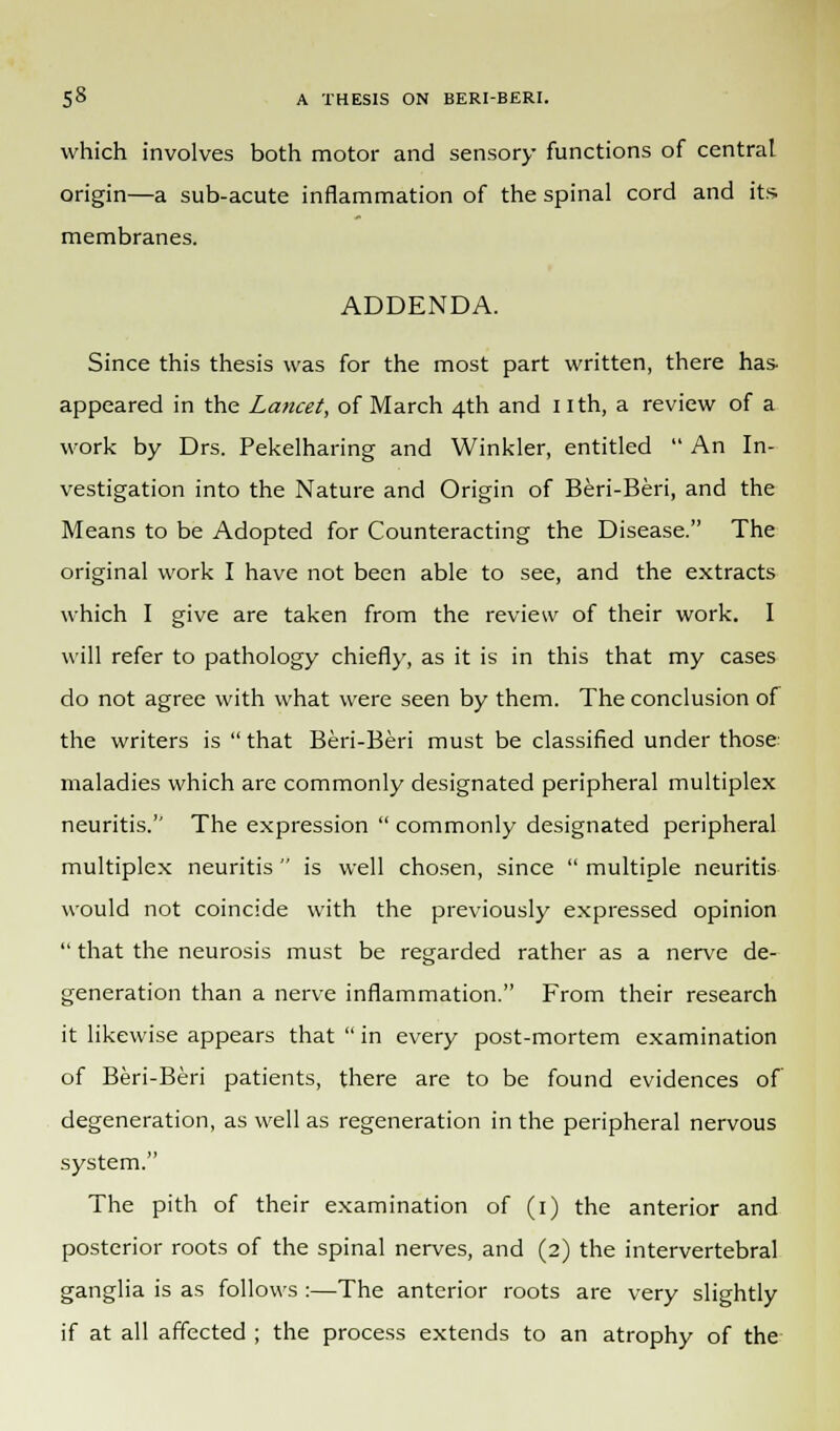 which involves both motor and sensory functions of central origin—a sub-acute inflammation of the spinal cord and its membranes. ADDENDA. Since this thesis was for the most part written, there has- appeared in the Lancet, of March 4th and 1 ith, a review of a work by Drs. Pekelharing and Winkler, entitled  An In- vestigation into the Nature and Origin of Beri-Beri, and the Means to be Adopted for Counteracting the Disease. The original work I have not been able to see, and the extracts which I give are taken from the review of their work. I will refer to pathology chiefly, as it is in this that my cases do not agree with what were seen by them. The conclusion of the writers is  that Beri-Beri must be classified under those: maladies which are commonly designated peripheral multiplex neuritis.'' The expression  commonly designated peripheral multiplex neuritis  is well chosen, since  multiple neuritis would not coincide with the previously expressed opinion  that the neurosis must be regarded rather as a nerve de- generation than a nerve inflammation. From their research it likewise appears that  in every post-mortem examination of Beri-Beri patients, there are to be found evidences of degeneration, as well as regeneration in the peripheral nervous system. The pith of their examination of (1) the anterior and posterior roots of the spinal nerves, and (2) the intervertebral ganglia is as follows :—The anterior roots are very slightly if at all affected ; the process extends to an atrophy of the