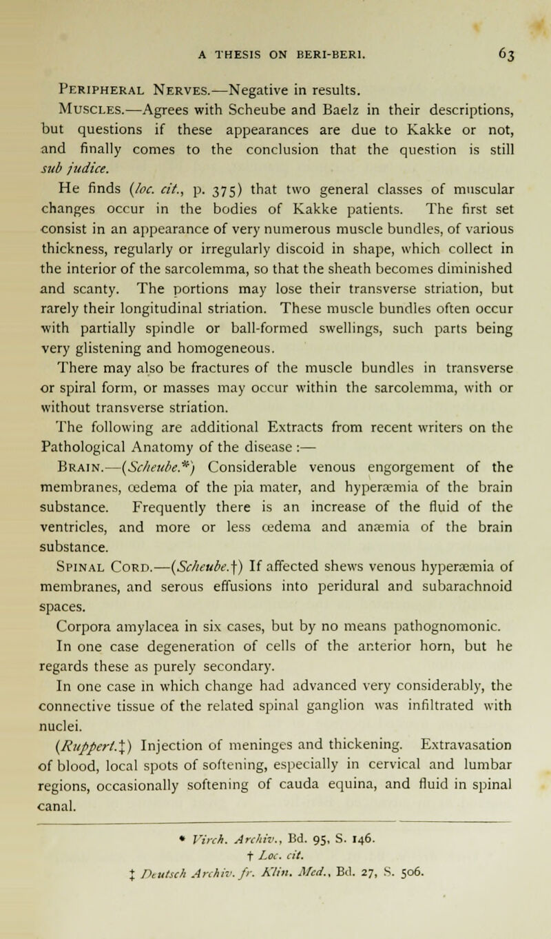 Peripheral Nerves.—Negative in results. Muscles.—Agrees with Scheube and Baelz in their descriptions, but questions if these appearances are due to Kakke or not, and finally comes to the conclusion that the question is still sub judice. He finds (loc. cit., p. 375) that two general classes of muscular changes occur in the bodies of Kakke patients. The first set consist in an appearance of very numerous muscle bundles, of various thickness, regularly or irregularly discoid in shape, which collect in the interior of the sarcolemma, so that the sheath becomes diminished and scanty. The portions may lose their transverse striation, but rarely their longitudinal striation. These muscle bundles often occur with partially spindle or ball-formed swellings, such parts being very glistening and homogeneous. There may also be fractures of the muscle bundles in transverse or spiral form, or masses may occur within the sarcolemma, with or without transverse striation. The following are additional Extracts from recent writers on the Pathological Anatomy of the disease :— Brain.—(Scheube.*) Considerable venous engorgement of the membranes, cedema of the pia mater, and hyperemia of the brain substance. Frequently there is an increase of the fluid of the ventricles, and more or less oedema and ansemia of the brain substance. Spinal Cord.—(Scheube.]) If affected shews venous hyperemia of membranes, and serous effusions into peridural and subarachnoid spaces. Corpora amylacea in six cases, but by no means pathognomonic. In one case degeneration of cells of the anterior horn, but he regards these as purely secondary. In one case in which change had advanced very considerably, the connective tissue of the related spinal ganglion was infiltrated with nuclei. (Ruppert.%) Injection of meninges and thickening. Extravasation of blood, local spots of softening, especially in cervical and lumbar regions, occasionally softening of cauda equina, and fluid in spinal canal. • Virch. Archiv., Bd. 95, S. 146. t Loc. cit. X Dtutsch Anhiv.fr. Klin. Med.. Bd. 27, S. 506.