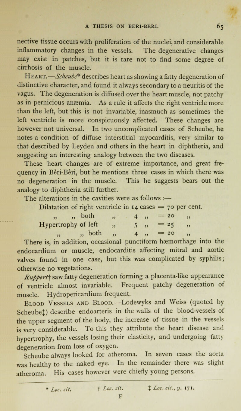 nective tissue occurs with proliferation of the nuclei, and considerable inflammatory changes in the vessels. The degenerative changes may exist in patches, but it is rare not to find some degree of cirrhosis of the muscle. Heart.—Scheube* describes heart as showing a fatty degeneration of distinctive character, and found it always secondary to a neuritis of the vagus. The degeneration is diffused over the heart muscle, not patchy as in pernicious anaemia. As a rule it affects the right ventricle more than the left, but this is not invariable, inasmuch as sometimes the left ventricle is more conspicuously affected. These changes are however not universal. In two uncomplicated cases of Scheube, he notes a condition of diffuse interstitial myocarditis, very similar to that described by Leyden and others in the heart in diphtheria, and suggesting an interesting analogy between the two diseases. These heart changes are of extreme importance, and great fre- quency in Beri-Beri, but he mentions three cases in which there was no degeneration in the muscle. This he suggests bears out the analogy to diphtheria still further. The alterations in the cavities were as follows :— Dilatation of right ventricle in 14 cases = 70 per cent. „ „ both „ 4 „ = 20 „ Hypertrophy of left „ 5 „ = 25 „ „ „ both „ 4 „ = 20 There is, in addition, occasional punctiform haemorrhage into the endocardium or muscle, endocarditis affecting mitral and aortic valves found in one case, but this was complicated by syphilis; otherwise no vegetations. Ruppert\ saw fatty degeneration forming a placenta-like appearance of ventricle almost invariable. Frequent patchy degeneration of muscle. Hydropericardium frequent. Blood Vessels and Blood.—Lodewyks and Weiss (quoted by Scheube^) describe endoarteris in the walls of the blood-vessels of the upper segment of the body, the increase of tissue in the vessels is very considerable. To this they attribute the heart disease and hypertrophy, the vessels losing their elasticity, and undergoing fatty degeneration from loss of oxygen. Scheube always looked for atheroma. In seven cases the aorta was healthy to the naked eye. In the remainder there was slight atheroma. His cases however were chiefly young persons. * Loc. cit. t Loc. cit. X Loc. cit., p. 171. F