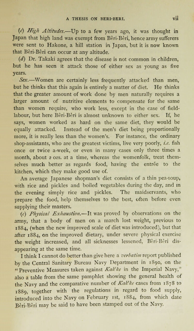 (<-) High Altitudes.—Up to a few years ago, it was thought in Japan that high land was exempt from Beri-Beri, hence army sufferers were sent to Hakone, a hill station in Japan, but it is now known that Beri-Beri can occur at any altitude. (d) Dr. Takaki agrees that the disease is not common in children, but he has seen it attack those of either sex as young as five years. Sex.—Women are certainly less frequently attacked than men, but he thinks that this again is entirely a matter of diet. He thinks that the greater amount of work done by men naturally requires a larger amount of nutritive elements to compensate for the same than women require, who work less, except in the case of field- labour, but here Beri-Beri is almost unknown to either sex. If, he says, women worked as hard on the same diet, they would be equally attacked. Instead of the men's diet being proportionally more, it is really less than the women's. For instance, the ordinary shop-assistants, who are the greatest victims, live very poorly, i.e. fish once or twice a-week, or even in many cases only three times a month, about 2 ozs. at a time, whereas the womenfolk, treat them- selves much better as regards food, having the entree to the kitchen, which they make good use of. An average Japanese shopman's diet consists of a thin pea-soup, with rice and pickles and boiled vegetables during the day, and in the evening simply rice and pickles. The maidservants, who prepare the food, help themselves to the best, often before even supplying their masters. (e) Physical Exhaustion.—It was proved by observations on the army, that a body of men on a march lost weight, previous to 1884, (when the new improved scale of diet was introduced), but that after 1884, on the improved dietary, under severe physical exercise the weight increased, and all sicknesses lessened, Beri-Beri dis- appearing at the same time. I think I cannot do better than give here a verbatim report published by the Central Sanitary Bureau Navy Department in 1S90, on the  Preventive Measures taken against Kak'ke in the Imperial Navy, also a table from the same pamphlet showing the general health of the Navy and the comparative number of Kak'ke cases from 1878 to 1889, together with the regulations in regard to food supply, introduced into the Navy on February 1st, 1884, from which date Beri-Beri may be said to have been stamped out of the Navy.
