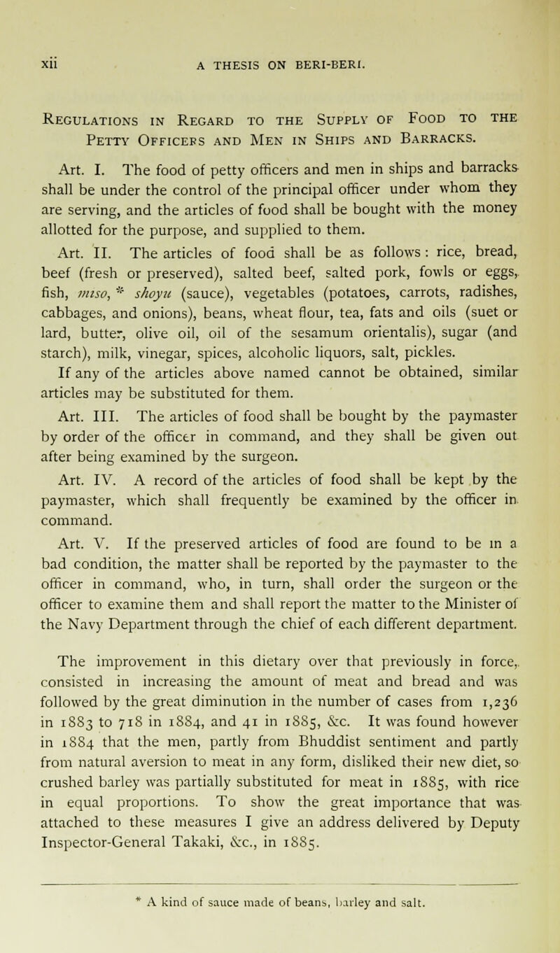 Regulations in Regard to the Supply of Food to the Petty Officers and Men in Ships and Barracks. Art. I. The food of petty officers and men in ships and barracks shall be under the control of the principal officer under whom they are serving, and the articles of food shall be bought with the money allotted for the purpose, and supplied to them. Art. II. The articles of food shall be as follows : rice, bread, beef (fresh or preserved), salted beef, salted pork, fowls or eggs, fish, miso, * shoyn (sauce), vegetables (potatoes, carrots, radishes, cabbages, and onions), beans, wheat flour, tea, fats and oils (suet or lard, butter, olive oil, oil of the sesamum orientalis), sugar (and starch), milk, vinegar, spices, alcoholic liquors, salt, pickles. If any of the articles above named cannot be obtained, similar articles may be substituted for them. Art. III. The articles of food shall be bought by the paymaster by order of the officer in command, and they shall be given out after being examined by the surgeon. Art. IV. A record of the articles of food shall be kept by the paymaster, which shall frequently be examined by the officer in command. Art. V. If the preserved articles of food are found to be in a bad condition, the matter shall be reported by the paymaster to the officer in command, who, in turn, shall order the surgeon or the officer to examine them and shall report the matter to the Minister of the Navy Department through the chief of each different department. The improvement in this dietary over that previously in force,, consisted in increasing the amount of meat and bread and was followed by the great diminution in the number of cases from 1,236 in 1883 to 718 in 1884, and 41 in 1885, &c. It was found however in 1884 that the men, partly from Bhuddist sentiment and partly from natural aversion to meat in any form, disliked their new diet, so crushed barley was partially substituted for meat in 1885, with rice in equal proportions. To show the great importance that was attached to these measures I give an address delivered by Deputy Inspector-General Takaki, &c, in 1885. * A kind of sauce made of beans, barley and salt.