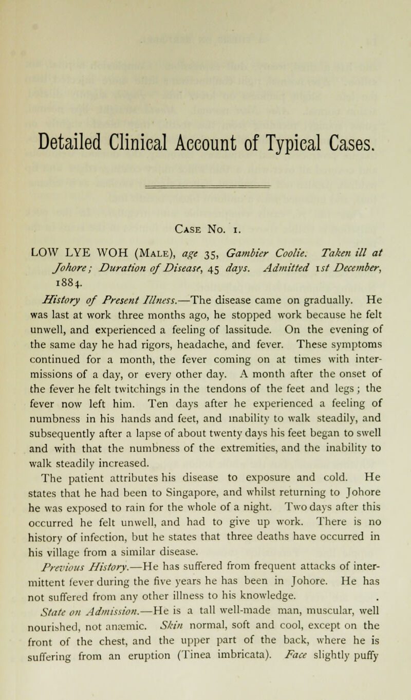 Detailed Clinical Account of Typical Cases. Case No. i. LOW LYE WOH (Male), age 35, Gambier Coolie. Taken ill at Johore; Duration of Disease, 45 days. Admitted 1st December, 1884. History of Present Illness.—The disease came on gradually. He was last at work three months ago, he stopped work because he felt unwell, and experienced a feeling of lassitude. On the evening of the same day he had rigors, headache, and fever. These symptoms continued for a month, the fever coming on at times with inter- missions of a day, or every other day. A month after the onset of the fever he felt twitchings in the tendons of the feet and legs; the fever now left him. Ten days after he experienced a feeling of numbness in his hands and feet, and inability to walk steadily, and subsequently after a lapse of about twenty days his feet began to swell and with that the numbness of the extremities, and the inability to walk steadily increased. The patient attributes his disease to exposure and cold. He states that he had been to Singapore, and whilst returning to Johore he was exposed to rain for the whole of a night. Two days after this occurred he felt unwell, and had to give up work. There is no history of infection, but he states that three deaths have occurred in his village from a similar disease. Previous History.—He has suffered from frequent attacks of inter- mittent fever during the five years he has been in Johore. He has not suffered from any other illness to his knowledge. State on Admission.—He is a tall well-made man, muscular, well nourished, not anremic. Skin normal, soft and cool, except on the front of the chest, and the upper part of the back, where he is suffering from an eruption (Tinea imbricata). Face slightly puffy