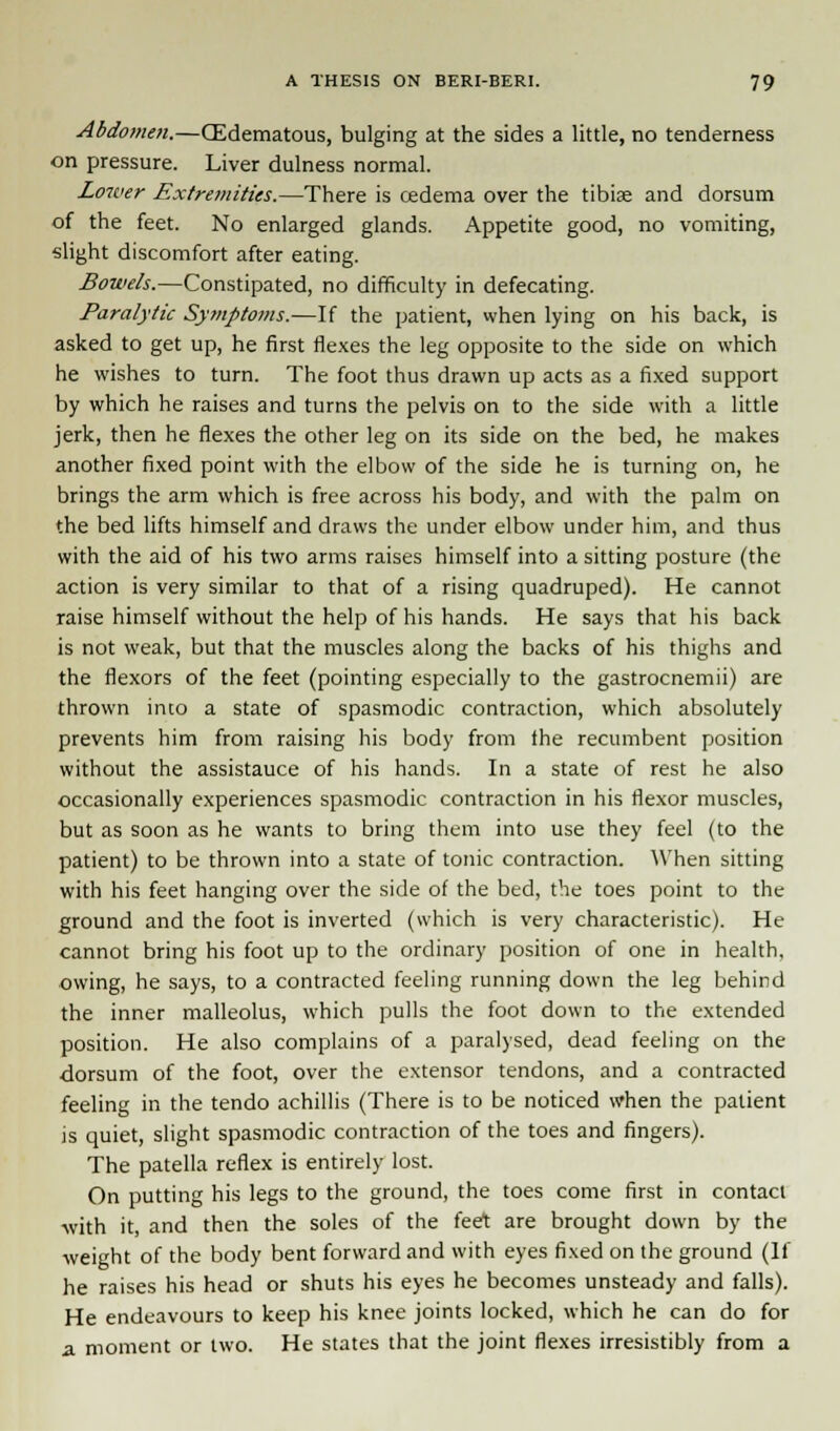 Abdomen.—(Edematous, bulging at the sides a little, no tenderness on pressure. Liver dulness normal. Lower Extremities.—There is oedema over the tibiae and dorsum of the feet. No enlarged glands. Appetite good, no vomiting, slight discomfort after eating. Bowels.—Constipated, no difficulty in defecating. Paralytic Symptoms.—If the patient, when lying on his back, is asked to get up, he first flexes the leg opposite to the side on which he wishes to turn. The foot thus drawn up acts as a fixed support by which he raises and turns the pelvis on to the side with a little jerk, then he flexes the other leg on its side on the bed, he makes another fixed point with the elbow of the side he is turning on, he brings the arm which is free across his body, and with the palm on the bed lifts himself and draws the under elbow under him, and thus with the aid of his two arms raises himself into a sitting posture (the action is very similar to that of a rising quadruped). He cannot raise himself without the help of his hands. He says that his back is not weak, but that the muscles along the backs of his thighs and the flexors of the feet (pointing especially to the gastrocnemii) are thrown into a state of spasmodic contraction, which absolutely prevents him from raising his body from the recumbent position without the assistauce of his hands. In a state of rest he also occasionally experiences spasmodic contraction in his flexor muscles, but as soon as he wants to bring them into use they feel (to the patient) to be thrown into a state of tonic contraction. When sitting with his feet hanging over the side of the bed, the toes point to the ground and the foot is inverted (which is very characteristic). He cannot bring his foot up to the ordinary position of one in health, owing, he says, to a contracted feeling running down the leg behind the inner malleolus, which pulls the foot down to the extended position. He also complains of a paralysed, dead feeling on the dorsum of the foot, over the extensor tendons, and a contracted feeling in the tendo achillis (There is to be noticed when the patient is quiet, slight spasmodic contraction of the toes and fingers). The patella reflex is entirely lost. On putting his legs to the ground, the toes come first in contact •with it, and then the soles of the feet are brought down by the weight of the body bent forward and with eyes fixed on the ground (If he raises his head or shuts his eyes he becomes unsteady and falls). He endeavours to keep his knee joints locked, which he can do for 2. moment or two. He states that the joint flexes irresistibly from a