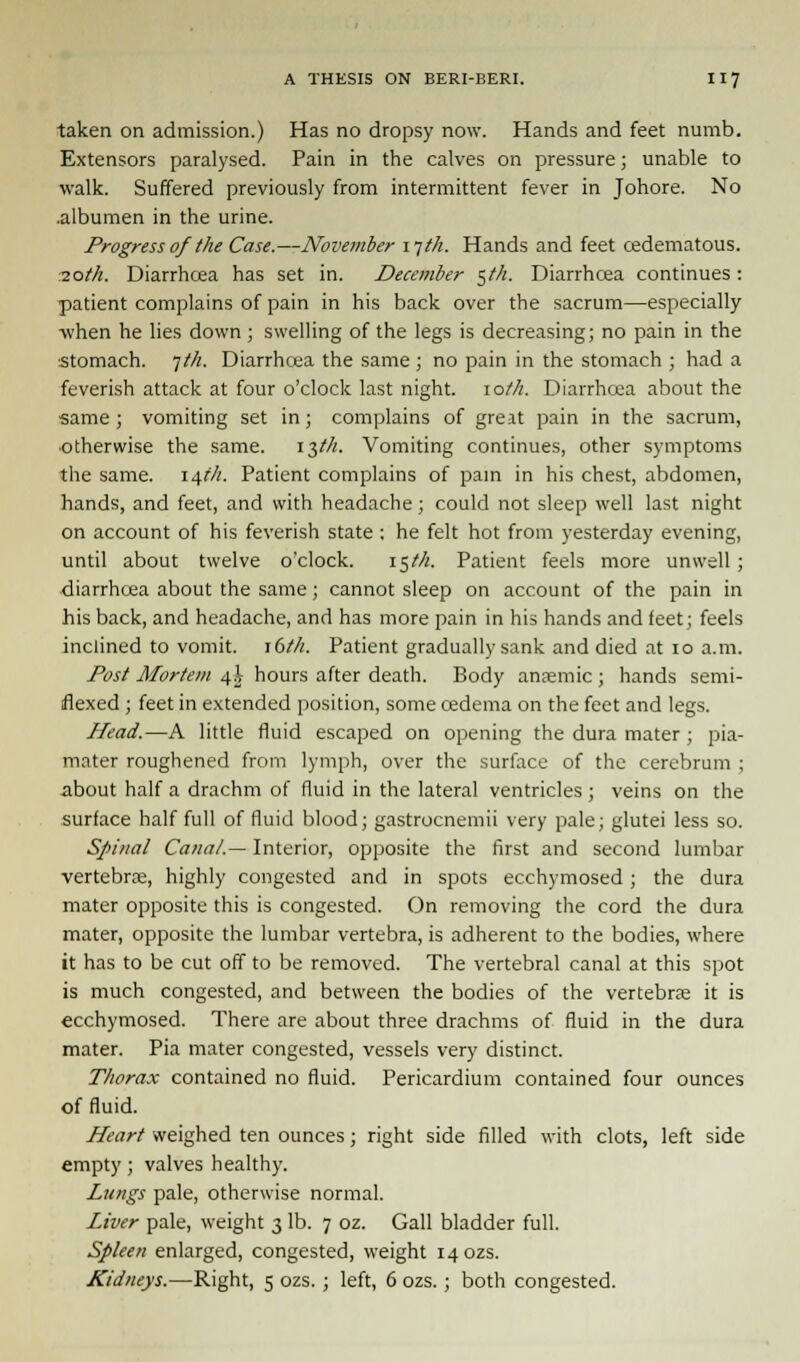 taken on admission.) Has no dropsy now. Hands and feet numb. Extensors paralysed. Pain in the calves on pressure; unable to walk. Suffered previously from intermittent fever in Johore. No .albumen in the urine. Progress of the Case.—November i-jth. Hands and feet cedematous. -2.0th. Diarrhoea has set in. December <~,th. Diarrhoea continues: patient complains of pain in his back over the sacrum—especially ■when he lies down ; swelling of the legs is decreasing; no pain in the stomach. 7///. Diarrhcea the same; no pain in the stomach ; had a feverish attack at four o'clock last night. \oth. Diarrhcea about the same ; vomiting set in; complains of great pain in the sacrum, otherwise the same. 13^. Vomiting continues, other symptoms the same. 14?/;. Patient complains of pain in his chest, abdomen, hands, and feet, and with headache; could not sleep well last night on account of his feverish state ; he felt hot from yesterday evening, until about twelve o'clock. 15M. Patient feels more unwell ; diarrhcea about the same; cannot sleep on account of the pain in his back, and headache, and has more pain in his hands and feet; feels inclined to vomit. 16th. Patient gradually sank and died at 10 a.m. Post Mortem 4} hours after death. Body anaemic; hands semi- flexed ; feet in extended position, some oedema on the feet and legs. Head.—A little fluid escaped on opening the dura mater ; pia- mater roughened from lymph, over the surface of the cerebrum ; about half a drachm of fluid in the lateral ventricles ; veins on the surface half full of fluid blood; gastrocnemii very pale; glutei less so. Spinal Canal.— Interior, opposite the first and second lumbar vertebra;, highly congested and in spots ecchymosed; the dura mater opposite this is congested. On removing the cord the dura mater, opposite the lumbar vertebra, is adherent to the bodies, where it has to be cut off to be removed. The vertebral canal at this spot is much congested, and between the bodies of the vertebra; it is ecchymosed. There are about three drachms of fluid in the dura mater. Pia mater congested, vessels very distinct. Thorax contained no fluid. Pericardium contained four ounces of fluid. Heart weighed ten ounces; right side filled with clots, left side empty; valves healthy. Lungs pale, otherwise normal. Liver pale, weight 3 lb. 7 oz. Gall bladder full. Spleen enlarged, congested, weight 140ZS. Kidneys.—Right, 5 ozs. ; left, 6 ozs.; both congested.